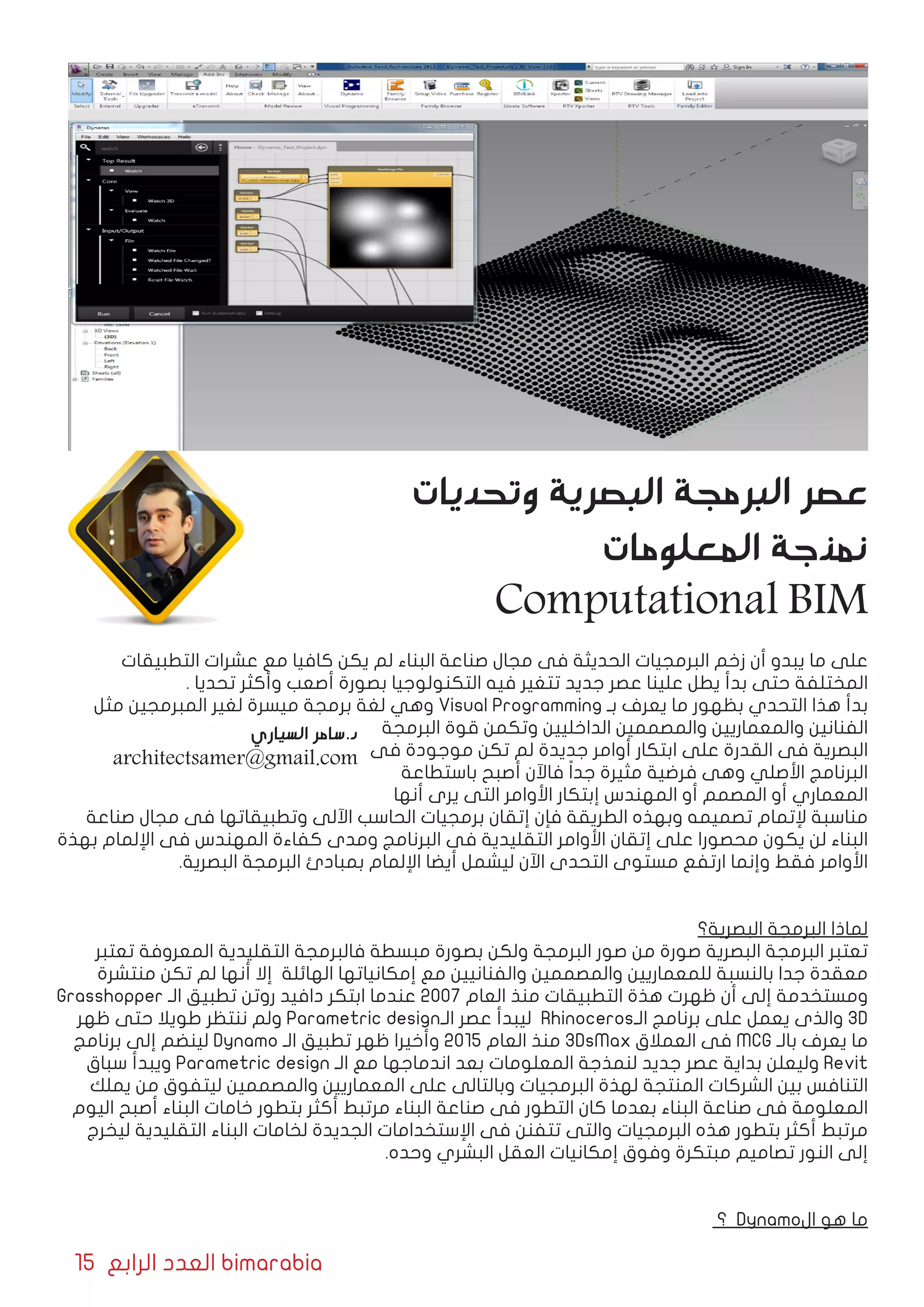 15 ‫الرابع‬ ‫العدد‬ bimarabia
‫التطبيقات‬ ‫عشرات‬ ‫مع‬ ‫كافيا‬ ‫يكن‬ ‫لم‬ ‫البناء‬ ‫صناعة‬ ‫مجال‬ ‫فى‬ ‫الحديثة‬ ‫البرمجيات‬ ‫زخم‬ ‫أن‬ ‫يبدو‬ ‫ما‬ ‫على‬
. ‫تحديا‬ ‫وأكثر‬ ‫أصعب‬ ‫بصورة‬ ‫التكنولوجيا‬ ‫فيه‬ ‫تتغير‬ ‫جديد‬ ‫عصر‬ ‫علينا‬ ‫يطل‬ ‫بدأ‬ ‫حتى‬ ‫المختلفة‬
‫مثل‬ ‫المبرمجين‬ ‫لغير‬ ‫ميسرة‬ ‫برمجة‬ ‫لغة‬ ‫وهي‬ Visual Programming ‫بـ‬ ‫يعرف‬ ‫ما‬ ‫بظهور‬ ‫التحدي‬ ‫هذا‬ ‫بدأ‬
‫البرمجة‬ ‫قوة‬ ‫وتكمن‬ ‫الداخليين‬ ‫والمصممين‬ ‫والمعماريين‬ ‫الفنانين‬
‫فى‬ ‫موجودة‬ ‫تكن‬ ‫لم‬ ‫جديدة‬ ‫أوامر‬ ‫ابتكار‬ ‫على‬ ‫القدرة‬ ‫فى‬ ‫البصرية‬
‫باستطاعة‬ ‫أصبح‬ ‫فاآلن‬ ً‫ا‬‫جد‬ ‫مثيرة‬ ‫فرضية‬ ‫وهى‬ ‫األصلي‬ ‫البرنامج‬
‫أنها‬ ‫يرى‬ ‫التى‬ ‫األوامر‬ ‫إبتكار‬ ‫المهندس‬ ‫أو‬ ‫المصمم‬ ‫أو‬ ‫المعماري‬
‫صناعة‬ ‫مجال‬ ‫فى‬ ‫وتطبيقاتها‬ ‫اآللى‬ ‫الحاسب‬ ‫برمجيات‬ ‫إتقان‬ ‫فإن‬ ‫الطريقة‬ ‫وبهذه‬ ‫تصميمه‬ ‫إلتمام‬ ‫مناسبة‬
‫بهذة‬ ‫اإللمام‬ ‫فى‬ ‫المهندس‬ ‫كفاءة‬ ‫ومدى‬ ‫البرنامج‬ ‫فى‬ ‫التقليدية‬ ‫األوامر‬ ‫إتقان‬ ‫على‬ ‫محصورا‬ ‫يكون‬ ‫لن‬ ‫البناء‬
.‫البصرية‬ ‫البرمجة‬ ‫بمبادئ‬ ‫اإللمام‬ ‫أيضا‬ ‫ليشمل‬ ‫اآلن‬ ‫التحدى‬ ‫مستوى‬ ‫ارتفع‬ ‫وإنما‬ ‫فقط‬ ‫األوامر‬
‫البصرية؟‬ ‫البرمجة‬ ‫لماذا‬
‫تعتبر‬ ‫المعروفة‬ ‫التقليدية‬ ‫فالبرمجة‬ ‫مبسطة‬ ‫بصورة‬ ‫ولكن‬ ‫البرمجة‬ ‫صور‬ ‫من‬ ‫صورة‬ ‫البصرية‬ ‫البرمجة‬ ‫تعتبر‬
‫منتشرة‬ ‫تكن‬ ‫لم‬ ‫أنها‬ ‫إال‬ ‫الهائلة‬ ‫إمكانياتها‬ ‫مع‬ ‫والفنانيين‬ ‫والمصممين‬ ‫للمعماريين‬ ‫بالنسبة‬ ‫جدا‬ ‫معقدة‬
Grasshopper ‫الـ‬ ‫تطبيق‬ ‫روتن‬ ‫دافيد‬ ‫ابتكر‬ ‫عندما‬ 2007 ‫العام‬ ‫منذ‬ ‫التطبيقات‬ ‫هذة‬ ‫ظهرت‬ ‫أن‬ ‫إلى‬ ‫ومستخدمة‬
‫ظهر‬ ‫حتى‬ ‫طويال‬ ‫ننتظر‬ ‫ولم‬ Parametric design‫الـ‬ ‫عصر‬ ‫ليبدأ‬ Rhinoceros‫الـ‬ ‫برنامج‬ ‫على‬ ‫يعمل‬ ‫والذى‬ 3D
‫برنامج‬ ‫إلى‬ ‫لينضم‬ Dynamo ‫الـ‬ ‫تطبيق‬ ‫ظهر‬ ‫وأخيرا‬ 2015 ‫العام‬ ‫منذ‬ 3DsMax ‫العمالق‬ ‫فى‬ MCG ‫بالـ‬ ‫يعرف‬ ‫ما‬
‫سباق‬ ‫ويبدأ‬ Parametric design ‫الـ‬ ‫مع‬ ‫اندماجها‬ ‫بعد‬ ‫المعلومات‬ ‫لنمذجة‬ ‫جديد‬ ‫عصر‬ ‫بداية‬ ‫وليعلن‬ Revit
‫يملك‬ ‫من‬ ‫ليتفوق‬ ‫والمصممين‬ ‫المعماريين‬ ‫على‬ ‫وبالتالى‬ ‫البرمجيات‬ ‫لهذة‬ ‫المنتجة‬ ‫الشركات‬ ‫بين‬ ‫التنافس‬
‫اليوم‬ ‫أصبح‬ ‫البناء‬ ‫خامات‬ ‫بتطور‬ ‫أكثر‬ ‫مرتبط‬ ‫البناء‬ ‫صناعة‬ ‫فى‬ ‫التطور‬ ‫كان‬ ‫بعدما‬ ‫البناء‬ ‫صناعة‬ ‫فى‬ ‫المعلومة‬
‫ليخرج‬ ‫التقليدية‬ ‫البناء‬ ‫لخامات‬ ‫الجديدة‬ ‫اإلستخدامات‬ ‫فى‬ ‫تتفنن‬ ‫والتى‬ ‫البرمجيات‬ ‫هذه‬ ‫بتطور‬ ‫أكثر‬ ‫مرتبط‬
.‫وحده‬ ‫البشري‬ ‫العقل‬ ‫إمكانيات‬ ‫وفوق‬ ‫مبتكرة‬ ‫تصاميم‬ ‫النور‬ ‫إلى‬
‫؟‬ Dynamo‫ال‬ ‫هو‬ ‫ما‬
‫وتحديات‬ ‫البصرية‬ ‫البرمجة‬ ‫عصر‬
‫المعلومات‬ ‫نمذجة‬
Computational BIM
‫السياري‬ ‫د.سامر‬
architectsamer@gmail.com
 