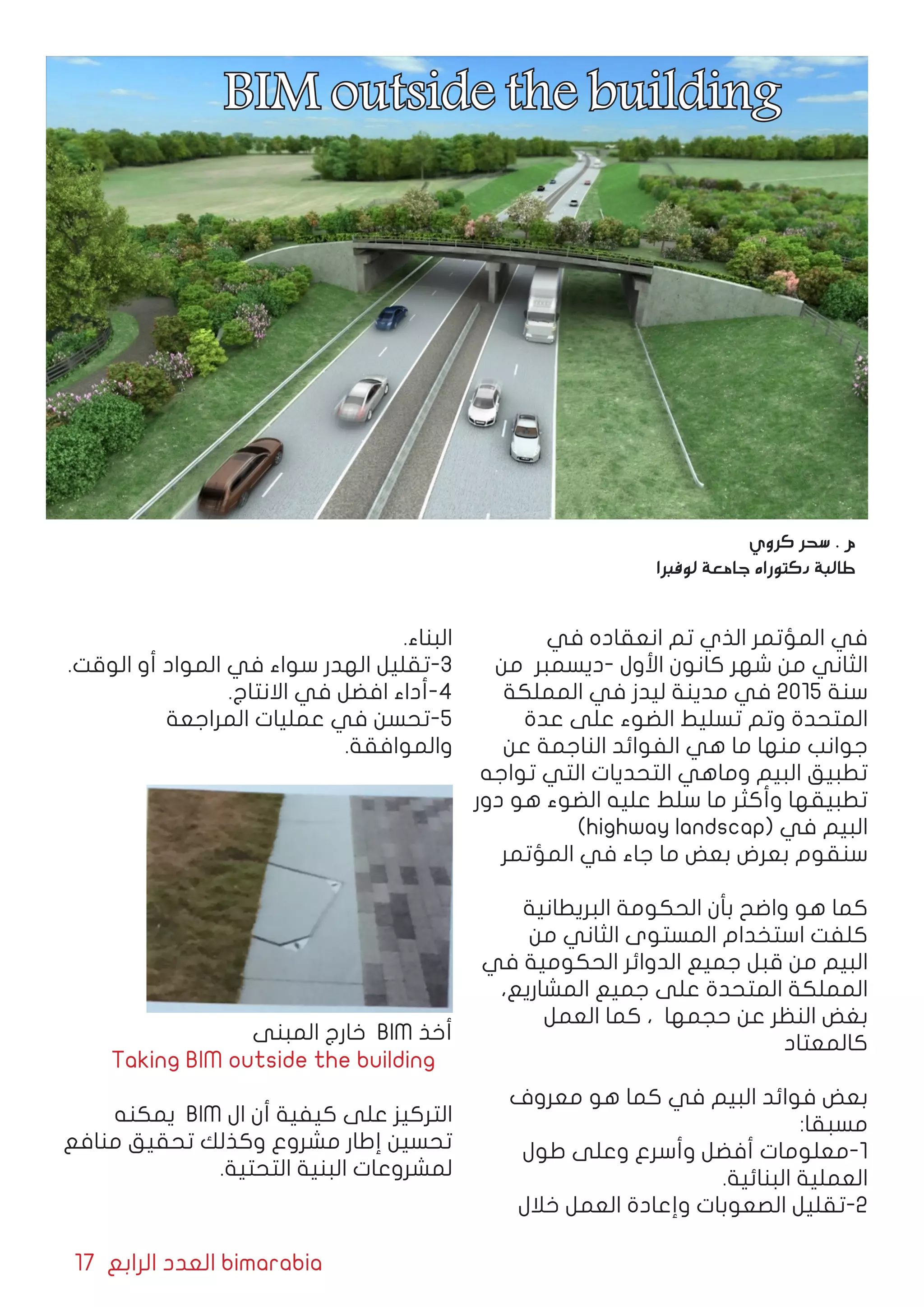 17 ‫الرابع‬ ‫العدد‬ bimarabia
‫في‬ ‫انعقاده‬ ‫تم‬ ‫الذي‬ ‫المؤتمر‬ ‫في‬
‫من‬ ‫-ديسمبر‬ ‫األول‬ ‫كانون‬ ‫شهر‬ ‫من‬ ‫الثاني‬
‫المملكة‬ ‫في‬ ‫ليدز‬ ‫مدينة‬ ‫في‬ 2015 ‫سنة‬
‫عدة‬ ‫على‬ ‫الضوء‬ ‫تسليط‬ ‫وتم‬ ‫المتحدة‬
‫عن‬ ‫الناجمة‬ ‫الفوائد‬ ‫هي‬ ‫ما‬ ‫منها‬ ‫جوانب‬
‫تواجه‬ ‫التي‬ ‫التحديات‬ ‫وماهي‬ ‫البيم‬ ‫تطبيق‬
‫دور‬ ‫هو‬ ‫الضوء‬ ‫عليه‬ ‫سلط‬ ‫ما‬ ‫وأكثر‬ ‫تطبيقها‬
)highway landscap( ‫في‬ ‫البيم‬
‫المؤتمر‬ ‫في‬ ‫جاء‬ ‫ما‬ ‫بعض‬ ‫بعرض‬ ‫سنقوم‬
‫البريطانية‬ ‫الحكومة‬ ‫بأن‬ ‫واضح‬ ‫هو‬ ‫كما‬
‫من‬ ‫الثاني‬ ‫المستوى‬ ‫استخدام‬ ‫كلفت‬
‫في‬ ‫الحكومية‬ ‫الدوائر‬ ‫جميع‬ ‫قبل‬ ‫من‬ ‫البيم‬
،‫المشاريع‬ ‫جميع‬ ‫على‬ ‫المتحدة‬ ‫المملكة‬
‫العمل‬ ‫كما‬ ، ‫حجمها‬ ‫عن‬ ‫النظر‬ ‫بغض‬
‫كالمعتاد‬
‫معروف‬ ‫هو‬ ‫كما‬ ‫في‬ ‫البيم‬ ‫فوائد‬ ‫بعض‬
:‫مسبقا‬
‫طول‬ ‫وعلى‬ ‫وأسرع‬ ‫أفضل‬ ‫1-معلومات‬
.‫البنائية‬ ‫العملية‬
‫خالل‬ ‫العمل‬ ‫وإعادة‬ ‫الصعوبات‬ ‫2-تقليل‬
.‫البناء‬
.‫الوقت‬ ‫أو‬ ‫المواد‬ ‫في‬ ‫سواء‬ ‫الهدر‬ ‫3-تقليل‬
.‫االنتاج‬ ‫في‬ ‫افضل‬ ‫4-أداء‬
‫المراجعة‬ ‫عمليات‬ ‫في‬ ‫5-تحسن‬
.‫والموافقة‬
‫المبنى‬ ‫خارج‬ BIM ‫أخذ‬
Taking BIM outside the building
‫يمكنه‬ BIM ‫ال‬ ‫أن‬ ‫كيفية‬ ‫على‬ ‫التركيز‬
‫منافع‬ ‫تحقيق‬ ‫وكذلك‬ ‫مشروع‬ ‫إطار‬ ‫تحسين‬
.‫التحتية‬ ‫البنية‬ ‫لمشروعات‬
‫كروي‬ ‫سحر‬ . ‫م‬
‫لوفبرا‬ ‫جامعة‬ ‫دكتوراه‬ ‫طالبة‬
BIM outside the building
 