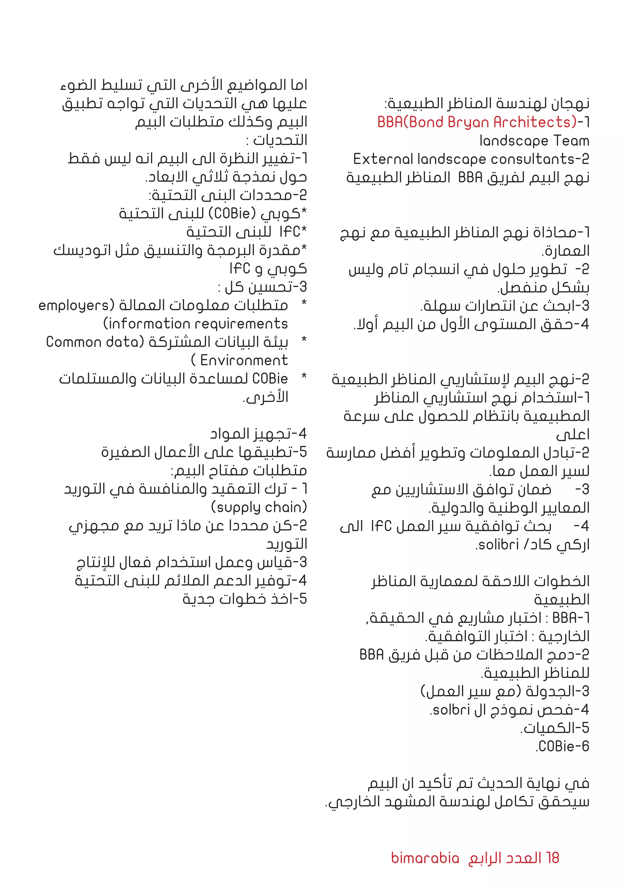 bimarabia ‫الرابع‬ ‫العدد‬ 18
:‫الطبيعية‬ ‫المناظر‬ ‫لهندسة‬ ‫نهجان‬
BBA(Bond Bryan Architects)-1
landscape Team
External landscape consultants-2
‫الطبيعية‬ ‫المناظر‬ BBA ‫لفريق‬ ‫البيم‬ ‫نهج‬
‫نهج‬ ‫مع‬ ‫الطبيعية‬ ‫المناظر‬ ‫نهج‬ ‫1-محاذاة‬
.‫العمارة‬
‫وليس‬ ‫تام‬ ‫انسجام‬ ‫في‬ ‫حلول‬ ‫تطوير‬ -2
.‫منفصل‬ ‫بشكل‬
.‫سهلة‬ ‫انتصارات‬ ‫عن‬ ‫3-ابحث‬
.‫أوال‬ ‫البيم‬ ‫من‬ ‫األول‬ ‫المستوى‬ ‫4-حقق‬
‫الطبيعية‬ ‫المناظر‬ ‫إلستشاريي‬ ‫البيم‬ ‫2-نهج‬
‫المناظر‬ ‫استشاريي‬ ‫نهج‬ ‫1-استخدام‬
‫سرعة‬ ‫على‬ ‫للحصول‬ ‫بانتظام‬ ‫المطبيعية‬
‫اعلى‬
‫ممارسة‬ ‫أفضل‬ ‫وتطوير‬ ‫المعلومات‬ ‫2-تبادل‬
.‫معا‬ ‫العمل‬ ‫لسير‬
‫مع‬ ‫االستشاريين‬ ‫توافق‬ ‫ضمان‬ 	-3
.‫والدولية‬ ‫الوطنية‬ ‫المعايير‬
‫الى‬ IFC ‫العمل‬ ‫سير‬ ‫توافقية‬ ‫بحث‬ 	-4
.solibri /‫كاد‬ ‫اركي‬
‫المناظر‬ ‫لمعمارية‬ ‫الالحقة‬ ‫الخطوات‬
‫الطبيعية‬
,‫الحقيقة‬ ‫في‬ ‫مشاريع‬ ‫اختبار‬ : BBA-1
.‫التوافقية‬ ‫اختبار‬ : ‫الخارجية‬
BBA ‫فريق‬ ‫قبل‬ ‫من‬ ‫المالحظات‬ ‫2-دمج‬
.‫الطبيعية‬ ‫للمناظر‬
)‫العمل‬ ‫سير‬ ‫(مع‬ ‫3-الجدولة‬
.solbri ‫ال‬ ‫نموذج‬ ‫4-فحص‬
.‫5-الكميات‬
.COBie-6
‫البيم‬ ‫ان‬ ‫تأكيد‬ ‫تم‬ ‫الحديث‬ ‫نهاية‬ ‫في‬
.‫الخارجي‬ ‫المشهد‬ ‫لهندسة‬ ‫تكامل‬ ‫سيحقق‬
‫الضوء‬ ‫تسليط‬ ‫التي‬ ‫األخرى‬ ‫المواضيع‬ ‫اما‬
‫تطبيق‬ ‫تواجه‬ ‫التي‬ ‫التحديات‬ ‫هي‬ ‫عليها‬
‫البيم‬ ‫متطلبات‬ ‫وكذلك‬ ‫البيم‬
: ‫التحديات‬
‫فقط‬ ‫ليس‬ ‫انه‬ ‫البيم‬ ‫الى‬ ‫النظرة‬ ‫1-تغيير‬
.‫االبعاد‬ ‫ثالثي‬ ‫نمذجة‬ ‫حول‬
:‫التحتية‬ ‫البنى‬ ‫2-محددات‬
‫التحتية‬ ‫للبنى‬ )COBie( ‫*كوبي‬
‫التحتية‬ ‫للبنى‬ IFC*
‫اتوديسك‬ ‫مثل‬ ‫والتنسيق‬ ‫البرمجة‬ ‫*مقدرة‬
IFC ‫و‬ ‫كوبي‬
: ‫كل‬ ‫3-تحسين‬
*	employers( ‫العمالة‬ ‫معلومات‬ ‫متطلبات‬
)information requirements
*	Common data( ‫المشتركة‬ ‫البيانات‬ ‫بيئة‬
) Environment
*	‫والمستلمات‬ ‫البيانات‬ ‫لمساعدة‬ COBie
.‫األخرى‬
‫المواد‬ ‫4-تجهيز‬
‫الصغيرة‬ ‫األعمال‬ ‫على‬ ‫5-تطبيقها‬
:‫البيم‬ ‫مفتاح‬ ‫متطلبات‬
‫التوريد‬ ‫في‬ ‫والمنافسة‬ ‫التعقيد‬ ‫ترك‬ - 1
)supply chain(
‫مجهزي‬ ‫مع‬ ‫تريد‬ ‫ماذا‬ ‫عن‬ ‫محددا‬ ‫2-كن‬
‫التوريد‬
‫لإلنتاج‬ ‫فعال‬ ‫استخدام‬ ‫وعمل‬ ‫3-قياس‬
‫التحتية‬ ‫للبنى‬ ‫المالئم‬ ‫الدعم‬ ‫4-توفير‬
‫جدية‬ ‫خطوات‬ ‫5-اخذ‬
 