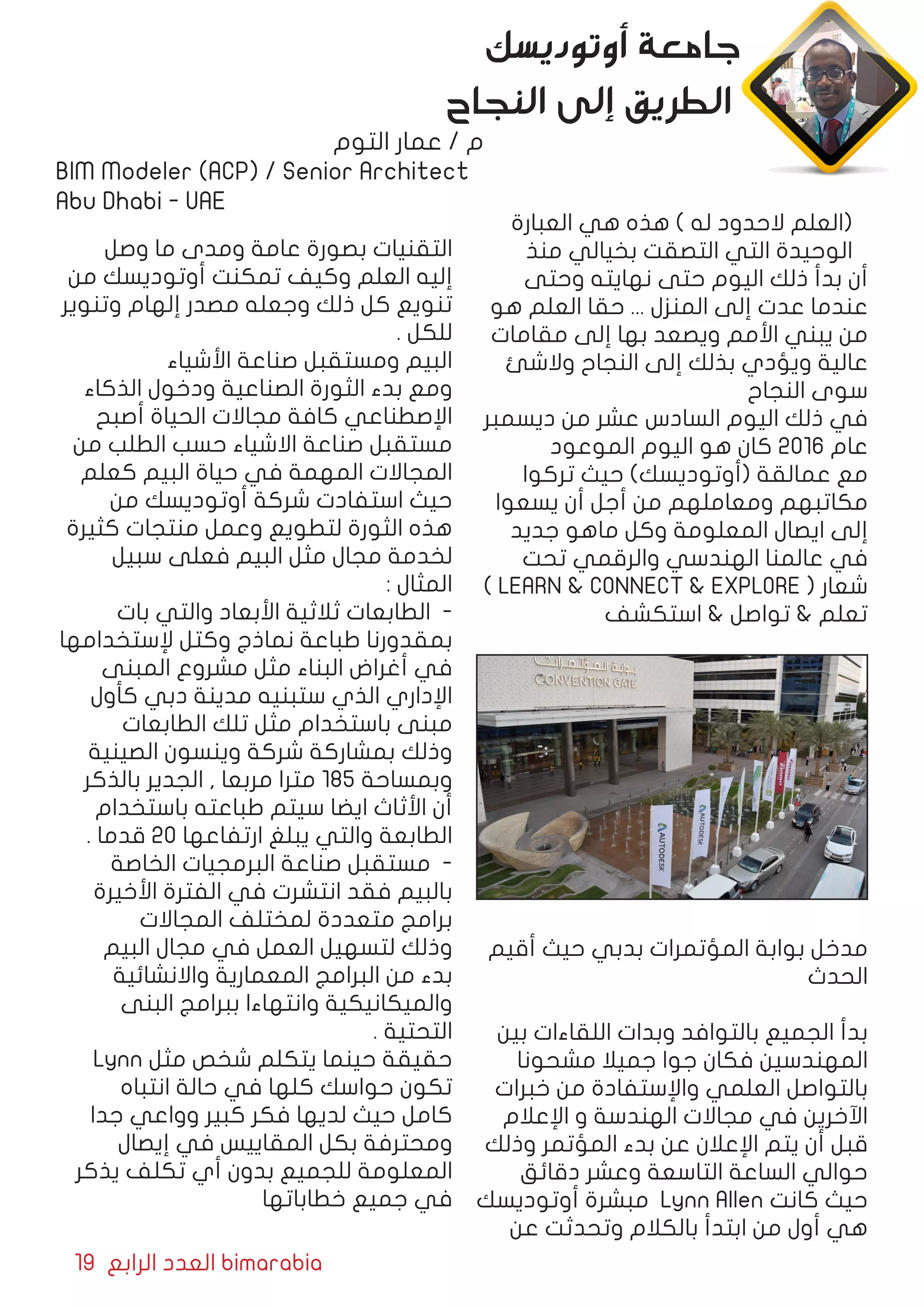19 ‫الرابع‬ ‫العدد‬ bimarabia
‫العبارة‬ ‫هي‬ ‫هذه‬ ) ‫له‬ ‫الحدود‬ ‫(العلم‬
‫منذ‬ ‫بخيالي‬ ‫التصقت‬ ‫التي‬ ‫الوحيدة‬
‫وحتى‬ ‫نهايته‬ ‫حتى‬ ‫اليوم‬ ‫ذلك‬ ‫بدأ‬ ‫أن‬
‫هو‬ ‫العلم‬ ‫حقا‬ ... ‫المنزل‬ ‫إلى‬ ‫عدت‬ ‫عندما‬
‫مقامات‬ ‫إلى‬ ‫بها‬ ‫ويصعد‬ ‫األمم‬ ‫يبني‬ ‫من‬
‫والشئ‬ ‫النجاح‬ ‫إلى‬ ‫بذلك‬ ‫ويؤدي‬ ‫عالية‬
‫النجاح‬ ‫سوى‬
‫ديسمبر‬ ‫من‬ ‫عشر‬ ‫السادس‬ ‫اليوم‬ ‫ذلك‬ ‫في‬
‫الموعود‬ ‫اليوم‬ ‫هو‬ ‫كان‬ 2016 ‫عام‬
‫تركوا‬ ‫حيث‬ )‫(أوتوديسك‬ ‫عمالقة‬ ‫مع‬
‫يسعوا‬ ‫أن‬ ‫أجل‬ ‫من‬ ‫ومعاملهم‬ ‫مكاتبهم‬
‫جديد‬ ‫ماهو‬ ‫وكل‬ ‫المعلومة‬ ‫ايصال‬ ‫إلى‬
‫تحت‬ ‫والرقمي‬ ‫الهندسي‬ ‫عالمنا‬ ‫في‬
) LEARN & CONNECT & EXPLORE ( ‫شعار‬
‫استكشف‬ & ‫تواصل‬ & ‫تعلم‬
‫أقيم‬ ‫حيث‬ ‫بدبي‬ ‫المؤتمرات‬ ‫بوابة‬ ‫مدخل‬
‫الحدث‬
‫بين‬ ‫اللقاءات‬ ‫وبدات‬ ‫بالتوافد‬ ‫الجميع‬ ‫بدأ‬
‫مشحونا‬ ‫جميال‬ ‫جوا‬ ‫فكان‬ ‫المهندسين‬
‫خبرات‬ ‫من‬ ‫واإلستفادة‬ ‫العلمي‬ ‫بالتواصل‬
‫اإلعالم‬ ‫و‬ ‫الهندسة‬ ‫مجاالت‬ ‫في‬ ‫اآلخرين‬
‫وذلك‬ ‫المؤتمر‬ ‫بدء‬ ‫عن‬ ‫اإلعالن‬ ‫يتم‬ ‫أن‬ ‫قبل‬
‫دقائق‬ ‫وعشر‬ ‫التاسعة‬ ‫الساعة‬ ‫حوالي‬
‫أوتوديسك‬ ‫مبشرة‬ Lynn Allen ‫كانت‬ ‫حيث‬
‫عن‬ ‫وتحدثت‬ ‫بالكالم‬ ‫ابتدأ‬ ‫من‬ ‫أول‬ ‫هي‬
‫وصل‬ ‫ما‬ ‫ومدى‬ ‫عامة‬ ‫بصورة‬ ‫التقنيات‬
‫من‬ ‫أوتوديسك‬ ‫تمكنت‬ ‫وكيف‬ ‫العلم‬ ‫إليه‬
‫وتنوير‬ ‫إلهام‬ ‫مصدر‬ ‫وجعله‬ ‫ذلك‬ ‫كل‬ ‫تنويع‬
. ‫للكل‬
‫األشياء‬ ‫صناعة‬ ‫ومستقبل‬ ‫البيم‬
‫الذكاء‬ ‫ودخول‬ ‫الصناعية‬ ‫الثورة‬ ‫بدء‬ ‫ومع‬
‫أصبح‬ ‫الحياة‬ ‫مجاالت‬ ‫كافة‬ ‫اإلصطناعي‬
‫من‬ ‫الطلب‬ ‫حسب‬ ‫االشياء‬ ‫صناعة‬ ‫مستقبل‬
‫كعلم‬ ‫البيم‬ ‫حياة‬ ‫في‬ ‫المهمة‬ ‫المجاالت‬
‫من‬ ‫أوتوديسك‬ ‫شركة‬ ‫استفادت‬ ‫حيث‬
‫كثيرة‬ ‫منتجات‬ ‫وعمل‬ ‫لتطويع‬ ‫الثورة‬ ‫هذه‬
‫سبيل‬ ‫فعلى‬ ‫البيم‬ ‫مثل‬ ‫مجال‬ ‫لخدمة‬
: ‫المثال‬
‫بات‬ ‫والتي‬ ‫األبعاد‬ ‫ثالثية‬ ‫الطابعات‬ -
‫إلستخدامها‬ ‫وكتل‬ ‫نماذج‬ ‫طباعة‬ ‫بمقدورنا‬
‫المبنى‬ ‫مشروع‬ ‫مثل‬ ‫البناء‬ ‫أغراض‬ ‫في‬
‫كأول‬ ‫دبي‬ ‫مدينة‬ ‫ستبنيه‬ ‫الذي‬ ‫اإلداري‬
‫الطابعات‬ ‫تلك‬ ‫مثل‬ ‫باستخدام‬ ‫مبنى‬
‫الصينية‬ ‫وينسون‬ ‫شركة‬ ‫بمشاركة‬ ‫وذلك‬
‫بالذكر‬ ‫الجدير‬ , ‫مربعا‬ ‫مترا‬ 185 ‫وبمساحة‬
‫باستخدام‬ ‫طباعته‬ ‫سيتم‬ ‫ايضا‬ ‫األثاث‬ ‫أن‬
. ‫قدما‬ 20 ‫ارتفاعها‬ ‫يبلغ‬ ‫والتي‬ ‫الطابعة‬
‫الخاصة‬ ‫البرمجيات‬ ‫صناعة‬ ‫مستقبل‬ -
‫األخيرة‬ ‫الفترة‬ ‫في‬ ‫انتشرت‬ ‫فقد‬ ‫بالبيم‬
‫المجاالت‬ ‫لمختلف‬ ‫متعددة‬ ‫برامج‬
‫البيم‬ ‫مجال‬ ‫في‬ ‫العمل‬ ‫لتسهيل‬ ‫وذلك‬
‫واالنشائية‬ ‫المعمارية‬ ‫البرامج‬ ‫من‬ ‫بدء‬
‫البنى‬ ‫ببرامج‬ ‫وانتهاءا‬ ‫والميكانيكية‬
. ‫التحتية‬
Lynn ‫مثل‬ ‫شخص‬ ‫يتكلم‬ ‫حينما‬ ‫حقيقة‬
‫انتباه‬ ‫حالة‬ ‫في‬ ‫كلها‬ ‫حواسك‬ ‫تكون‬
‫جدا‬ ‫وواعي‬ ‫كبير‬ ‫فكر‬ ‫لديها‬ ‫حيث‬ ‫كامل‬
‫إيصال‬ ‫في‬ ‫المقاييس‬ ‫بكل‬ ‫ومحترفة‬
‫يذكر‬ ‫تكلف‬ ‫أي‬ ‫بدون‬ ‫للجميع‬ ‫المعلومة‬
‫خطاباتها‬ ‫جميع‬ ‫في‬
‫أوتوديسك‬ ‫جامعة‬
‫النجاح‬ ‫إلى‬ ‫الطريق‬
‫التوم‬ ‫عمار‬ / ‫م‬
BIM Modeler (ACP) / Senior Architect
Abu Dhabi - UAE
 