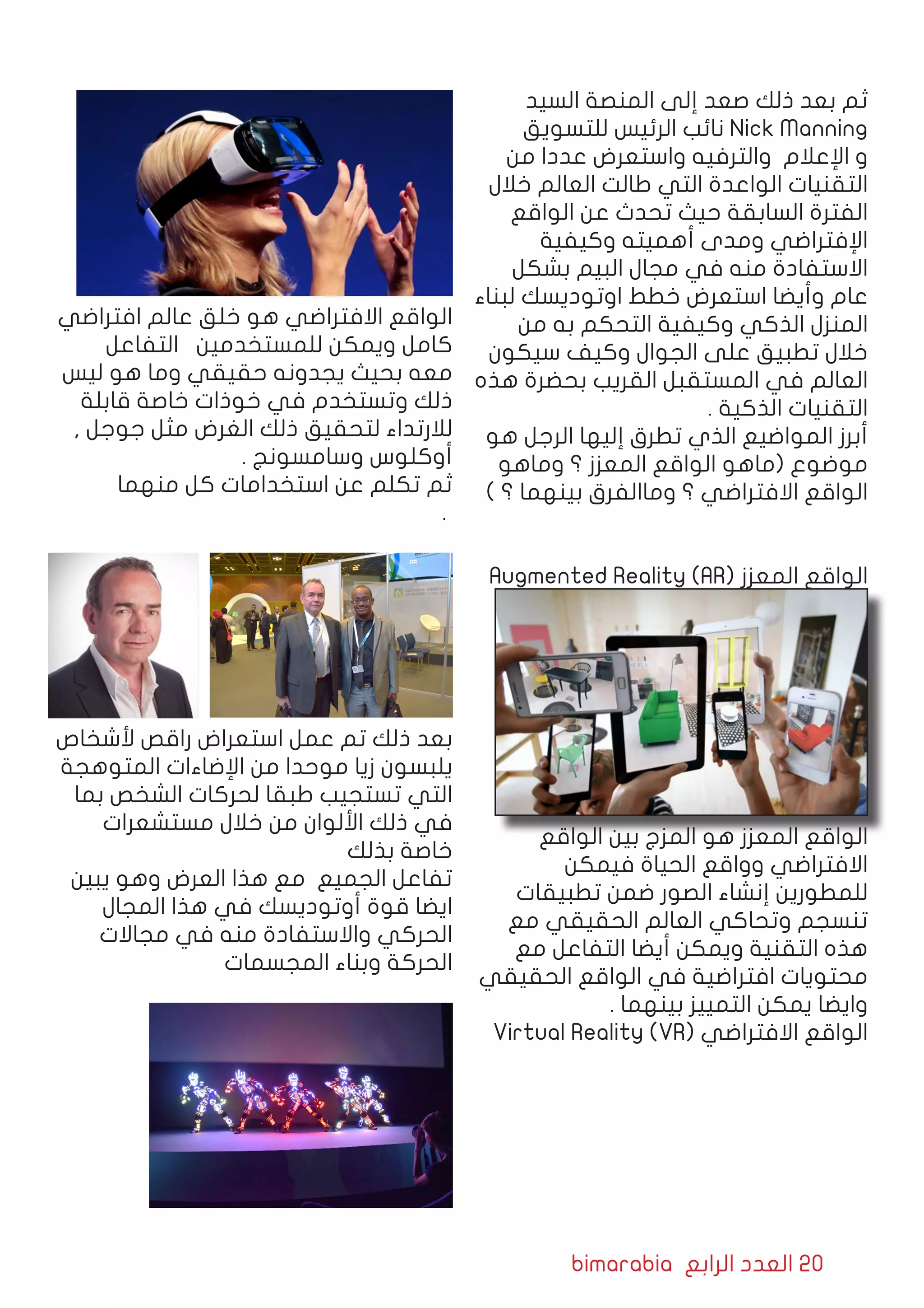 bimarabia ‫الرابع‬ ‫العدد‬ 20
‫السيد‬ ‫المنصة‬ ‫إلى‬ ‫صعد‬ ‫ذلك‬ ‫بعد‬ ‫ثم‬
‫للتسويق‬ ‫الرئيس‬ ‫نائب‬ Nick Manning
‫من‬ ‫عددا‬ ‫واستعرض‬ ‫والترفيه‬ ‫اإلعالم‬ ‫و‬
‫خالل‬ ‫العالم‬ ‫طالت‬ ‫التي‬ ‫الواعدة‬ ‫التقنيات‬
‫الواقع‬ ‫عن‬ ‫تحدث‬ ‫حيث‬ ‫السابقة‬ ‫الفترة‬
‫وكيفية‬ ‫أهميته‬ ‫ومدى‬ ‫اإلفتراضي‬
‫بشكل‬ ‫البيم‬ ‫مجال‬ ‫في‬ ‫منه‬ ‫االستفادة‬
‫لبناء‬ ‫اوتوديسك‬ ‫خطط‬ ‫استعرض‬ ‫وأيضا‬ ‫عام‬
‫من‬ ‫به‬ ‫التحكم‬ ‫وكيفية‬ ‫الذكي‬ ‫المنزل‬
‫سيكون‬ ‫وكيف‬ ‫الجوال‬ ‫على‬ ‫تطبيق‬ ‫خالل‬
‫هذه‬ ‫بحضرة‬ ‫القريب‬ ‫المستقبل‬ ‫في‬ ‫العالم‬
. ‫الذكية‬ ‫التقنيات‬
‫هو‬ ‫الرجل‬ ‫إليها‬ ‫تطرق‬ ‫الذي‬ ‫المواضيع‬ ‫أبرز‬
‫وماهو‬ ‫؟‬ ‫المعزز‬ ‫الواقع‬ ‫(ماهو‬ ‫موضوع‬
) ‫؟‬ ‫بينهما‬ ‫وماالفرق‬ ‫؟‬ ‫االفتراضي‬ ‫الواقع‬
Augmented Reality (AR( ‫المعزز‬ ‫الواقع‬
‫الواقع‬ ‫بين‬ ‫المزج‬ ‫هو‬ ‫المعزز‬ ‫الواقع‬
‫فيمكن‬ ‫الحياة‬ ‫وواقع‬ ‫االفتراضي‬
‫تطبيقات‬ ‫ضمن‬ ‫الصور‬ ‫إنشاء‬ ‫للمطورين‬
‫مع‬ ‫الحقيقي‬ ‫العالم‬ ‫وتحاكي‬ ‫تنسجم‬
‫مع‬ ‫التفاعل‬ ‫أيضا‬ ‫ويمكن‬ ‫التقنية‬ ‫هذه‬
‫الحقيقي‬ ‫الواقع‬ ‫في‬ ‫افتراضية‬ ‫محتويات‬
. ‫بينهما‬ ‫التمييز‬ ‫يمكن‬ ‫وايضا‬
Virtual Reality (VR( ‫االفتراضي‬ ‫الواقع‬
‫افتراضي‬ ‫عالم‬ ‫خلق‬ ‫هو‬ ‫االفتراضي‬ ‫الواقع‬
‫التفاعل‬ ‫للمستخدمين‬ ‫ويمكن‬ ‫كامل‬
‫ليس‬ ‫هو‬ ‫وما‬ ‫حقيقي‬ ‫يجدونه‬ ‫بحيث‬ ‫معه‬
‫قابلة‬ ‫خاصة‬ ‫خوذات‬ ‫في‬ ‫وتستخدم‬ ‫ذلك‬
, ‫جوجل‬ ‫مثل‬ ‫الغرض‬ ‫ذلك‬ ‫لتحقيق‬ ‫لالرتداء‬
. ‫وسامسونج‬ ‫أوكلوس‬
‫منهما‬ ‫كل‬ ‫استخدامات‬ ‫عن‬ ‫تكلم‬ ‫ثم‬
								 .
				
‫ألشخاص‬ ‫راقص‬ ‫استعراض‬ ‫عمل‬ ‫تم‬ ‫ذلك‬ ‫بعد‬
‫المتوهجة‬ ‫اإلضاءات‬ ‫من‬ ‫موحدا‬ ‫زيا‬ ‫يلبسون‬
‫بما‬ ‫الشخص‬ ‫لحركات‬ ‫طبقا‬ ‫تستجيب‬ ‫التي‬
‫مستشعرات‬ ‫خالل‬ ‫من‬ ‫األلوان‬ ‫ذلك‬ ‫في‬
‫بذلك‬ ‫خاصة‬
‫يبين‬ ‫وهو‬ ‫العرض‬ ‫هذا‬ ‫مع‬ ‫الجميع‬ ‫تفاعل‬
‫المجال‬ ‫هذا‬ ‫في‬ ‫أوتوديسك‬ ‫قوة‬ ‫ايضا‬
‫مجاالت‬ ‫في‬ ‫منه‬ ‫واالستفادة‬ ‫الحركي‬
‫المجسمات‬ ‫وبناء‬ ‫الحركة‬
 