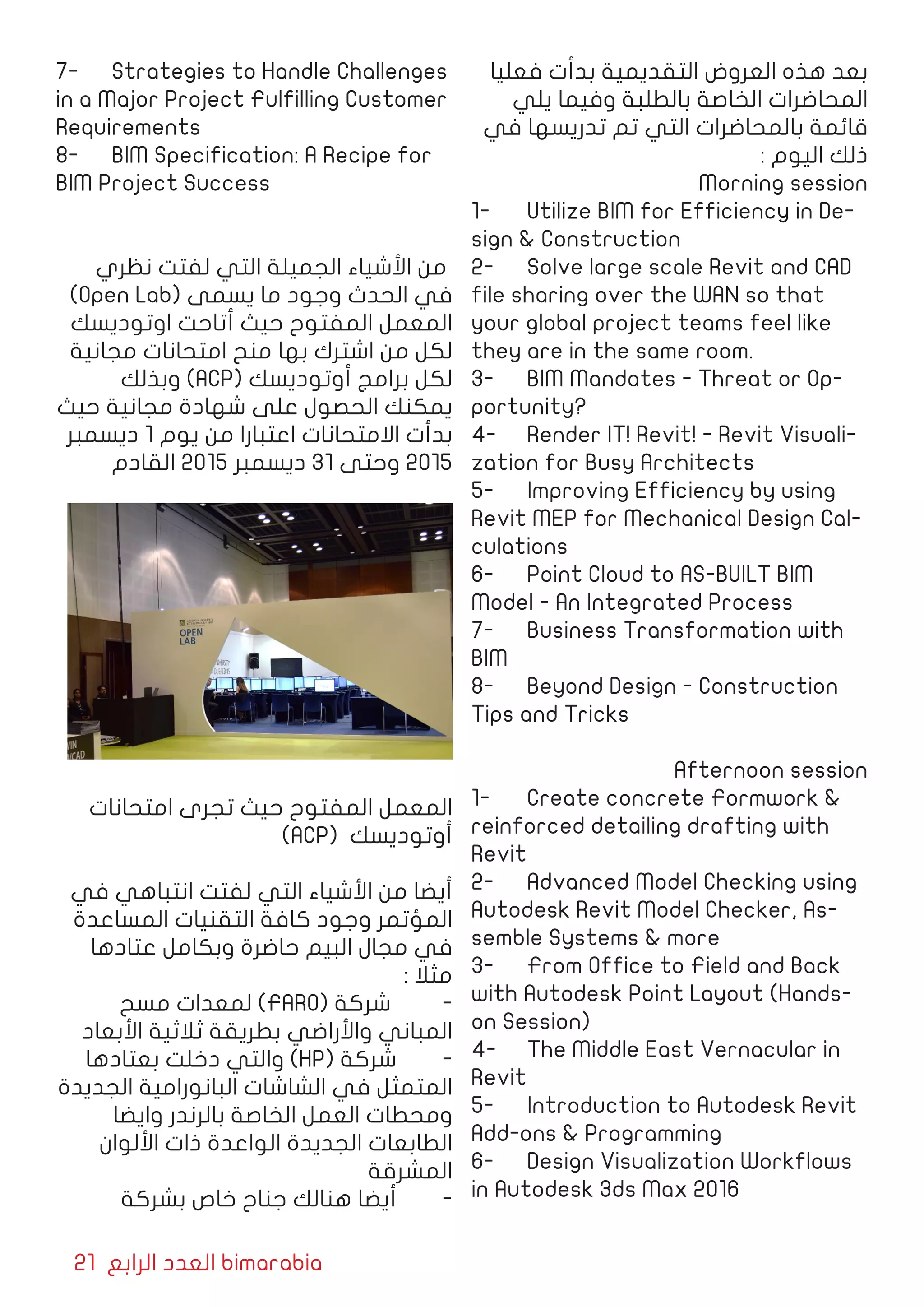 21 ‫الرابع‬ ‫العدد‬ bimarabia
‫فعليا‬ ‫بدأت‬ ‫التقديمية‬ ‫العروض‬ ‫هذه‬ ‫بعد‬
‫يلي‬ ‫وفيما‬ ‫بالطلبة‬ ‫الخاصة‬ ‫المحاضرات‬
‫في‬ ‫تدريسها‬ ‫تم‬ ‫التي‬ ‫بالمحاضرات‬ ‫قائمة‬
: ‫اليوم‬ ‫ذلك‬
Morning session
1-	 Utilize BIM for Efficiency in De-
sign & Construction
2-	 Solve large scale Revit and CAD
file sharing over the WAN so that
your global project teams feel like
they are in the same room.
3-	 BIM Mandates - Threat or Op-
portunity?
4-	 Render IT! Revit! - Revit Visuali-
zation for Busy Architects
5-	 Improving Efficiency by using
Revit MEP for Mechanical Design Cal-
culations
6-	 Point Cloud to AS-BUILT BIM
Model - An Integrated Process
7-	 Business Transformation with
BIM
8-	 Beyond Design - Construction
Tips and Tricks
Afternoon session
1-	 Create concrete Formwork &
reinforced detailing drafting with
Revit
2-	 Advanced Model Checking using
Autodesk Revit Model Checker, As-
semble Systems & more
3-	 From Office to Field and Back
with Autodesk Point Layout (Hands-
on Session)
4-	 The Middle East Vernacular in
Revit
5-	 Introduction to Autodesk Revit
Add-ons & Programming
6-	 Design Visualization Workflows
in Autodesk 3ds Max 2016
7-	 Strategies to Handle Challenges
in a Major Project Fulfilling Customer
Requirements
8-	 BIM Specification: A Recipe for
BIM Project Success					
							
‫نظري‬ ‫لفتت‬ ‫التي‬ ‫الجميلة‬ ‫األشياء‬ ‫من‬
)Open Lab( ‫يسمى‬ ‫ما‬ ‫وجود‬ ‫الحدث‬ ‫في‬
‫اوتوديسك‬ ‫أتاحت‬ ‫حيث‬ ‫المفتوح‬ ‫المعمل‬
‫مجانية‬ ‫امتحانات‬ ‫منح‬ ‫بها‬ ‫اشترك‬ ‫من‬ ‫لكل‬
‫وبذلك‬ )ACP( ‫أوتوديسك‬ ‫برامج‬ ‫لكل‬
‫حيث‬ ‫مجانية‬ ‫شهادة‬ ‫على‬ ‫الحصول‬ ‫يمكنك‬
‫ديسمبر‬ 1 ‫يوم‬ ‫من‬ ‫اعتبارا‬ ‫االمتحانات‬ ‫بدأت‬
‫القادم‬ 2015 ‫ديسمبر‬ 31 ‫وحتى‬ 2015
‫امتحانات‬ ‫تجرى‬ ‫حيث‬ ‫المفتوح‬ ‫المعمل‬
)ACP( ‫أوتوديسك‬
	
‫في‬ ‫انتباهي‬ ‫لفتت‬ ‫التي‬ ‫األشياء‬ ‫من‬ ‫أيضا‬
‫المساعدة‬ ‫التقنيات‬ ‫كافة‬ ‫وجود‬ ‫المؤتمر‬
‫عتادها‬ ‫وبكامل‬ ‫حاضرة‬ ‫البيم‬ ‫مجال‬ ‫في‬
: ‫مثال‬
‫مسح‬ ‫لمعدات‬ )FARO( ‫شركة‬ 	-
‫األبعاد‬ ‫ثالثية‬ ‫بطريقة‬ ‫واألراضي‬ ‫المباني‬
‫بعتادها‬ ‫دخلت‬ ‫والتي‬ )HP( ‫شركة‬ 	-
‫الجديدة‬ ‫البانورامية‬ ‫الشاشات‬ ‫في‬ ‫المتمثل‬
‫وايضا‬ ‫بالرندر‬ ‫الخاصة‬ ‫العمل‬ ‫ومحطات‬
‫األلوان‬ ‫ذات‬ ‫الواعدة‬ ‫الجديدة‬ ‫الطابعات‬
‫المشرقة‬
‫بشركة‬ ‫خاص‬ ‫جناح‬ ‫هنالك‬ ‫أيضا‬ 	-
 