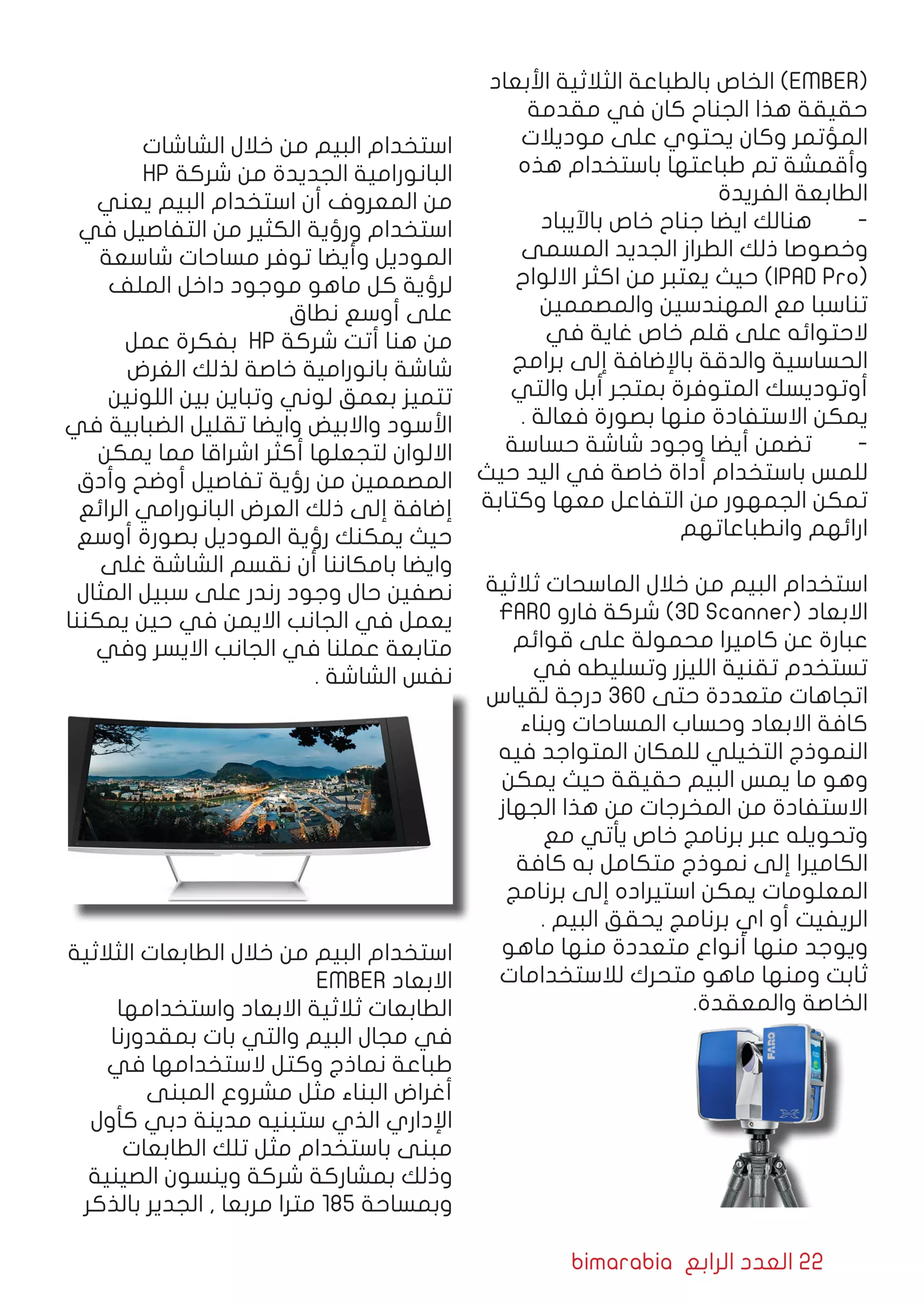 bimarabia ‫الرابع‬ ‫العدد‬ 22
‫األبعاد‬ ‫الثالثية‬ ‫بالطباعة‬ ‫الخاص‬ )EMBER(
‫مقدمة‬ ‫في‬ ‫كان‬ ‫الجناح‬ ‫هذا‬ ‫حقيقة‬
‫موديالت‬ ‫على‬ ‫يحتوي‬ ‫وكان‬ ‫المؤتمر‬
‫هذه‬ ‫باستخدام‬ ‫طباعتها‬ ‫تم‬ ‫وأقمشة‬
‫الفريدة‬ ‫الطابعة‬
‫باآليباد‬ ‫خاص‬ ‫جناح‬ ‫ايضا‬ ‫هنالك‬ 	-
‫المسمى‬ ‫الجديد‬ ‫الطراز‬ ‫ذلك‬ ‫وخصوصا‬
‫االلواح‬ ‫اكثر‬ ‫من‬ ‫يعتبر‬ ‫حيث‬ )IPAD Pro(
‫والمصممين‬ ‫المهندسين‬ ‫مع‬ ‫تناسبا‬
‫في‬ ‫غاية‬ ‫خاص‬ ‫قلم‬ ‫على‬ ‫الحتوائه‬
‫برامج‬ ‫إلى‬ ‫باإلضافة‬ ‫والدقة‬ ‫الحساسية‬
‫والتي‬ ‫أبل‬ ‫بمتجر‬ ‫المتوفرة‬ ‫أوتوديسك‬
. ‫فعالة‬ ‫بصورة‬ ‫منها‬ ‫االستفادة‬ ‫يمكن‬
‫حساسة‬ ‫شاشة‬ ‫وجود‬ ‫أيضا‬ ‫تضمن‬ 	-
‫حيث‬ ‫اليد‬ ‫في‬ ‫خاصة‬ ‫أداة‬ ‫باستخدام‬ ‫للمس‬
‫وكتابة‬ ‫معها‬ ‫التفاعل‬ ‫من‬ ‫الجمهور‬ ‫تمكن‬
‫وانطباعاتهم‬ ‫ارائهم‬
‫ثالثية‬ ‫الماسحات‬ ‫خالل‬ ‫من‬ ‫البيم‬ ‫استخدام‬
FARO ‫فارو‬ ‫شركة‬ )3D Scanner( ‫االبعاد‬
‫قوائم‬ ‫على‬ ‫محمولة‬ ‫كاميرا‬ ‫عن‬ ‫عبارة‬
‫في‬ ‫وتسليطه‬ ‫الليزر‬ ‫تقنية‬ ‫تستخدم‬
‫لقياس‬ ‫درجة‬ 360 ‫حتى‬ ‫متعددة‬ ‫اتجاهات‬
‫وبناء‬ ‫المساحات‬ ‫وحساب‬ ‫االبعاد‬ ‫كافة‬
‫فيه‬ ‫المتواجد‬ ‫للمكان‬ ‫التخيلي‬ ‫النموذج‬
‫يمكن‬ ‫حيث‬ ‫حقيقة‬ ‫البيم‬ ‫يمس‬ ‫ما‬ ‫وهو‬
‫الجهاز‬ ‫هذا‬ ‫من‬ ‫المخرجات‬ ‫من‬ ‫االستفادة‬
‫مع‬ ‫يأتي‬ ‫خاص‬ ‫برنامج‬ ‫عبر‬ ‫وتحويله‬
‫كافة‬ ‫به‬ ‫متكامل‬ ‫نموذج‬ ‫إلى‬ ‫الكاميرا‬
‫برنامج‬ ‫إلى‬ ‫استيراده‬ ‫يمكن‬ ‫المعلومات‬
. ‫البيم‬ ‫يحقق‬ ‫برنامج‬ ‫اي‬ ‫أو‬ ‫الريفيت‬
‫ماهو‬ ‫منها‬ ‫متعددة‬ ‫أنواع‬ ‫منها‬ ‫ويوجد‬
‫لالستخدامات‬ ‫متحرك‬ ‫ماهو‬ ‫ومنها‬ ‫ثابت‬
.‫والمعقدة‬ ‫الخاصة‬
‫الشاشات‬ ‫خالل‬ ‫من‬ ‫البيم‬ ‫استخدام‬
HP ‫شركة‬ ‫من‬ ‫الجديدة‬ ‫البانورامية‬
‫يعني‬ ‫البيم‬ ‫استخدام‬ ‫أن‬ ‫المعروف‬ ‫من‬
‫في‬ ‫التفاصيل‬ ‫من‬ ‫الكثير‬ ‫ورؤية‬ ‫استخدام‬
‫شاسعة‬ ‫مساحات‬ ‫توفر‬ ‫وأيضا‬ ‫الموديل‬
‫الملف‬ ‫داخل‬ ‫موجود‬ ‫ماهو‬ ‫كل‬ ‫لرؤية‬
‫نطاق‬ ‫أوسع‬ ‫على‬
‫عمل‬ ‫بفكرة‬ HP ‫شركة‬ ‫أتت‬ ‫هنا‬ ‫من‬
‫الغرض‬ ‫لذلك‬ ‫خاصة‬ ‫بانورامية‬ ‫شاشة‬
‫اللونين‬ ‫بين‬ ‫وتباين‬ ‫لوني‬ ‫بعمق‬ ‫تتميز‬
‫في‬ ‫الضبابية‬ ‫تقليل‬ ‫وايضا‬ ‫واالبيض‬ ‫األسود‬
‫يمكن‬ ‫مما‬ ‫اشراقا‬ ‫أكثر‬ ‫لتجعلها‬ ‫االلوان‬
‫وأدق‬ ‫أوضح‬ ‫تفاصيل‬ ‫رؤية‬ ‫من‬ ‫المصممين‬
‫الرائع‬ ‫البانورامي‬ ‫العرض‬ ‫ذلك‬ ‫إلى‬ ‫إضافة‬
‫أوسع‬ ‫بصورة‬ ‫الموديل‬ ‫رؤية‬ ‫يمكنك‬ ‫حيث‬
‫غلى‬ ‫الشاشة‬ ‫نقسم‬ ‫أن‬ ‫بامكاننا‬ ‫وايضا‬
‫المثال‬ ‫سبيل‬ ‫على‬ ‫رندر‬ ‫وجود‬ ‫حال‬ ‫نصفين‬
‫يمكننا‬ ‫حين‬ ‫في‬ ‫االيمن‬ ‫الجانب‬ ‫في‬ ‫يعمل‬
‫وفي‬ ‫االيسر‬ ‫الجانب‬ ‫في‬ ‫عملنا‬ ‫متابعة‬
. ‫الشاشة‬ ‫نفس‬
‫الثالثية‬ ‫الطابعات‬ ‫خالل‬ ‫من‬ ‫البيم‬ ‫استخدام‬
EMBER ‫االبعاد‬
‫واستخدامها‬ ‫االبعاد‬ ‫ثالثية‬ ‫الطابعات‬
‫بمقدورنا‬ ‫بات‬ ‫والتي‬ ‫البيم‬ ‫مجال‬ ‫في‬
‫في‬ ‫الستخدامها‬ ‫وكتل‬ ‫نماذج‬ ‫طباعة‬
‫المبنى‬ ‫مشروع‬ ‫مثل‬ ‫البناء‬ ‫أغراض‬
‫كأول‬ ‫دبي‬ ‫مدينة‬ ‫ستبنيه‬ ‫الذي‬ ‫اإلداري‬
‫الطابعات‬ ‫تلك‬ ‫مثل‬ ‫باستخدام‬ ‫مبنى‬
‫الصينية‬ ‫وينسون‬ ‫شركة‬ ‫بمشاركة‬ ‫وذلك‬
‫بالذكر‬ ‫الجدير‬ , ‫مربعا‬ ‫مترا‬ 185 ‫وبمساحة‬
 