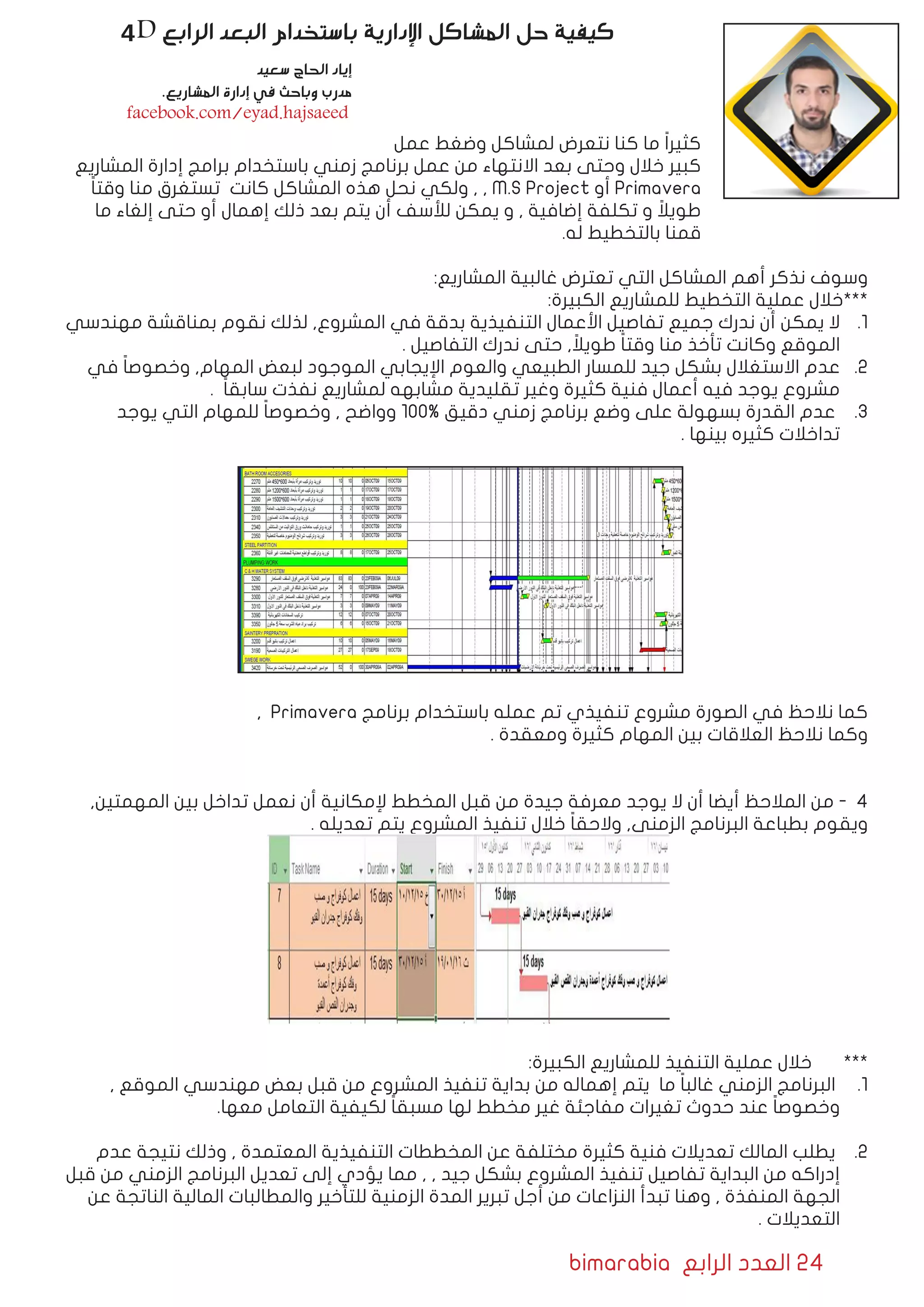 bimarabia ‫الرابع‬ ‫العدد‬ 24
4D ‫الرابع‬ ‫البعد‬ ‫باستخدام‬ ‫اإلدارية‬ ‫المشاكل‬ ‫حل‬ ‫كيفية‬
‫عمل‬ ‫وضغط‬ ‫لمشاكل‬ ‫نتعرض‬ ‫كنا‬ ‫ما‬ ً‫ا‬‫كثير‬
‫المشاريع‬ ‫إدارة‬ ‫برامج‬ ‫باستخدام‬ ‫زمني‬ ‫برنامج‬ ‫عمل‬ ‫من‬ ‫االنتهاء‬ ‫بعد‬ ‫وحتى‬ ‫خالل‬ ‫كبير‬
ً‫ا‬‫وقت‬ ‫منا‬ ‫تستغرق‬ ‫كانت‬ ‫المشاكل‬ ‫هذه‬ ‫نحل‬ ‫ولكي‬ , , M.S Project ‫أو‬ Primavera
‫ما‬ ‫إلغاء‬ ‫حتى‬ ‫أو‬ ‫إهمال‬ ‫ذلك‬ ‫بعد‬ ‫يتم‬ ‫أن‬ ‫لألسف‬ ‫يمكن‬ ‫و‬ , ‫إضافية‬ ‫تكلفة‬ ‫و‬ ً‫طويال‬
.‫له‬ ‫بالتخطيط‬ ‫قمنا‬
:‫المشاريع‬ ‫غالبية‬ ‫تعترض‬ ‫التي‬ ‫المشاكل‬ ‫أهم‬ ‫نذكر‬ ‫وسوف‬
:‫الكبيرة‬ ‫للمشاريع‬ ‫التخطيط‬ ‫عملية‬ ‫***خالل‬
11 .‫مهندسي‬ ‫بمناقشة‬ ‫نقوم‬ ‫لذلك‬ ,‫المشروع‬ ‫في‬ ‫بدقة‬ ‫التنفيذية‬ ‫األعمال‬ ‫تفاصيل‬ ‫جميع‬ ‫ندرك‬ ‫أن‬ ‫يمكن‬ ‫ال‬
. ‫التفاصيل‬ ‫ندرك‬ ‫حتى‬ , ً‫طويال‬ ً‫ا‬‫وقت‬ ‫منا‬ ‫تأخذ‬ ‫وكانت‬ ‫الموقع‬
22 .‫في‬ ً‫ا‬‫وخصوص‬ ,‫المهام‬ ‫لبعض‬ ‫الموجود‬ ‫اإليجابي‬ ‫والعوم‬ ‫الطبيعي‬ ‫للمسار‬ ‫جيد‬ ‫بشكل‬ ‫االستغالل‬ ‫عدم‬
. ً‫ا‬‫سابق‬ ‫نفذت‬ ‫لمشاريع‬ ‫مشابهه‬ ‫تقليدية‬ ‫وغير‬ ‫كثيرة‬ ‫فنية‬ ‫أعمال‬ ‫فيه‬ ‫يوجد‬ ‫مشروع‬
33 .‫يوجد‬ ‫التي‬ ‫للمهام‬ ً‫ا‬‫وخصوص‬ , ‫وواضح‬ 100% ‫دقيق‬ ‫زمني‬ ‫برنامج‬ ‫وضع‬ ‫على‬ ‫بسهولة‬ ‫القدرة‬ ‫عدم‬
. ‫بينها‬ ‫كثيره‬ ‫تداخالت‬
, Primavera ‫برنامج‬ ‫باستخدام‬ ‫عمله‬ ‫تم‬ ‫تنفيذي‬ ‫مشروع‬ ‫الصورة‬ ‫في‬ ‫نالحظ‬ ‫كما‬
. ‫ومعقدة‬ ‫كثيرة‬ ‫المهام‬ ‫بين‬ ‫العالقات‬ ‫نالحظ‬ ‫وكما‬
,‫المهمتين‬ ‫بين‬ ‫تداخل‬ ‫نعمل‬ ‫أن‬ ‫إلمكانية‬ ‫المخطط‬ ‫قبل‬ ‫من‬ ‫جيدة‬ ‫معرفة‬ ‫يوجد‬ ‫ال‬ ‫أن‬ ‫أيضا‬ ‫المالحظ‬ ‫من‬ - 4
. ‫تعديله‬ ‫يتم‬ ‫المشروع‬ ‫تنفيذ‬ ‫خالل‬ ً‫ا‬‫والحق‬ ,‫الزمني‬ ‫البرنامج‬ ‫بطباعة‬ ‫ويقوم‬
:‫الكبيرة‬ ‫للمشاريع‬ ‫التنفيذ‬ ‫عملية‬ ‫خالل‬ 	***
11 ., ‫الموقع‬ ‫مهندسي‬ ‫بعض‬ ‫قبل‬ ‫من‬ ‫المشروع‬ ‫تنفيذ‬ ‫بداية‬ ‫من‬ ‫إهماله‬ ‫يتم‬ ‫ما‬ ً‫ا‬‫غالب‬ ‫الزمني‬ ‫البرنامج‬
.‫معها‬ ‫التعامل‬ ‫لكيفية‬ ً‫ا‬‫مسبق‬ ‫لها‬ ‫مخطط‬ ‫غير‬ ‫مفاجئة‬ ‫تغيرات‬ ‫حدوث‬ ‫عند‬ ً‫ا‬‫وخصوص‬
22 .‫عدم‬ ‫نتيجة‬ ‫وذلك‬ , ‫المعتمدة‬ ‫التنفيذية‬ ‫المخططات‬ ‫عن‬ ‫مختلفة‬ ‫كثيرة‬ ‫فنية‬ ‫تعديالت‬ ‫المالك‬ ‫يطلب‬
‫قبل‬ ‫من‬ ‫الزمني‬ ‫البرنامج‬ ‫تعديل‬ ‫إلى‬ ‫يؤدي‬ ‫مما‬ , , ‫جيد‬ ‫بشكل‬ ‫المشروع‬ ‫تنفيذ‬ ‫تفاصيل‬ ‫البداية‬ ‫من‬ ‫إدراكه‬
‫عن‬ ‫الناتجة‬ ‫المالية‬ ‫والمطالبات‬ ‫للتأخير‬ ‫الزمنية‬ ‫المدة‬ ‫تبرير‬ ‫أجل‬ ‫من‬ ‫النزاعات‬ ‫تبدأ‬ ‫وهنا‬ , ‫المنفذة‬ ‫الجهة‬
. ‫التعديالت‬
‫سعيد‬ ‫الحاج‬ ‫إياد‬
.‫المشاريع‬ ‫إدارة‬ ‫في‬ ‫وباحث‬ ‫مدرب‬
facebook.com/eyad.hajsaeed
 
