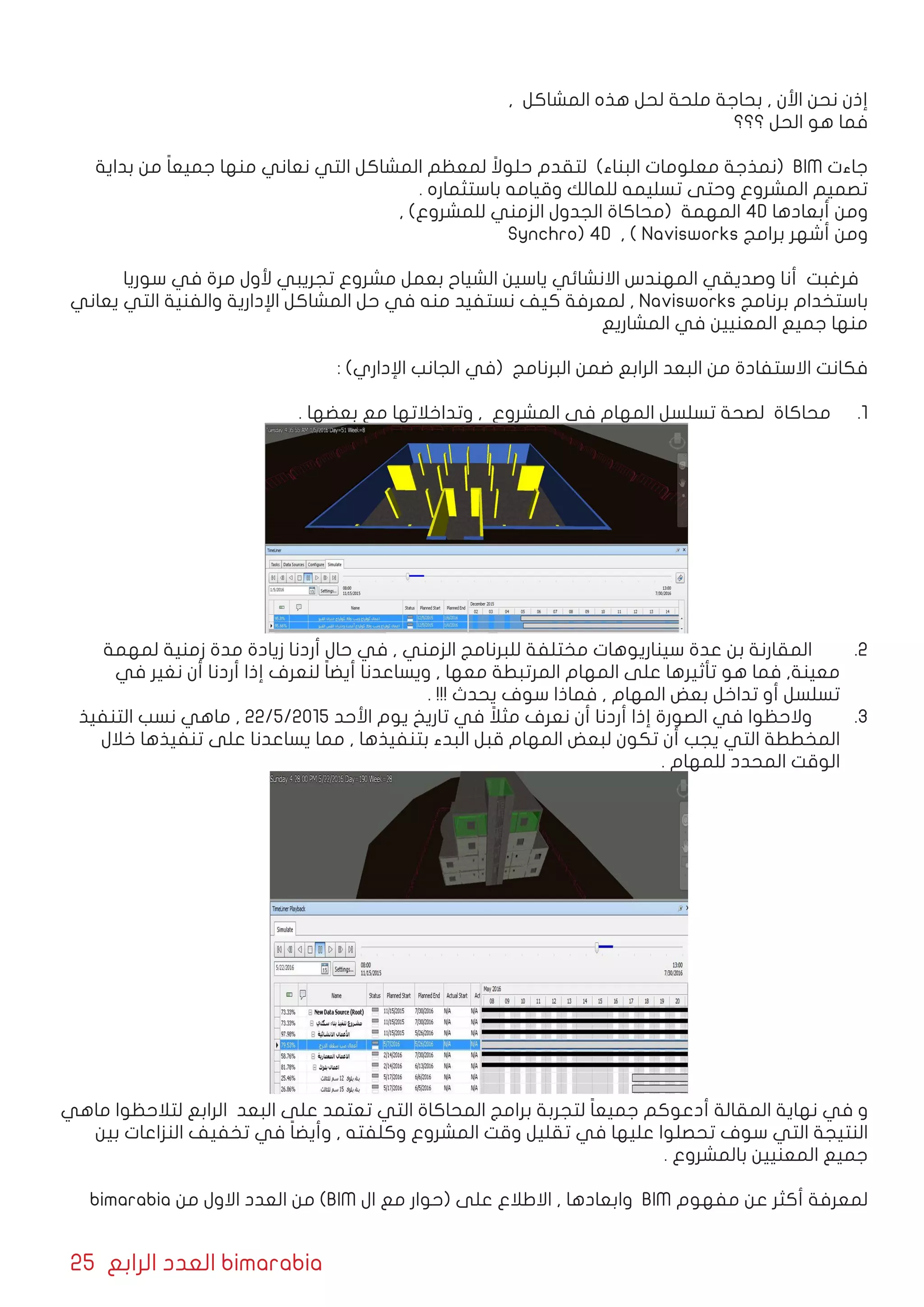 25 ‫الرابع‬ ‫العدد‬ bimarabia
, ‫المشاكل‬ ‫هذه‬ ‫لحل‬ ‫ملحة‬ ‫بحاجة‬ , ‫األن‬ ‫نحن‬ ‫إذن‬
‫؟؟؟‬ ‫الحل‬ ‫هو‬ ‫فما‬
‫بداية‬ ‫من‬ ً‫ا‬‫جميع‬ ‫منها‬ ‫نعاني‬ ‫التي‬ ‫المشاكل‬ ‫لمعظم‬ ً‫حلوال‬ ‫لتقدم‬ )‫البناء‬ ‫معلومات‬ ‫(نمذجة‬ BIM ‫جاءت‬
. ‫باستثماره‬ ‫وقيامه‬ ‫للمالك‬ ‫تسليمه‬ ‫وحتى‬ ‫المشروع‬ ‫تصميم‬
, )‫للمشروع‬ ‫الزمني‬ ‫الجدول‬ ‫(محاكاة‬ ‫المهمة‬ 4D ‫أبعادها‬ ‫ومن‬
Synchro) 4D , ( Navisworks ‫برامج‬ ‫أشهر‬ ‫ومن‬
‫سوريا‬ ‫في‬ ‫مرة‬ ‫ألول‬ ‫تجريبي‬ ‫مشروع‬ ‫بعمل‬ ‫الشياح‬ ‫ياسين‬ ‫االنشائي‬ ‫المهندس‬ ‫وصديقي‬ ‫أنا‬ ‫فرغبت‬
‫يعاني‬ ‫التي‬ ‫والفنية‬ ‫اإلدارية‬ ‫المشاكل‬ ‫حل‬ ‫في‬ ‫منه‬ ‫نستفيد‬ ‫كيف‬ ‫لمعرفة‬ , Navisworks ‫برنامج‬ ‫باستخدام‬
‫المشاريع‬ ‫في‬ ‫المعنيين‬ ‫جميع‬ ‫منها‬
: )‫اإلداري‬ ‫الجانب‬ ‫(في‬ ‫البرنامج‬ ‫ضمن‬ ‫الرابع‬ ‫البعد‬ ‫من‬ ‫االستفادة‬ ‫فكانت‬
11 .. ‫بعضها‬ ‫مع‬ ‫وتداخالتها‬ , ‫المشروع‬ ‫في‬ ‫المهام‬ ‫تسلسل‬ ‫لصحة‬ ‫محاكاة‬
22 .‫لمهمة‬ ‫زمنية‬ ‫مدة‬ ‫زيادة‬ ‫أردنا‬ ‫حال‬ ‫في‬ , ‫الزمني‬ ‫للبرنامج‬ ‫مختلفة‬ ‫سيناريوهات‬ ‫عدة‬ ‫بن‬ ‫المقارنة‬ 	
‫في‬ ‫نغير‬ ‫أن‬ ‫أردنا‬ ‫إذا‬ ‫لنعرف‬ ً‫ا‬‫أيض‬ ‫ويساعدنا‬ , ‫معها‬ ‫المرتبطة‬ ‫المهام‬ ‫على‬ ‫تأثيرها‬ ‫هو‬ ‫فما‬ ,‫معينة‬
. !!! ‫يحدث‬ ‫سوف‬ ‫فماذا‬ , ‫المهام‬ ‫بعض‬ ‫تداخل‬ ‫أو‬ ‫تسلسل‬
33 .‫التنفيذ‬ ‫نسب‬ ‫ماهي‬ , 22/5/2015 ‫األحد‬ ‫يوم‬ ‫تاريخ‬ ‫في‬ ً‫مثال‬ ‫نعرف‬ ‫أن‬ ‫أردنا‬ ‫إذا‬ ‫الصورة‬ ‫في‬ ‫والحظوا‬ 	
‫خالل‬ ‫تنفيذها‬ ‫على‬ ‫يساعدنا‬ ‫مما‬ , ‫بتنفيذها‬ ‫البدء‬ ‫قبل‬ ‫المهام‬ ‫لبعض‬ ‫تكون‬ ‫أن‬ ‫يجب‬ ‫التي‬ ‫المخططة‬
. ‫للمهام‬ ‫المحدد‬ ‫الوقت‬
‫ماهي‬ ‫لتالحظوا‬ ‫الرابع‬ ‫البعد‬ ‫على‬ ‫تعتمد‬ ‫التي‬ ‫المحاكاة‬ ‫برامج‬ ‫لتجربة‬ ً‫ا‬‫جميع‬ ‫أدعوكم‬ ‫المقالة‬ ‫نهاية‬ ‫في‬ ‫و‬
‫بين‬ ‫النزاعات‬ ‫تخفيف‬ ‫في‬ ً‫ا‬‫وأيض‬ , ‫وكلفته‬ ‫المشروع‬ ‫وقت‬ ‫تقليل‬ ‫في‬ ‫عليها‬ ‫تحصلوا‬ ‫سوف‬ ‫التي‬ ‫النتيجة‬
. ‫بالمشروع‬ ‫المعنيين‬ ‫جميع‬
bimarabia ‫من‬ ‫االول‬ ‫العدد‬ ‫من‬ )BIM ‫ال‬ ‫مع‬ ‫(حوار‬ ‫على‬ ‫االطالع‬ , ‫وابعادها‬ BIM ‫مفهوم‬ ‫عن‬ ‫أكثر‬ ‫لمعرفة‬
 