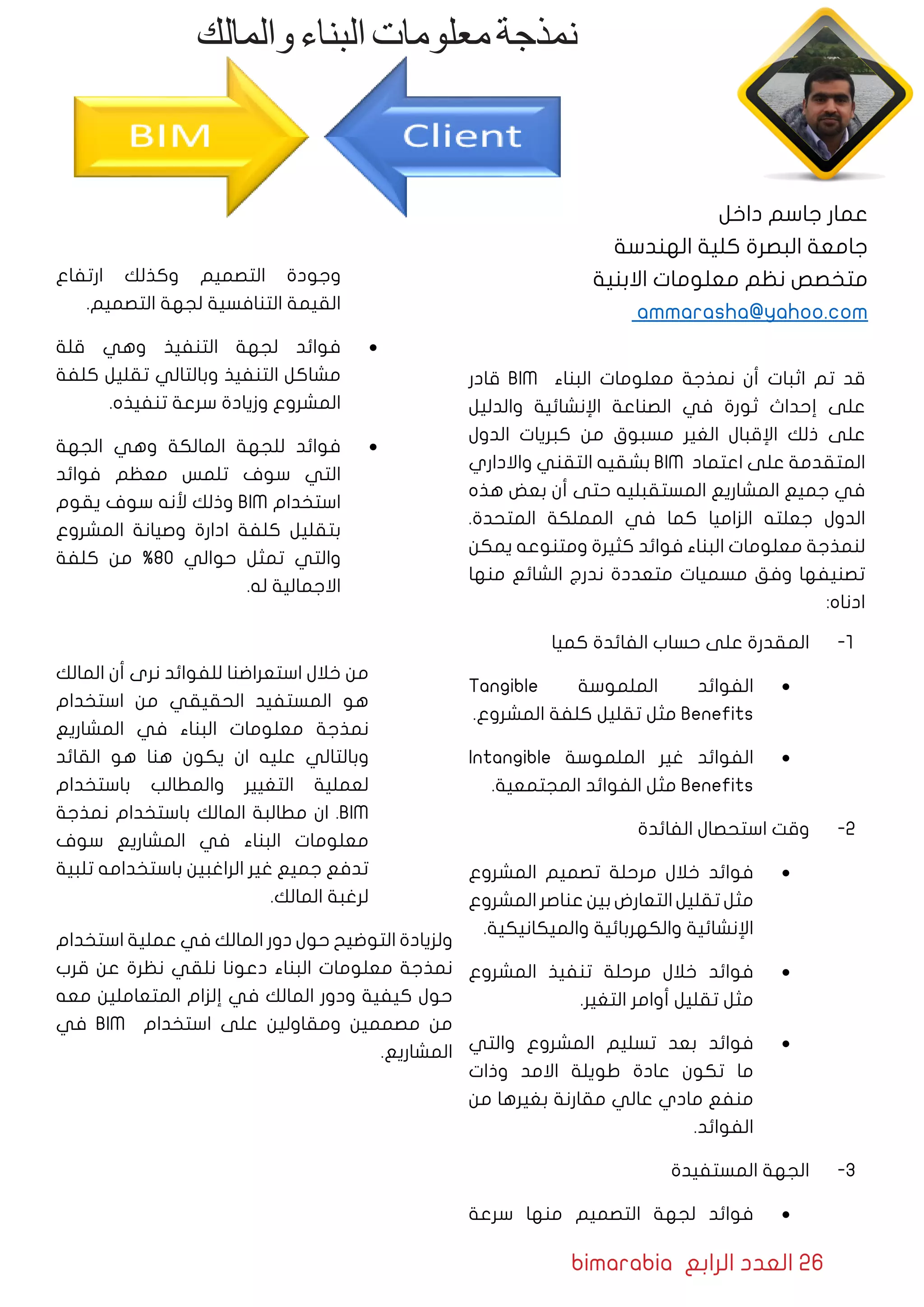 bimarabia ‫الرابع‬ ‫العدد‬ 26
‫قادر‬ BIM ‫البناء‬ ‫معلومات‬ ‫نمذجة‬ ‫أن‬ ‫اثبات‬ ‫تم‬ ‫قد‬
‫والدليل‬ ‫اإلنشائية‬ ‫الصناعة‬ ‫في‬ ‫ثورة‬ ‫إحداث‬ ‫على‬
‫الدول‬ ‫كبريات‬ ‫من‬ ‫مسبوق‬ ‫الغير‬ ‫اإلقبال‬ ‫ذلك‬ ‫على‬
‫واالداري‬ ‫التقني‬ ‫بشقيه‬ BIM ‫اعتماد‬ ‫على‬ ‫المتقدمة‬
‫هذه‬ ‫بعض‬ ‫أن‬ ‫حتى‬ ‫المستقبليه‬ ‫المشاريع‬ ‫جميع‬ ‫في‬
.‫المتحدة‬ ‫المملكة‬ ‫في‬ ‫كما‬ ‫الزاميا‬ ‫جعلته‬ ‫الدول‬
‫يمكن‬ ‫ومتنوعه‬ ‫كثيرة‬ ‫فوائد‬ ‫البناء‬ ‫معلومات‬ ‫لنمذجة‬
‫منها‬ ‫الشائع‬ ‫ندرج‬ ‫متعددة‬ ‫مسميات‬ ‫وفق‬ ‫تصنيفها‬
:‫ادناه‬
11 -‫كميا‬ ‫الفائدة‬ ‫حساب‬ ‫على‬ ‫المقدرة‬
• 	Tangible ‫الملموسة‬ ‫الفوائد‬
.‫المشروع‬ ‫كلفة‬ ‫تقليل‬ ‫مثل‬ Benefits
• 	Intangible ‫الملموسة‬ ‫غير‬ ‫الفوائد‬
.‫المجتمعية‬ ‫الفوائد‬ ‫مثل‬ Benefits
22 -‫الفائدة‬ ‫استحصال‬ ‫وقت‬
• 	‫المشروع‬ ‫تصميم‬ ‫مرحلة‬ ‫خالل‬ ‫فوائد‬
‫المشروع‬ ‫عناصر‬ ‫بين‬ ‫التعارض‬ ‫تقليل‬ ‫مثل‬
.‫والميكانيكية‬ ‫والكهربائية‬ ‫اإلنشائية‬
• 	‫المشروع‬ ‫تنفيذ‬ ‫مرحلة‬ ‫خالل‬ ‫فوائد‬
.‫التغير‬ ‫أوامر‬ ‫تقليل‬ ‫مثل‬
• 	‫والتي‬ ‫المشروع‬ ‫تسليم‬ ‫بعد‬ ‫فوائد‬
‫وذات‬ ‫االمد‬ ‫طويلة‬ ‫عادة‬ ‫تكون‬ ‫ما‬
‫من‬ ‫بغيرها‬ ‫مقارنة‬ ‫عالي‬ ‫مادي‬ ‫منفع‬
.‫الفوائد‬
33 -‫المستفيدة‬ ‫الجهة‬
• 	‫سرعة‬ ‫منها‬ ‫التصميم‬ ‫لجهة‬ ‫فوائد‬
‫ارتفاع‬ ‫وكذلك‬ ‫التصميم‬ ‫وجودة‬
.‫التصميم‬ ‫لجهة‬ ‫التنافسية‬ ‫القيمة‬
• 	‫قلة‬ ‫وهي‬ ‫التنفيذ‬ ‫لجهة‬ ‫فوائد‬
‫كلفة‬ ‫تقليل‬ ‫وبالتالي‬ ‫التنفيذ‬ ‫مشاكل‬
.‫تنفيذه‬ ‫سرعة‬ ‫وزيادة‬ ‫المشروع‬
• 	‫الجهة‬ ‫وهي‬ ‫المالكة‬ ‫للجهة‬ ‫فوائد‬
‫فوائد‬ ‫معظم‬ ‫تلمس‬ ‫سوف‬ ‫التي‬
‫يقوم‬ ‫سوف‬ ‫ألنه‬ ‫وذلك‬ BIM ‫استخدام‬
‫المشروع‬ ‫وصيانة‬ ‫ادارة‬ ‫كلفة‬ ‫بتقليل‬
‫كلفة‬ ‫من‬ %80 ‫حوالي‬ ‫تمثل‬ ‫والتي‬
.‫له‬ ‫االجمالية‬
‫المالك‬ ‫أن‬ ‫نرى‬ ‫للفوائد‬ ‫استعراضنا‬ ‫خالل‬ ‫من‬
‫استخدام‬ ‫من‬ ‫الحقيقي‬ ‫المستفيد‬ ‫هو‬
‫المشاريع‬ ‫في‬ ‫البناء‬ ‫معلومات‬ ‫نمذجة‬
‫القائد‬ ‫هو‬ ‫هنا‬ ‫يكون‬ ‫ان‬ ‫عليه‬ ‫وبالتالي‬
‫باستخدام‬ ‫والمطالب‬ ‫التغيير‬ ‫لعملية‬
‫نمذجة‬ ‫باستخدام‬ ‫المالك‬ ‫مطالبة‬ ‫ان‬ .BIM
‫سوف‬ ‫المشاريع‬ ‫في‬ ‫البناء‬ ‫معلومات‬
‫تلبية‬ ‫باستخدامه‬ ‫الراغبين‬ ‫غير‬ ‫جميع‬ ‫تدفع‬
.‫المالك‬ ‫لرغبة‬
‫استخدام‬ ‫عملية‬ ‫في‬ ‫المالك‬ ‫دور‬ ‫حول‬ ‫التوضيح‬ ‫ولزيادة‬
‫قرب‬ ‫عن‬ ‫نظرة‬ ‫نلقي‬ ‫دعونا‬ ‫البناء‬ ‫معلومات‬ ‫نمذجة‬
‫معه‬ ‫المتعاملين‬ ‫إلزام‬ ‫في‬ ‫المالك‬ ‫ودور‬ ‫كيفية‬ ‫حول‬
‫في‬ BIM ‫استخدام‬ ‫على‬ ‫ومقاولين‬ ‫مصممين‬ ‫من‬
.‫المشاريع‬
‫والمالك‬‫البناء‬‫معلومات‬‫نمذجة‬
‫داخل‬ ‫جاسم‬ ‫عمار‬
‫الهندسة‬ ‫كلية‬ ‫البصرة‬ ‫جامعة‬
‫االبنية‬ ‫معلومات‬ ‫نظم‬ ‫متخصص‬
ammarasha@yahoo.com
 
