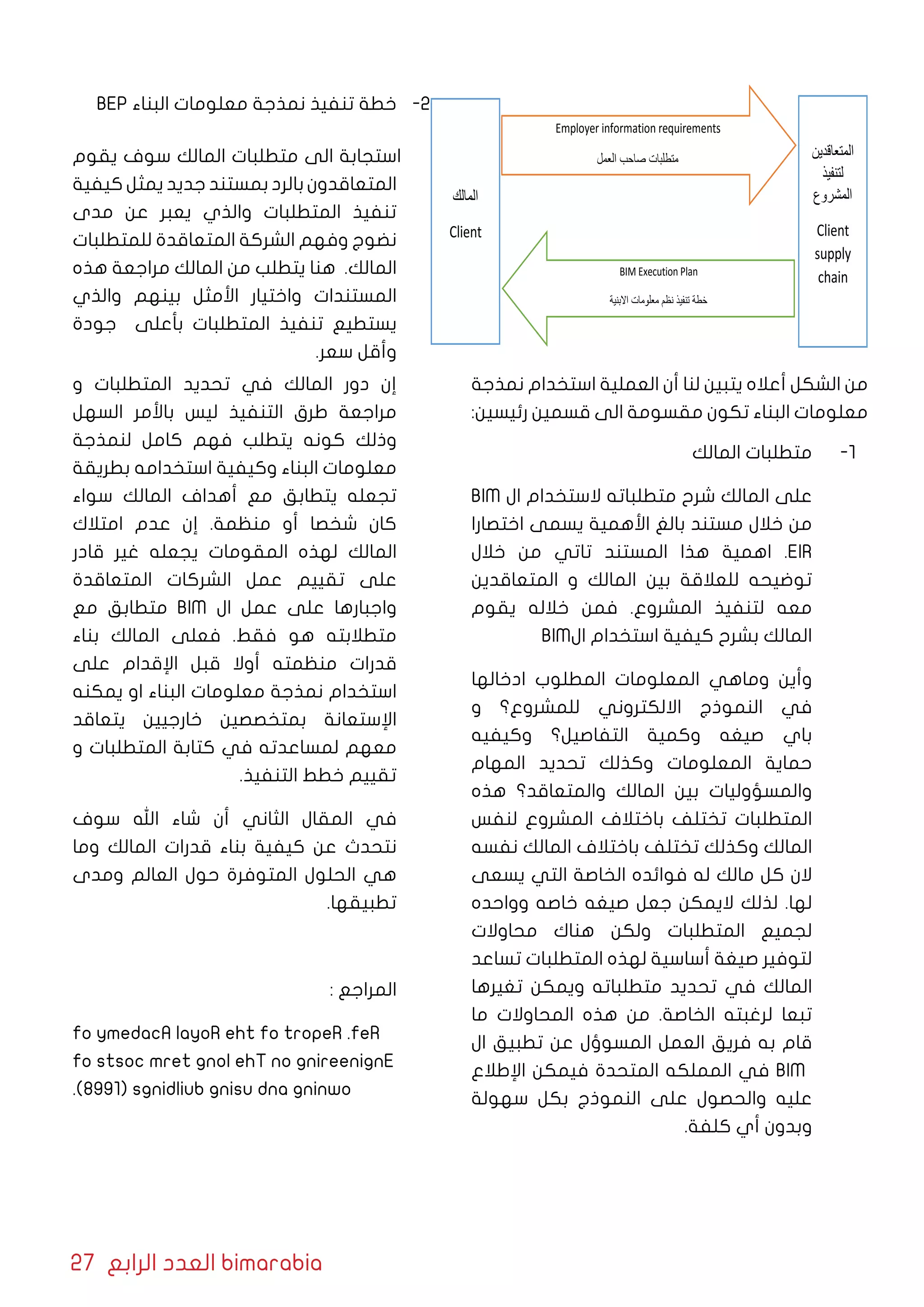 27 ‫الرابع‬ ‫العدد‬ bimarabia
‫اﻟﻣﺎﻟك‬
Client
‫اﻟﻣﺗﻌﺎﻗدﯾن‬
‫ﻟﺗﻧﻔﯾذ‬
‫اﻟﻣﺷروع‬
Client
supply
chain
Employer information requirements
‫اﻟﻌﻣل‬ ‫ﺻﺎﺣب‬ ‫ﻣﺗطﻠﺑﺎت‬
BIM Execution Plan
‫اﻻﺑﻧﯾﺔ‬ ‫ﻣﻌﻠوﻣﺎت‬ ‫ﻧظم‬ ‫ﺗﻧﻔﯾذ‬ ‫ﺧطﺔ‬
‫نمذجة‬ ‫استخدام‬ ‫العملية‬ ‫أن‬ ‫لنا‬ ‫يتبين‬ ‫أعاله‬ ‫الشكل‬ ‫من‬
:‫رئيسين‬ ‫قسمين‬ ‫الى‬ ‫مقسومة‬ ‫تكون‬ ‫البناء‬ ‫معلومات‬
11 -‫المالك‬ ‫متطلبات‬
BIM ‫ال‬ ‫الستخدام‬ ‫متطلباته‬ ‫شرح‬ ‫المالك‬ ‫على‬
‫اختصارا‬ ‫يسمى‬ ‫األهمية‬ ‫بالغ‬ ‫مستند‬ ‫خالل‬ ‫من‬
‫خالل‬ ‫من‬ ‫تاتي‬ ‫المستند‬ ‫هذا‬ ‫اهمية‬ .EIR
‫المتعاقدين‬ ‫و‬ ‫المالك‬ ‫بين‬ ‫للعالقة‬ ‫توضيحه‬
‫يقوم‬ ‫خالله‬ ‫فمن‬ .‫المشروع‬ ‫لتنفيذ‬ ‫معه‬
BIM‫ال‬ ‫استخدام‬ ‫كيفية‬ ‫بشرح‬ ‫المالك‬
‫ادخالها‬ ‫المطلوب‬ ‫المعلومات‬ ‫وماهي‬ ‫وأين‬
‫و‬ ‫للمشروع؟‬ ‫االلكتروني‬ ‫النموذج‬ ‫في‬
‫وكيفيه‬ ‫التفاصيل؟‬ ‫وكمية‬ ‫صيغه‬ ‫باي‬
‫المهام‬ ‫تحديد‬ ‫وكذلك‬ ‫المعلومات‬ ‫حماية‬
‫هذه‬ ‫والمتعاقد؟‬ ‫المالك‬ ‫بين‬ ‫والمسؤوليات‬
‫لنفس‬ ‫المشروع‬ ‫باختالف‬ ‫تختلف‬ ‫المتطلبات‬
‫نفسه‬ ‫المالك‬ ‫باختالف‬ ‫تختلف‬ ‫وكذلك‬ ‫المالك‬
‫يسعى‬ ‫التي‬ ‫الخاصة‬ ‫فوائده‬ ‫له‬ ‫مالك‬ ‫كل‬ ‫الن‬
‫وواحده‬ ‫خاصه‬ ‫صيغه‬ ‫جعل‬ ‫اليمكن‬ ‫لذلك‬ .‫لها‬
‫محاوالت‬ ‫هناك‬ ‫ولكن‬ ‫المتطلبات‬ ‫لجميع‬
‫تساعد‬ ‫المتطلبات‬ ‫لهذه‬ ‫أساسية‬ ‫صيغة‬ ‫لتوفير‬
‫تغيرها‬ ‫ويمكن‬ ‫متطلباته‬ ‫تحديد‬ ‫في‬ ‫المالك‬
‫ما‬ ‫المحاوالت‬ ‫هذه‬ ‫من‬ .‫الخاصة‬ ‫لرغبته‬ ‫تبعا‬
‫ال‬ ‫تطبيق‬ ‫عن‬ ‫المسوؤل‬ ‫العمل‬ ‫فريق‬ ‫به‬ ‫قام‬
‫اإلطالع‬ ‫فيمكن‬ ‫المتحدة‬ ‫المملكه‬ ‫في‬ BIM
‫سهولة‬ ‫بكل‬ ‫النموذج‬ ‫على‬ ‫والحصول‬ ‫عليه‬
.‫كلفة‬ ‫أي‬ ‫وبدون‬
22 -BEP ‫البناء‬ ‫معلومات‬ ‫نمذجة‬ ‫تنفيذ‬ ‫خطة‬
‫يقوم‬ ‫سوف‬ ‫المالك‬ ‫متطلبات‬ ‫الى‬ ‫استجابة‬
‫كيفية‬ ‫يمثل‬ ‫جديد‬ ‫بمستند‬ ‫بالرد‬ ‫المتعاقدون‬
‫مدى‬ ‫عن‬ ‫يعبر‬ ‫والذي‬ ‫المتطلبات‬ ‫تنفيذ‬
‫للمتطلبات‬ ‫المتعاقدة‬ ‫الشركة‬ ‫وفهم‬ ‫نضوج‬
‫هذه‬ ‫مراجعة‬ ‫المالك‬ ‫من‬ ‫يتطلب‬ ‫هنا‬ .‫المالك‬
‫والذي‬ ‫بينهم‬ ‫األمثل‬ ‫واختيار‬ ‫المستندات‬
‫جودة‬ ‫بأعلى‬ ‫المتطلبات‬ ‫تنفيذ‬ ‫يستطيع‬
.‫سعر‬ ‫وأقل‬
‫و‬ ‫المتطلبات‬ ‫تحديد‬ ‫في‬ ‫المالك‬ ‫دور‬ ‫إن‬
‫السهل‬ ‫باألمر‬ ‫ليس‬ ‫التنفيذ‬ ‫طرق‬ ‫مراجعة‬
‫لنمذجة‬ ‫كامل‬ ‫فهم‬ ‫يتطلب‬ ‫كونه‬ ‫وذلك‬
‫بطريقة‬ ‫استخدامه‬ ‫وكيفية‬ ‫البناء‬ ‫معلومات‬
‫سواء‬ ‫المالك‬ ‫أهداف‬ ‫مع‬ ‫يتطابق‬ ‫تجعله‬
‫امتالك‬ ‫عدم‬ ‫إن‬ .‫منظمة‬ ‫أو‬ ‫شخصا‬ ‫كان‬
‫قادر‬ ‫غير‬ ‫يجعله‬ ‫المقومات‬ ‫لهذه‬ ‫المالك‬
‫المتعاقدة‬ ‫الشركات‬ ‫عمل‬ ‫تقييم‬ ‫على‬
‫مع‬ ‫متطابق‬ BIM ‫ال‬ ‫عمل‬ ‫على‬ ‫واجبارها‬
‫بناء‬ ‫المالك‬ ‫فعلى‬ .‫فقط‬ ‫هو‬ ‫متطالبته‬
‫على‬ ‫اإلقدام‬ ‫قبل‬ ‫أوال‬ ‫منظمته‬ ‫قدرات‬
‫يمكنه‬ ‫او‬ ‫البناء‬ ‫معلومات‬ ‫نمذجة‬ ‫استخدام‬
‫يتعاقد‬ ‫خارجيين‬ ‫بمتخصصين‬ ‫اإلستعانة‬
‫و‬ ‫المتطلبات‬ ‫كتابة‬ ‫في‬ ‫لمساعدته‬ ‫معهم‬
.‫التنفيذ‬ ‫خطط‬ ‫تقييم‬
‫سوف‬ ‫اهلل‬ ‫شاء‬ ‫أن‬ ‫الثاني‬ ‫المقال‬ ‫في‬
‫وما‬ ‫المالك‬ ‫قدرات‬ ‫بناء‬ ‫كيفية‬ ‫عن‬ ‫نتحدث‬
‫ومدى‬ ‫العالم‬ ‫حول‬ ‫المتوفرة‬ ‫الحلول‬ ‫هي‬
.‫تطبيقها‬
: ‫المراجع‬
fo ymedacA layoR eht fo tropeR .feR
fo stsoc mret gnol ehT no gnireenignE
.)8991( sgnidliub gnisu dna gninwo
 