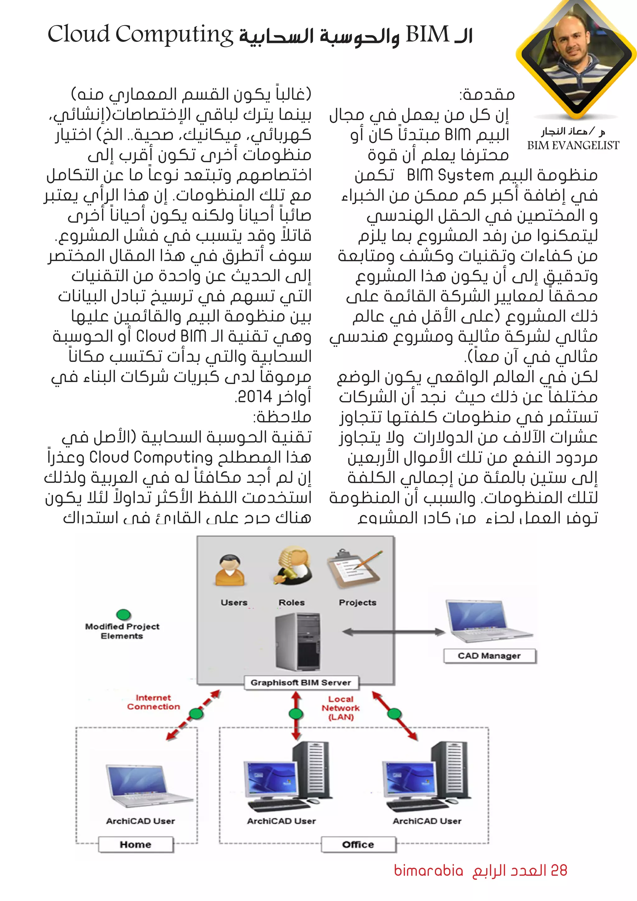 bimarabia ‫الرابع‬ ‫العدد‬ 28
:‫مقدمة‬
‫مجال‬ ‫في‬ ‫يعمل‬ ‫من‬ ‫كل‬ ‫إن‬
‫أو‬ ‫كان‬ ً‫ا‬‫مبتدئ‬ BIM ‫البيم‬
‫قوة‬ ‫أن‬ ‫يعلم‬ ‫محترفا‬
‫تكمن‬ BIM System ‫البيم‬ ‫منظومة‬
‫الخبراء‬ ‫من‬ ‫ممكن‬ ‫كم‬ ‫أكبر‬ ‫إضافة‬ ‫في‬
‫الهندسي‬ ‫الحقل‬ ‫في‬ ‫المختصين‬ ‫و‬
‫يلزم‬ ‫بما‬ ‫المشروع‬ ‫رفد‬ ‫من‬ ‫ليتمكنوا‬
‫ومتابعة‬ ‫وكشف‬ ‫وتقنيات‬ ‫كفاءات‬ ‫من‬
‫المشروع‬ ‫هذا‬ ‫يكون‬ ‫أن‬ ‫إلى‬ ‫وتدقيق‬
‫على‬ ‫القائمة‬ ‫الشركة‬ ‫لمعايير‬ ً‫ا‬‫محقق‬
‫عالم‬ ‫في‬ ‫األقل‬ ‫(على‬ ‫المشروع‬ ‫ذلك‬
‫هندسي‬ ‫ومشروع‬ ‫مثالية‬ ‫لشركة‬ ‫مثالي‬
.)ً‫ا‬‫مع‬ ‫آن‬ ‫في‬ ‫مثالي‬
‫الوضع‬ ‫يكون‬ ‫الواقعي‬ ‫العالم‬ ‫في‬ ‫لكن‬
‫الشركات‬ ‫أن‬ ‫نجد‬ ‫حيث‬ ‫ذلك‬ ‫عن‬ ً‫ا‬‫مختلف‬
‫تتجاوز‬ ‫كلفتها‬ ‫منظومات‬ ‫في‬ ‫تستثمر‬
‫يتجاوز‬ ‫وال‬ ‫الدوالرات‬ ‫من‬ ‫اآلالف‬ ‫عشرات‬
‫األربعين‬ ‫األموال‬ ‫تلك‬ ‫من‬ ‫النفع‬ ‫مردود‬
‫الكلفة‬ ‫إجمالي‬ ‫من‬ ‫بالمئة‬ ‫ستين‬ ‫إلى‬
‫المنظومة‬ ‫أن‬ ‫والسبب‬ .‫المنظومات‬ ‫لتلك‬
‫المشروع‬ ‫كادر‬ ‫من‬ ‫لجزء‬ ‫العمل‬ ‫توفر‬
)‫منه‬ ‫المعماري‬ ‫القسم‬ ‫يكون‬ ً‫ا‬‫(غالب‬
،‫اﻹختصاصات(إنشائي‬ ‫لباقي‬ ‫يترك‬ ‫بينما‬
‫اختيار‬ )‫الخ‬ ..‫صحية‬ ،‫ميكانيك‬ ،‫كهربائي‬
‫إلى‬ ‫أقرب‬ ‫تكون‬ ‫أخرى‬ ‫منظومات‬
‫التكامل‬ ‫عن‬ ‫ما‬ ً‫ا‬‫نوع‬ ‫وتبتعد‬ ‫اختصاصهم‬
‫يعتبر‬ ‫الرأي‬ ‫هذا‬ ‫إن‬ .‫المنظومات‬ ‫تلك‬ ‫مع‬
‫أخرى‬ ً‫ا‬‫أحيان‬ ‫يكون‬ ‫ولكنه‬ ً‫ا‬‫أحيان‬ ً‫ا‬‫صائب‬
.‫المشروع‬ ‫فشل‬ ‫في‬ ‫يتسبب‬ ‫وقد‬ ً‫قاتال‬
‫المختصر‬ ‫المقال‬ ‫هذا‬ ‫في‬ ‫أتطرق‬ ‫سوف‬
‫التقنيات‬ ‫من‬ ‫واحدة‬ ‫عن‬ ‫الحديث‬ ‫إلى‬
‫البيانات‬ ‫تبادل‬ ‫ترسيخ‬ ‫في‬ ‫تسهم‬ ‫التي‬
‫عليها‬ ‫والقائمين‬ ‫البيم‬ ‫منظومة‬ ‫بين‬
‫الحوسبة‬ ‫أو‬ Cloud BIM ‫الـ‬ ‫تقنية‬ ‫وهي‬
ً‫ا‬‫مكان‬ ‫تكتسب‬ ‫بدأت‬ ‫والتي‬ ‫السحابية‬
‫في‬ ‫البناء‬ ‫شركات‬ ‫كبريات‬ ‫لدى‬ ً‫ا‬‫مرموق‬
.2014 ‫أواخر‬
:‫مالحظة‬
‫في‬ ‫(األصل‬ ‫السحابية‬ ‫الحوسبة‬ ‫تقنية‬
ً‫ا‬‫وعذر‬ Cloud Computing ‫المصطلح‬ ‫هذا‬
‫ولذلك‬ ‫العربية‬ ‫في‬ ‫له‬ ً‫ا‬‫مكافئ‬ ‫أجد‬ ‫لم‬ ‫إن‬
‫يكون‬ ‫لئال‬ ً‫تداوال‬ ‫األكثر‬ ‫اللفظ‬ ‫استخدمت‬
‫استدراك‬ ‫في‬ ‫القارئ‬ ‫على‬ ‫حرج‬ ‫هناك‬
Cloud Computing ‫السحابية‬ ‫والحوسبة‬ BIM ‫الـ‬
‫النجار‬ ‫/معاذ‬ ‫م‬
BIM EVANGELIST
 
