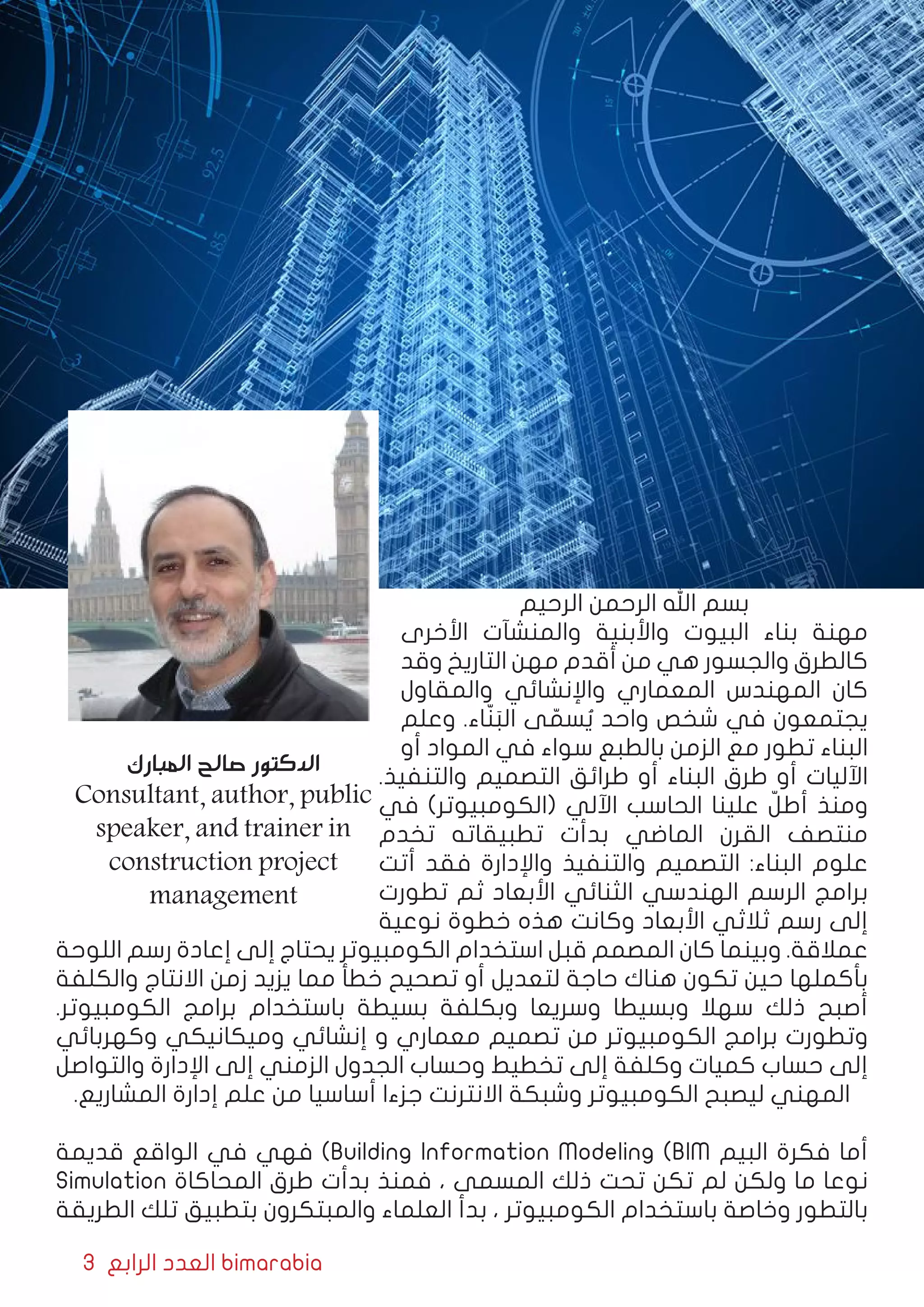 3 ‫الرابع‬ ‫العدد‬ bimarabia
‫الرحيم‬ ‫الرحمن‬ ‫اهلل‬ ‫بسم‬
‫األخرى‬ ‫والمنشآت‬ ‫واألبنية‬ ‫البيوت‬ ‫بناء‬ ‫مهنة‬
‫وقد‬ ‫التاريخ‬ ‫مهن‬ ‫أقدم‬ ‫من‬ ‫هي‬ ‫والجسور‬ ‫كالطرق‬
‫والمقاول‬ ‫واإلنشائي‬ ‫المعماري‬ ‫المهندس‬ ‫كان‬
‫وعلم‬ .‫اء‬ّ‫ن‬َ‫الب‬ ‫ى‬ ّ‫سم‬ ُ‫ي‬ ‫واحد‬ ‫شخص‬ ‫في‬ ‫يجتمعون‬
‫أو‬ ‫المواد‬ ‫في‬ ‫سواء‬ ‫بالطبع‬ ‫الزمن‬ ‫مع‬ ‫تطور‬ ‫البناء‬
.‫والتنفيذ‬ ‫التصميم‬ ‫طرائق‬ ‫أو‬ ‫البناء‬ ‫طرق‬ ‫أو‬ ‫اآلليات‬
‫في‬ )‫(الكومبيوتر‬ ‫اآللي‬ ‫الحاسب‬ ‫علينا‬ ّ‫أطل‬ ‫ومنذ‬
‫تخدم‬ ‫تطبيقاته‬ ‫بدأت‬ ‫الماضي‬ ‫القرن‬ ‫منتصف‬
‫أتت‬ ‫فقد‬ ‫واإلدارة‬ ‫والتنفيذ‬ ‫التصميم‬ :‫البناء‬ ‫علوم‬
‫تطورت‬ ‫ثم‬ ‫األبعاد‬ ‫الثنائي‬ ‫الهندسي‬ ‫الرسم‬ ‫برامج‬
‫نوعية‬ ‫خطوة‬ ‫هذه‬ ‫وكانت‬ ‫األبعاد‬ ‫ثالثي‬ ‫رسم‬ ‫إلى‬
‫اللوحة‬ ‫رسم‬ ‫إعادة‬ ‫إلى‬ ‫يحتاج‬ ‫الكومبيوتر‬ ‫استخدام‬ ‫قبل‬ ‫المصمم‬ ‫كان‬ ‫وبينما‬ .‫عمالقة‬
‫والكلفة‬ ‫االنتاج‬ ‫زمن‬ ‫يزيد‬ ‫مما‬ ‫خطأ‬ ‫تصحيح‬ ‫أو‬ ‫لتعديل‬ ‫حاجة‬ ‫هناك‬ ‫تكون‬ ‫حين‬ ‫بأكملها‬
.‫الكومبيوتر‬ ‫برامج‬ ‫باستخدام‬ ‫بسيطة‬ ‫وبكلفة‬ ‫وسريعا‬ ‫وبسيطا‬ ‫سهال‬ ‫ذلك‬ ‫أصبح‬
‫وكهربائي‬ ‫وميكانيكي‬ ‫إنشائي‬ ‫و‬ ‫معماري‬ ‫تصميم‬ ‫من‬ ‫الكومبيوتر‬ ‫برامج‬ ‫وتطورت‬
‫والتواصل‬ ‫اإلدارة‬ ‫إلى‬ ‫الزمني‬ ‫الجدول‬ ‫وحساب‬ ‫تخطيط‬ ‫إلى‬ ‫وكلفة‬ ‫كميات‬ ‫حساب‬ ‫إلى‬
.‫المشاريع‬ ‫إدارة‬ ‫علم‬ ‫من‬ ‫أساسيا‬ ‫جزءا‬ ‫االنترنت‬ ‫وشبكة‬ ‫الكومبيوتر‬ ‫ليصبح‬ ‫المهني‬
‫قديمة‬ ‫الواقع‬ ‫في‬ ‫فهي‬ )Building Information Modeling (BIM ‫البيم‬ ‫فكرة‬ ‫أما‬
Simulation ‫المحاكاة‬ ‫طرق‬ ‫بدأت‬ ‫فمنذ‬ ، ‫المسمى‬ ‫ذلك‬ ‫تحت‬ ‫تكن‬ ‫لم‬ ‫ولكن‬ ‫ما‬ ‫نوعا‬
‫الطريقة‬ ‫تلك‬ ‫بتطبيق‬ ‫والمبتكرون‬ ‫العلماء‬ ‫بدأ‬ ، ‫الكومبيوتر‬ ‫باستخدام‬ ‫وخاصة‬ ‫بالتطور‬
‫المبارك‬ ‫صالح‬ ‫الدكتور‬
Consultant, author, public
speaker, and trainer in
construction project
management
 