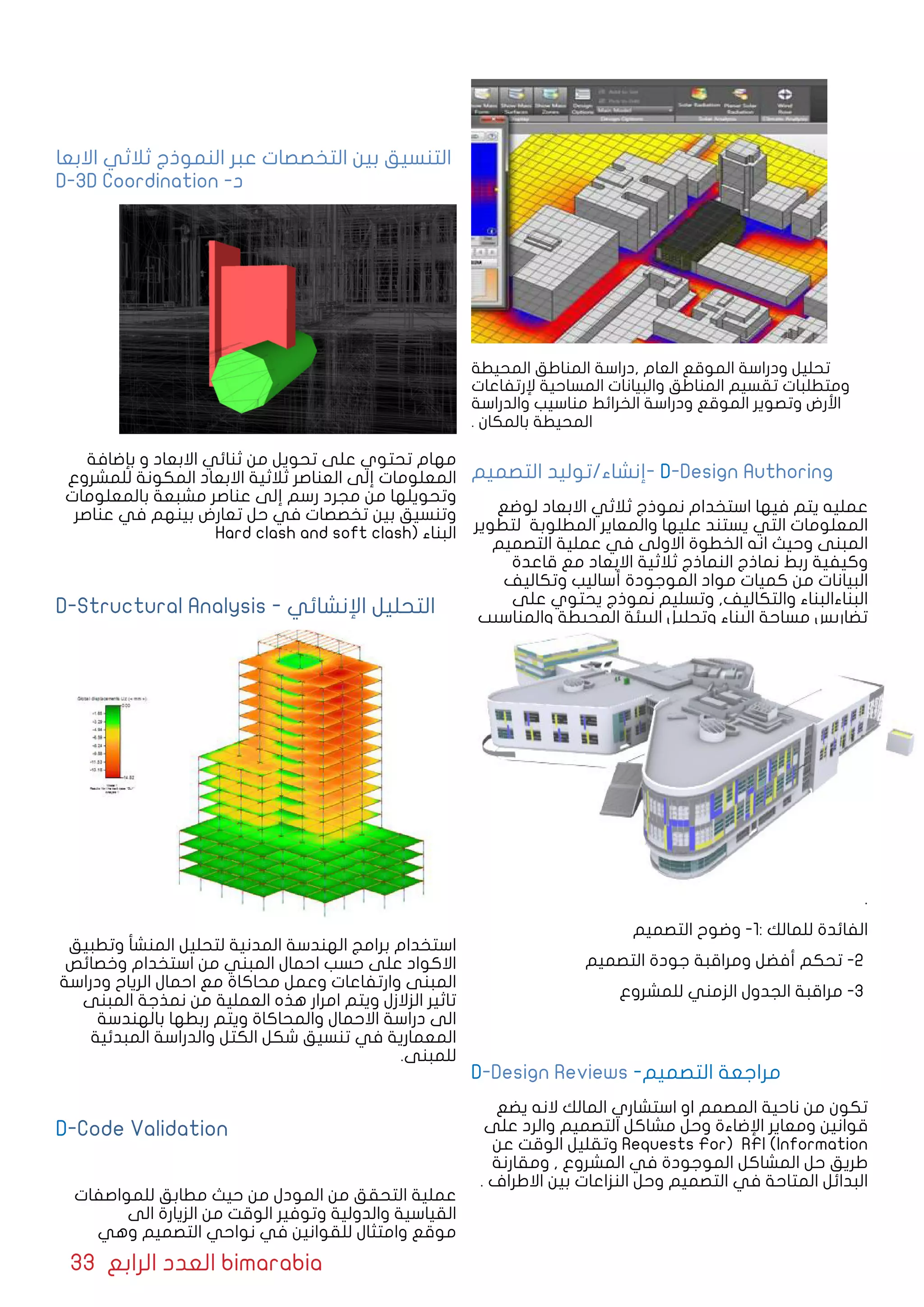 33 ‫الرابع‬ ‫العدد‬ bimarabia
‫المحيطة‬ ‫المناطق‬ ‫,دراسة‬ ‫العام‬ ‫الموقع‬ ‫ودراسة‬ ‫تحليل‬
‫إلرتفاعات‬ ‫المساحية‬ ‫والبيانات‬ ‫المناطق‬ ‫تقسيم‬ ‫ومتطلبات‬
‫والدراسة‬ ‫مناسيب‬ ‫الخرائط‬ ‫ودراسة‬ ‫الموقع‬ ‫وتصوير‬ ‫األرض‬
. ‫بالمكان‬ ‫المحيطة‬
‫التصميم‬ ‫-إنشاء/توليد‬ D-Design Authoring
‫لوضع‬ ‫االبعاد‬ ‫ثالثي‬ ‫نموذج‬ ‫استخدام‬ ‫فيها‬ ‫يتم‬ ‫عمليه‬
‫لتطوير‬ ‫المطلوبة‬ ‫والمعاير‬ ‫عليها‬ ‫يستند‬ ‫التي‬ ‫المعلومات‬
‫التصميم‬ ‫عملية‬ ‫في‬ ‫االولى‬ ‫الخطوة‬ ‫انه‬ ‫وحيث‬ ‫المبنى‬
‫قاعدة‬ ‫مع‬ ‫االبعاد‬ ‫ثالثية‬ ‫النماذج‬ ‫نماذج‬ ‫ربط‬ ‫وكيفية‬
‫وتكاليف‬ ‫أساليب‬ ‫الموجودة‬ ‫مواد‬ ‫كميات‬ ‫من‬ ‫البيانات‬
‫على‬ ‫يحتوي‬ ‫نموذج‬ ‫وتسليم‬ ,‫والتكاليف‬ ‫البناءالبناء‬
‫والمناسيب‬ ‫المحيطة‬ ‫البيئة‬ ‫وتحليل‬ ‫البناء‬ ‫مساحة‬ ‫تضاريس‬
.
‫التصميم‬ ‫وضوح‬ -1: ‫للمالك‬ ‫الفائدة‬
‫التصميم‬ ‫جودة‬ ‫ومراقبة‬ ‫أفضل‬ ‫تحكم‬ -2
‫للمشروع‬ ‫الزمني‬ ‫الجدول‬ ‫مراقبة‬ -3
D-Design Reviews -‫التصميم‬ ‫مراجعة‬
‫يضع‬ ‫النه‬ ‫المالك‬ ‫استشاري‬ ‫او‬ ‫المصمم‬ ‫ناحية‬ ‫من‬ ‫تكون‬
‫على‬ ‫والرد‬ ‫التصميم‬ ‫مشاكل‬ ‫وحل‬ ‫اﻹضاءة‬ ‫ومعاير‬ ‫قوانين‬
‫عن‬ ‫الوقت‬ ‫وتقليل‬ Requests For) RFI (Information
‫ومقارنة‬ , ‫المشروع‬ ‫في‬ ‫الموجودة‬ ‫المشاكل‬ ‫حل‬ ‫طريق‬
. ‫االطراف‬ ‫بين‬ ‫النزاعات‬ ‫وحل‬ ‫التصميم‬ ‫في‬ ‫المتاحة‬ ‫البدائل‬
‫االبعا‬ ‫ثالثي‬ ‫النموذج‬ ‫عبر‬ ‫التخصصات‬ ‫بين‬ ‫التنسيق‬
D-3D Coordination -‫د‬
‫بإضافة‬ ‫و‬ ‫االبعاد‬ ‫ثنائي‬ ‫من‬ ‫تحويل‬ ‫على‬ ‫تحتوي‬ ‫مهام‬
‫للمشروع‬ ‫المكونة‬ ‫االبعاد‬ ‫ثالثية‬ ‫العناصر‬ ‫إلى‬ ‫المعلومات‬
‫بالمعلومات‬ ‫مشبعة‬ ‫عناصر‬ ‫إلى‬ ‫رسم‬ ‫مجرد‬ ‫من‬ ‫وتحويلها‬
‫عناصر‬ ‫في‬ ‫بينهم‬ ‫تعارض‬ ‫حل‬ ‫في‬ ‫تخصصات‬ ‫بين‬ ‫وتنسيق‬
Hard clash and soft clash( ‫البناء‬
D-Structural Analysis - ‫اإلنشائي‬ ‫التحليل‬
‫وتطبيق‬ ‫المنشأ‬ ‫لتحليل‬ ‫المدنية‬ ‫الهندسة‬ ‫برامج‬ ‫استخدام‬
‫وخصائص‬ ‫استخدام‬ ‫من‬ ‫المبني‬ ‫احمال‬ ‫حسب‬ ‫على‬ ‫االكواد‬
‫ودراسة‬ ‫الرياح‬ ‫احمال‬ ‫مع‬ ‫محاكاة‬ ‫وعمل‬ ‫وارتفاعات‬ ‫المبنى‬
‫المبنى‬ ‫نمذجة‬ ‫من‬ ‫العملية‬ ‫هذه‬ ‫امرار‬ ‫ويتم‬ ‫الزالزل‬ ‫تاثير‬
‫بالهندسة‬ ‫ربطها‬ ‫ويتم‬ ‫والمحاكاة‬ ‫االحمال‬ ‫دراسة‬ ‫الى‬
‫المبدئية‬ ‫والدراسة‬ ‫الكتل‬ ‫شكل‬ ‫تنسيق‬ ‫في‬ ‫المعمارية‬
.‫للمبنى‬
D-Code Validation
‫للمواصفات‬ ‫مطابق‬ ‫حيث‬ ‫من‬ ‫المودل‬ ‫من‬ ‫التحقق‬ ‫عملية‬
‫الى‬ ‫الزيارة‬ ‫من‬ ‫الوقت‬ ‫وتوفير‬ ‫والدولية‬ ‫القياسية‬
‫وهي‬ ‫التصميم‬ ‫نواحي‬ ‫في‬ ‫للقوانين‬ ‫وامتثال‬ ‫موقع‬
 
