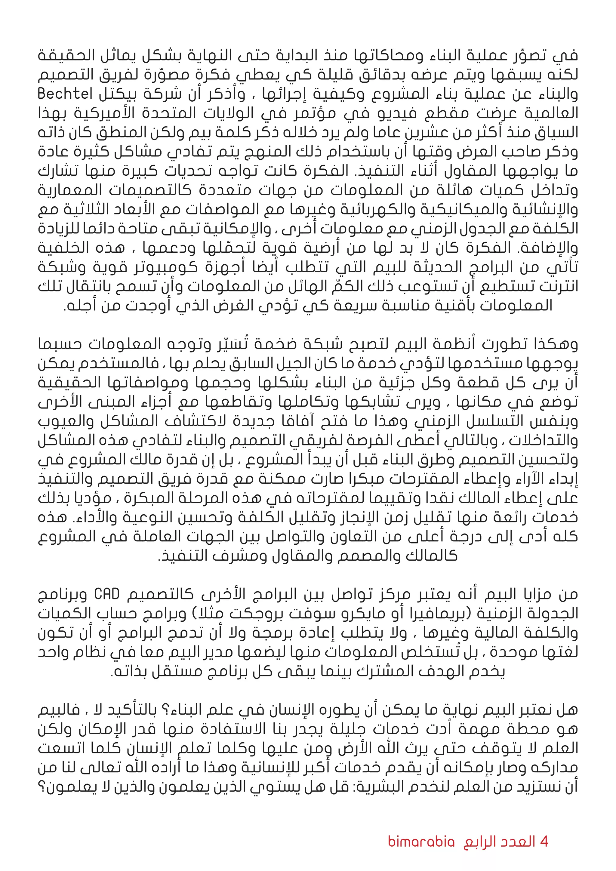 bimarabia ‫الرابع‬ ‫العدد‬ 4
‫الحقيقة‬ ‫يماثل‬ ‫بشكل‬ ‫النهاية‬ ‫حتى‬ ‫البداية‬ ‫منذ‬ ‫ومحاكاتها‬ ‫البناء‬ ‫عملية‬ ‫ر‬ ّ‫تصو‬ ‫في‬
‫التصميم‬ ‫لفريق‬ ‫رة‬ ّ‫مصو‬ ‫فكرة‬ ‫يعطي‬ ‫كي‬ ‫قليلة‬ ‫بدقائق‬ ‫عرضه‬ ‫ويتم‬ ‫يسبقها‬ ‫لكنه‬
Bechtel ‫بيكتل‬ ‫شركة‬ ‫أن‬ ‫وأذكر‬ ، ‫إجرائها‬ ‫وكيفية‬ ‫المشروع‬ ‫بناء‬ ‫عملية‬ ‫عن‬ ‫والبناء‬
‫بهذا‬ ‫األميركية‬ ‫المتحدة‬ ‫الواليات‬ ‫في‬ ‫مؤتمر‬ ‫في‬ ‫فيديو‬ ‫مقطع‬ ‫عرضت‬ ‫العالمية‬
‫ذاته‬ ‫كان‬ ‫المنطق‬ ‫ولكن‬ ‫بيم‬ ‫كلمة‬ ‫ذكر‬ ‫خالله‬ ‫يرد‬ ‫ولم‬ ‫عاما‬ ‫عشرين‬ ‫من‬ ‫أكثر‬ ‫منذ‬ ‫السياق‬
‫عادة‬ ‫كثيرة‬ ‫مشاكل‬ ‫تفادي‬ ‫يتم‬ ‫المنهج‬ ‫ذلك‬ ‫باستخدام‬ ‫أن‬ ‫وقتها‬ ‫العرض‬ ‫صاحب‬ ‫وذكر‬
‫تشارك‬ ‫منها‬ ‫كبيرة‬ ‫تحديات‬ ‫تواجه‬ ‫كانت‬ ‫الفكرة‬ .‫التنفيذ‬ ‫أثناء‬ ‫المقاول‬ ‫يواجهها‬ ‫ما‬
‫المعمارية‬ ‫كالتصميمات‬ ‫متعددة‬ ‫جهات‬ ‫من‬ ‫المعلومات‬ ‫من‬ ‫هائلة‬ ‫كميات‬ ‫وتداخل‬
‫مع‬ ‫الثالثية‬ ‫األبعاد‬ ‫مع‬ ‫المواصفات‬ ‫مع‬ ‫وغيرها‬ ‫والكهربائية‬ ‫والميكانيكية‬ ‫واإلنشائية‬
‫للزيادة‬ ‫دائما‬ ‫متاحة‬ ‫تبقى‬ ‫واإلمكانية‬ ، ‫أخرى‬ ‫معلومات‬ ‫مع‬ ‫الزمني‬ ‫الجدول‬ ‫مع‬ ‫الكلفة‬
‫الخلفية‬ ‫هذه‬ ، ‫ودعمها‬ ‫لها‬ ّ‫لتحم‬ ‫قوية‬ ‫أرضية‬ ‫من‬ ‫لها‬ ‫بد‬ ‫ال‬ ‫كان‬ ‫الفكرة‬ .‫واإلضافة‬
‫وشبكة‬ ‫قوية‬ ‫كومبيوتر‬ ‫أجهزة‬ ‫أيضا‬ ‫تتطلب‬ ‫التي‬ ‫للبيم‬ ‫الحديثة‬ ‫البرامج‬ ‫من‬ ‫تأتي‬
‫تلك‬ ‫بانتقال‬ ‫تسمح‬ ‫وأن‬ ‫المعلومات‬ ‫من‬ ‫الهائل‬ ّ‫الكم‬ ‫ذلك‬ ‫تستوعب‬ ‫أن‬ ‫تستطيع‬ ‫انترنت‬
.‫أجله‬ ‫من‬ ‫أوجدت‬ ‫الذي‬ ‫الغرض‬ ‫تؤدي‬ ‫كي‬ ‫سريعة‬ ‫مناسبة‬ ‫بأقنية‬ ‫المعلومات‬
‫حسبما‬ ‫المعلومات‬ ‫وتوجه‬ ‫ر‬ّ‫ي‬ َ‫س‬ ُ‫ت‬ ‫ضخمة‬ ‫شبكة‬ ‫لتصبح‬ ‫البيم‬ ‫أنظمة‬ ‫تطورت‬ ‫وهكذا‬
‫يمكن‬ ‫فالمستخدم‬ ، ‫بها‬ ‫يحلم‬ ‫السابق‬ ‫الجيل‬ ‫كان‬ ‫ما‬ ‫خدمة‬ ‫لتؤدي‬ ‫مستخدمها‬ ‫يوجهها‬
‫الحقيقية‬ ‫ومواصفاتها‬ ‫وحجمها‬ ‫بشكلها‬ ‫البناء‬ ‫من‬ ‫جزئية‬ ‫وكل‬ ‫قطعة‬ ‫كل‬ ‫يرى‬ ‫أن‬
‫األخرى‬ ‫المبنى‬ ‫أجزاء‬ ‫مع‬ ‫وتقاطعها‬ ‫وتكاملها‬ ‫تشابكها‬ ‫ويرى‬ ، ‫مكانها‬ ‫في‬ ‫توضع‬
‫والعيوب‬ ‫المشاكل‬ ‫الكتشاف‬ ‫جديدة‬ ‫آفاقا‬ ‫فتح‬ ‫ما‬ ‫وهذا‬ ‫الزمني‬ ‫التسلسل‬ ‫وبنفس‬
‫المشاكل‬ ‫هذه‬ ‫لتفادي‬ ‫والبناء‬ ‫التصميم‬ ‫لفريقي‬ ‫الفرصة‬ ‫أعطى‬ ‫وبالتالي‬ ، ‫والتداخالت‬
‫في‬ ‫المشروع‬ ‫مالك‬ ‫قدرة‬ ‫إن‬ ‫بل‬ ، ‫المشروع‬ ‫يبدأ‬ ‫أن‬ ‫قبل‬ ‫البناء‬ ‫وطرق‬ ‫التصميم‬ ‫ولتحسين‬
‫والتنفيذ‬ ‫التصميم‬ ‫فريق‬ ‫قدرة‬ ‫مع‬ ‫ممكنة‬ ‫صارت‬ ‫مبكرا‬ ‫المقترحات‬ ‫وإعطاء‬ ‫اآلراء‬ ‫إبداء‬
‫بذلك‬ ‫مؤديا‬ ، ‫المبكرة‬ ‫المرحلة‬ ‫هذه‬ ‫في‬ ‫لمقترحاته‬ ‫وتقييما‬ ‫نقدا‬ ‫المالك‬ ‫إعطاء‬ ‫على‬
‫هذه‬ .‫واألداء‬ ‫النوعية‬ ‫وتحسين‬ ‫الكلفة‬ ‫وتقليل‬ ‫اإلنجاز‬ ‫زمن‬ ‫تقليل‬ ‫منها‬ ‫رائعة‬ ‫خدمات‬
‫المشروع‬ ‫في‬ ‫العاملة‬ ‫الجهات‬ ‫بين‬ ‫والتواصل‬ ‫التعاون‬ ‫من‬ ‫أعلى‬ ‫درجة‬ ‫إلى‬ ‫أدى‬ ‫كله‬
.‫التنفيذ‬ ‫ومشرف‬ ‫والمقاول‬ ‫والمصمم‬ ‫كالمالك‬
‫وبرنامج‬ CAD ‫كالتصميم‬ ‫األخرى‬ ‫البرامج‬ ‫بين‬ ‫تواصل‬ ‫مركز‬ ‫يعتبر‬ ‫أنه‬ ‫البيم‬ ‫مزايا‬ ‫من‬
‫الكميات‬ ‫حساب‬ ‫وبرامج‬ )‫مثال‬ ‫بروجكت‬ ‫سوفت‬ ‫مايكرو‬ ‫أو‬ ‫(بريمافيرا‬ ‫الزمنية‬ ‫الجدولة‬
‫تكون‬ ‫أن‬ ‫أو‬ ‫البرامج‬ ‫تدمج‬ ‫أن‬ ‫وال‬ ‫برمجة‬ ‫إعادة‬ ‫يتطلب‬ ‫وال‬ ، ‫وغيرها‬ ‫المالية‬ ‫والكلفة‬
‫واحد‬ ‫نظام‬ ‫في‬ ‫معا‬ ‫البيم‬ ‫مدير‬ ‫ليضعها‬ ‫منها‬ ‫المعلومات‬ ‫ستخلص‬ ُ‫ت‬ ‫بل‬ ، ‫موحدة‬ ‫لغتها‬
.‫بذاته‬ ‫مستقل‬ ‫برنامج‬ ‫كل‬ ‫يبقى‬ ‫بينما‬ ‫المشترك‬ ‫الهدف‬ ‫يخدم‬
‫فالبيم‬ ، ‫ال‬ ‫بالتأكيد‬ ‫البناء؟‬ ‫علم‬ ‫في‬ ‫اإلنسان‬ ‫يطوره‬ ‫أن‬ ‫يمكن‬ ‫ما‬ ‫نهاية‬ ‫البيم‬ ‫نعتبر‬ ‫هل‬
‫ولكن‬ ‫اإلمكان‬ ‫قدر‬ ‫منها‬ ‫االستفادة‬ ‫بنا‬ ‫يجدر‬ ‫جليلة‬ ‫خدمات‬ ‫أدت‬ ‫مهمة‬ ‫محطة‬ ‫هو‬
‫اتسعت‬ ‫كلما‬ ‫اإلنسان‬ ‫تعلم‬ ‫وكلما‬ ‫عليها‬ ‫ومن‬ ‫األرض‬ ‫اهلل‬ ‫يرث‬ ‫حتى‬ ‫يتوقف‬ ‫ال‬ ‫العلم‬
‫من‬ ‫لنا‬ ‫تعالى‬ ‫اهلل‬ ‫أراده‬ ‫ما‬ ‫وهذا‬ ‫لإلنسانية‬ ‫أكبر‬ ‫خدمات‬ ‫يقدم‬ ‫أن‬ ‫بإمكانه‬ ‫وصار‬ ‫مداركه‬
‫يعلمون؟‬ ‫ال‬ ‫والذين‬ ‫يعلمون‬ ‫الذين‬ ‫يستوي‬ ‫هل‬ ‫قل‬ :‫البشرية‬ ‫لنخدم‬ ‫العلم‬ ‫من‬ ‫نستزيد‬ ‫أن‬
 
