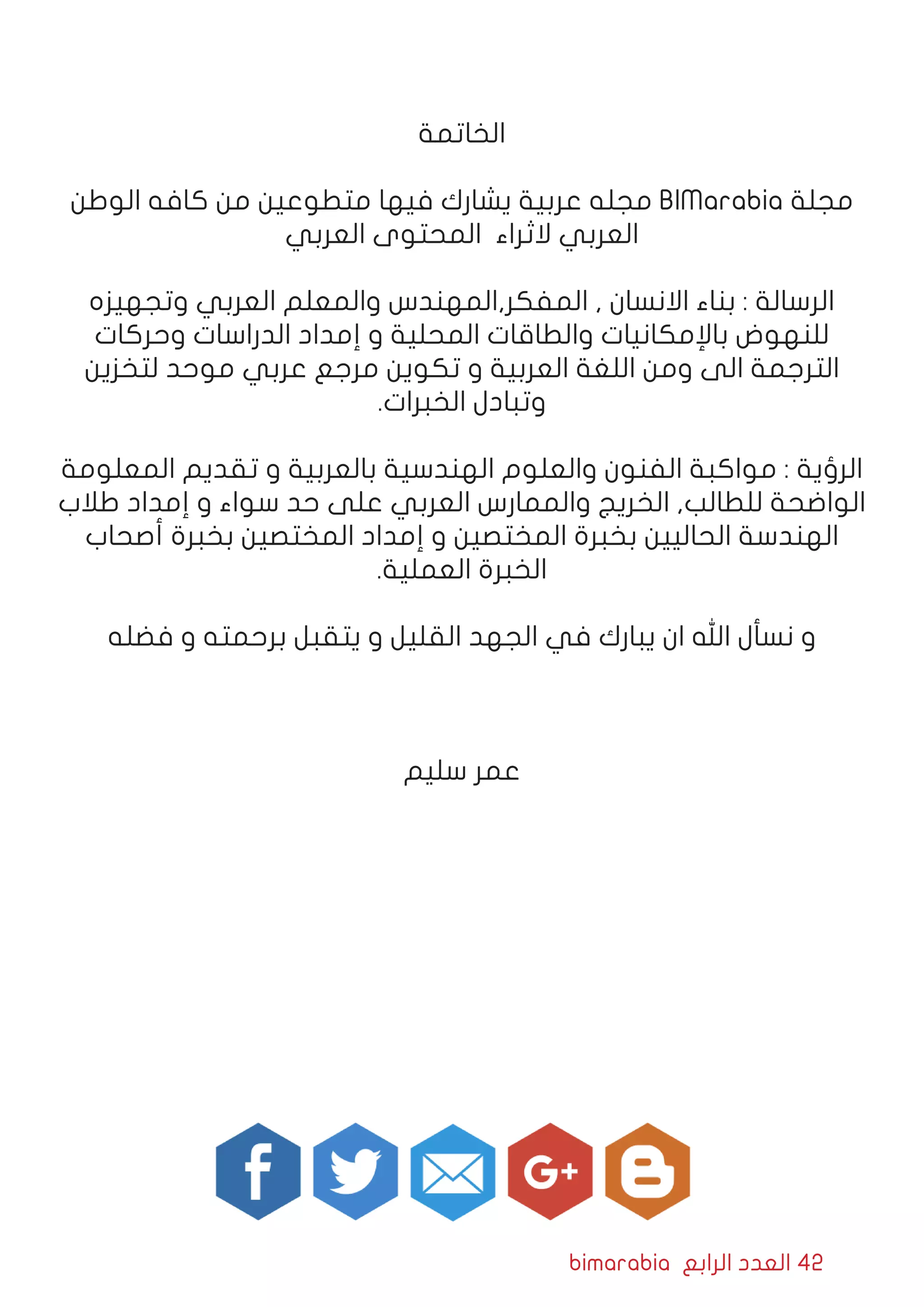 bimarabia ‫الرابع‬ ‫العدد‬ 42
‫الخاتمة‬
‫الوطن‬ ‫كافه‬ ‫من‬ ‫متطوعين‬ ‫فيها‬ ‫يشارك‬ ‫عربية‬ ‫مجله‬ BIMarabia ‫مجلة‬
‫العربي‬ ‫المحتوى‬ ‫الثراء‬ ‫العربي‬
‫وتجهيزه‬ ‫العربي‬ ‫والمعلم‬ ‫المفكر,المهندس‬ , ‫االنسان‬ ‫بناء‬ : ‫الرسالة‬
‫وحركات‬ ‫الدراسات‬ ‫إمداد‬ ‫و‬ ‫المحلية‬ ‫والطاقات‬ ‫باإلمكانيات‬ ‫للنهوض‬
‫لتخزين‬ ‫موحد‬ ‫عربي‬ ‫مرجع‬ ‫تكوين‬ ‫و‬ ‫العربية‬ ‫اللغة‬ ‫ومن‬ ‫الى‬ ‫الترجمة‬
.‫الخبرات‬ ‫وتبادل‬
‫المعلومة‬ ‫تقديم‬ ‫و‬ ‫بالعربية‬ ‫الهندسية‬ ‫والعلوم‬ ‫الفنون‬ ‫مواكبة‬ : ‫الرؤية‬
‫طالب‬ ‫إمداد‬ ‫و‬ ‫سواء‬ ‫حد‬ ‫على‬ ‫العربي‬ ‫والممارس‬ ‫الخريج‬ ,‫للطالب‬ ‫الواضحة‬
‫أصحاب‬ ‫بخبرة‬ ‫المختصين‬ ‫إمداد‬ ‫و‬ ‫المختصين‬ ‫بخبرة‬ ‫الحاليين‬ ‫الهندسة‬
.‫العملية‬ ‫الخبرة‬
‫فضله‬ ‫و‬ ‫برحمته‬ ‫يتقبل‬ ‫و‬ ‫القليل‬ ‫الجهد‬ ‫في‬ ‫يبارك‬ ‫ان‬ ‫اهلل‬ ‫نسأل‬ ‫و‬
‫سليم‬ ‫عمر‬
 