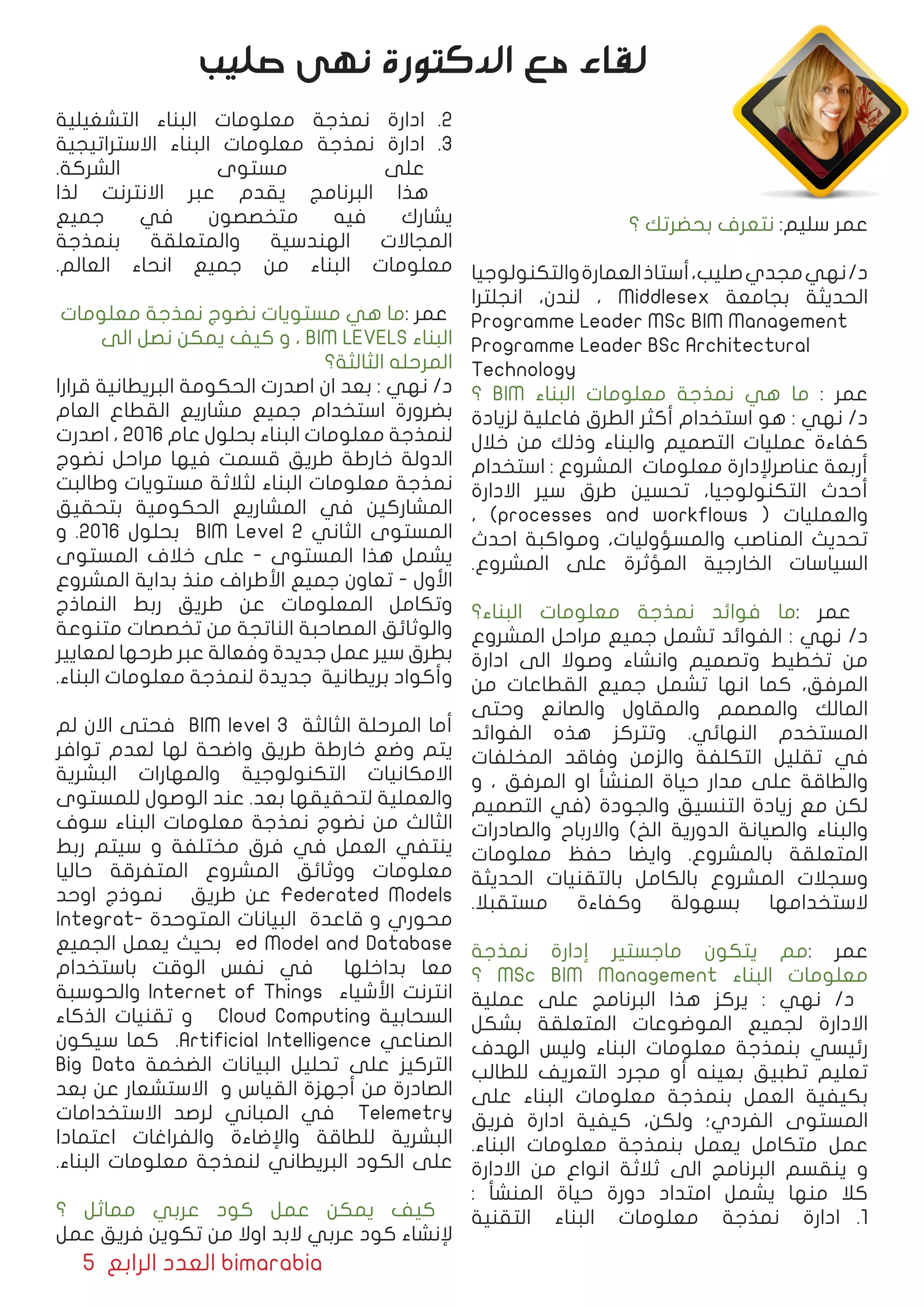 5 ‫الرابع‬ ‫العدد‬ bimarabia
‫؟‬ ‫بحضرتك‬ ‫نتعرف‬ :‫سليم‬ ‫عمر‬
‫والتكنولوجیا‬‫العمارة‬‫أستاذ‬،‫صلیب‬‫مجدي‬‫نهي‬/‫د‬
‫انجلترا‬ ،‫لندن‬ ، Middlesex ‫بجامعة‬ ‫الحدیثة‬
Programme Leader MSc BIM Management
Programme Leader BSc Architectural
Technology
‫؟‬ BIM ‫البناء‬ ‫معلومات‬ ‫نمذجة‬ ‫هي‬ ‫ما‬ : ‫عمر‬
‫لزیادة‬ ‫فاعلیة‬ ‫الطرق‬ ‫أكثر‬ ‫استخدام‬ ‫هو‬ : ‫نهي‬ /‫د‬
‫خالل‬ ‫من‬ ‫وذلك‬ ‫والبناء‬ ‫التصميم‬ ‫عملیات‬ ‫كفاءة‬
‫استخدام‬ : ‫المشروع‬ ‫معلومات‬ ‫عناصرﻹدارة‬ ‫أربعة‬
‫االدارة‬ ‫سير‬ ‫طرق‬ ‫تحسين‬ ،‫التكنولوجیا‬ ‫أحدث‬
، )processes and workflows ( ‫والعمليات‬
‫احدث‬ ‫ومواكبة‬ ،‫والمسؤولیات‬ ‫المناصب‬ ‫تحدیث‬
.‫المشروع‬ ‫على‬ ‫المؤثرة‬ ‫الخارجیة‬ ‫السیاسات‬
‫البناء؟‬ ‫معلومات‬ ‫نمذجة‬ ‫فوائد‬ ‫:ما‬ ‫عمر‬
‫المشروع‬ ‫مراحل‬ ‫جمیع‬ ‫تشمل‬ ‫الفوائد‬ : ‫نهي‬ /‫د‬
‫ادارة‬ ‫الى‬ ‫وصوال‬ ‫وانشاء‬ ‫وتصمیم‬ ‫تخطیط‬ ‫من‬
‫من‬ ‫القطاعات‬ ‫جمیع‬ ‫تشمل‬ ‫انها‬ ‫كما‬ ،‫المرفق‬
‫وحتى‬ ‫والصانع‬ ‫والمقاول‬ ‫والمصمم‬ ‫المالك‬
‫الفوائد‬ ‫هذه‬ ‫وتتركز‬ .‫النهائي‬ ‫المستخدم‬
‫المخلفات‬ ‫وفاقد‬ ‫والزمن‬ ‫التكلفة‬ ‫تقلیل‬ ‫في‬
‫و‬ ، ‫المرفق‬ ‫او‬ ‫المنشأ‬ ‫حیاة‬ ‫مدار‬ ‫على‬ ‫والطاقة‬
‫التصمیم‬ ‫(في‬ ‫والجودة‬ ‫التنسیق‬ ‫زیادة‬ ‫مع‬ ‫لكن‬
‫والصادرات‬ ‫واالرباح‬ )‫الخ‬ ‫الدوریة‬ ‫والصیانة‬ ‫والبناء‬
‫معلومات‬ ‫حفظ‬ ‫وایضا‬ .‫بالمشروع‬ ‫المتعلقة‬
‫الحدیثة‬ ‫بالتقنیات‬ ‫بالكامل‬ ‫المشروع‬ ‫وسجالت‬
.‫مستقبال‬ ‫وكفاءة‬ ‫بسهولة‬ ‫الستخدامها‬
‫نمذجة‬ ‫إدارة‬ ‫ماجستير‬ ‫یتكون‬ ‫:مم‬ ‫عمر‬
‫؟‬ MSc BIM Management ‫البناء‬ ‫معلومات‬
‫عملیة‬ ‫على‬ ‫البرنامج‬ ‫هذا‬ ‫یركز‬ : ‫نهي‬ /‫د‬
‫بشكل‬ ‫المتعلقة‬ ‫الموضوعات‬ ‫لجمیع‬ ‫االدارة‬
‫الهدف‬ ‫ولیس‬ ‫البناء‬ ‫معلومات‬ ‫بنمذجة‬ ‫رئيسي‬
‫للطالب‬ ‫التعریف‬ ‫مجرد‬ ‫أو‬ ‫بعینه‬ ‫تطبيق‬ ‫تعلیم‬
‫على‬ ‫البناء‬ ‫معلومات‬ ‫بنمذجة‬ ‫العمل‬ ‫بكیفیة‬
‫فریق‬ ‫ادارة‬ ‫كیفية‬ ،‫ولكن‬ ‫الفردي؛‬ ‫المستوى‬
.‫البناء‬ ‫معلومات‬ ‫بنمذجة‬ ‫یعمل‬ ‫متكامل‬ ‫عمل‬
‫االدارة‬ ‫من‬ ‫انواع‬ ‫ثالثة‬ ‫الى‬ ‫البرنامج‬ ‫ینقسم‬ ‫و‬
: ‫المنشأ‬ ‫حیاة‬ ‫دورة‬ ‫امتداد‬ ‫یشمل‬ ‫منها‬ ‫كال‬
11 .‫التقنية‬ ‫البناء‬ ‫معلومات‬ ‫نمذجة‬ ‫ادارة‬
22 .‫التشغيلية‬ ‫البناء‬ ‫معلومات‬ ‫نمذجة‬ ‫ادارة‬
33 .‫االستراتيجية‬ ‫البناء‬ ‫معلومات‬ ‫نمذجة‬ ‫ادارة‬
.‫الشركة‬ ‫مستوى‬ ‫على‬
‫لذا‬ ‫االنترنت‬ ‫عبر‬ ‫یقدم‬ ‫البرنامج‬ ‫هذا‬
‫جمیع‬ ‫في‬ ‫متخصصون‬ ‫فیه‬ ‫یشارك‬
‫بنمذجة‬ ‫والمتعلقة‬ ‫الهندسیة‬ ‫المجاالت‬
.‫العالم‬ ‫انحاء‬ ‫جمیع‬ ‫من‬ ‫البناء‬ ‫معلومات‬
‫معلومات‬ ‫نمذجة‬ ‫نضوج‬ ‫مستويات‬ ‫هي‬ ‫:ما‬ ‫عمر‬
‫الى‬ ‫نصل‬ ‫یمكن‬ ‫كیف‬ ‫و‬ ، BIM LEVELS ‫البناء‬
‫الثالثة؟‬ ‫المرحله‬
‫قرارا‬ ‫البریطانیة‬ ‫الحكومة‬ ‫اصدرت‬ ‫ان‬ ‫بعد‬ : ‫نهي‬ /‫د‬
‫العام‬ ‫القطاع‬ ‫مشاریع‬ ‫جمیع‬ ‫استخدام‬ ‫بضرورة‬
‫اصدرت‬ ، ٢٠١٦ ‫عام‬ ‫بحلول‬ ‫البناء‬ ‫معلومات‬ ‫لنمذجة‬
‫نضوج‬ ‫مراحل‬ ‫فیها‬ ‫قسمت‬ ‫طریق‬ ‫خارطة‬ ‫الدولة‬
‫وطالبت‬ ‫مستویات‬ ‫لثالثة‬ ‫البناء‬ ‫معلومات‬ ‫نمذجة‬
‫بتحقیق‬ ‫الحكومية‬ ‫المشاريع‬ ‫في‬ ‫المشاركين‬
‫و‬ .٢٠١٦ ‫بحلول‬ BIM Level 2 ‫الثاني‬ ‫المستوى‬
‫المستوى‬ ‫خالف‬ ‫على‬ - ‫المستوى‬ ‫هذا‬ ‫یشمل‬
‫المشروع‬ ‫بدایة‬ ‫منذ‬ ‫األطراف‬ ‫جمیع‬ ‫تعاون‬ - ‫اﻷول‬
‫النماذج‬ ‫ربط‬ ‫طریق‬ ‫عن‬ ‫المعلومات‬ ‫وتكامل‬
‫متنوعة‬ ‫تخصصات‬ ‫من‬ ‫الناتجة‬ ‫المصاحبة‬ ‫والوثائق‬
‫لمعاییر‬ ‫طرحها‬ ‫عبر‬ ‫وفعالة‬ ‫جدیدة‬ ‫عمل‬ ‫سير‬ ‫بطرق‬
.‫البناء‬ ‫معلومات‬ ‫لنمذجة‬ ‫جديدة‬ ‫بريطانية‬ ‫وأكواد‬
‫لم‬ ‫االن‬ ‫فحتى‬ BIM level 3 ‫الثالثة‬ ‫المرحلة‬ ‫أما‬
‫توافر‬ ‫لعدم‬ ‫لها‬ ‫واضحة‬ ‫طریق‬ ‫خارطة‬ ‫وضع‬ ‫یتم‬
‫البشریة‬ ‫والمهارات‬ ‫التكنولوجیة‬ ‫االمكانیات‬
‫للمستوى‬ ‫الوصول‬ ‫عند‬ .‫بعد‬ ‫لتحقیقها‬ ‫والعملیة‬
‫سوف‬ ‫البناء‬ ‫معلومات‬ ‫نمذجة‬ ‫نضوج‬ ‫من‬ ‫الثالث‬
‫ربط‬ ‫سيتم‬ ‫و‬ ‫مختلفة‬ ‫فرق‬ ‫في‬ ‫العمل‬ ‫ینتفي‬
‫حاليا‬ ‫المتفرقة‬ ‫المشروع‬ ‫ووثائق‬ ‫معلومات‬
‫اوحد‬ ‫نموذج‬ ‫طریق‬ ‫عن‬ Federated Models
Integrat� ‫المتوحد ة‬ ‫البيانات‬ ‫قاعدة‬ ‫و‬ ‫محوري‬
‫الجمیع‬ ‫يعمل‬ ‫بحيث‬ ed Model and Database
‫باستخدام‬ ‫الوقت‬ ‫نفس‬ ‫في‬ ‫بداخلها‬ ‫معا‬
‫والحوسبة‬ Internet of Things ‫اﻷشياء‬ ‫انترنت‬
‫الذكاء‬ ‫تقنيات‬ ‫و‬ Cloud Computing ‫السحابية‬
‫سيكون‬ ‫كما‬ .Artificial Intelligence ‫الصناعي‬
Big Data ‫الضخمة‬ ‫البيانات‬ ‫تحليل‬ ‫على‬ ‫التركيز‬
‫بعد‬ ‫عن‬ ‫االستشعار‬ ‫و‬ ‫القياس‬ ‫أجهزة‬ ‫من‬ ‫الصادرة‬
‫االستخدامات‬ ‫لرصد‬ ‫المباني‬ ‫في‬ Telemetry
‫اعتمادا‬ ‫والفراغات‬ ‫واﻹضاءة‬ ‫للطاقة‬ ‫البشرية‬
.‫البناء‬ ‫معلومات‬ ‫لنمذجة‬ ‫البريطاني‬ ‫الكود‬ ‫على‬
‫؟‬ ‫مماثل‬ ‫عربي‬ ‫كود‬ ‫عمل‬ ‫یمكن‬ ‫كیف‬
‫عمل‬ ‫فریق‬ ‫تكوین‬ ‫من‬ ‫اوال‬ ‫البد‬ ‫عربي‬ ‫كود‬ ‫ﻹنشاء‬
‫صليب‬ ‫نهى‬ ‫الدكتورة‬ ‫مع‬ ‫لقاء‬
 