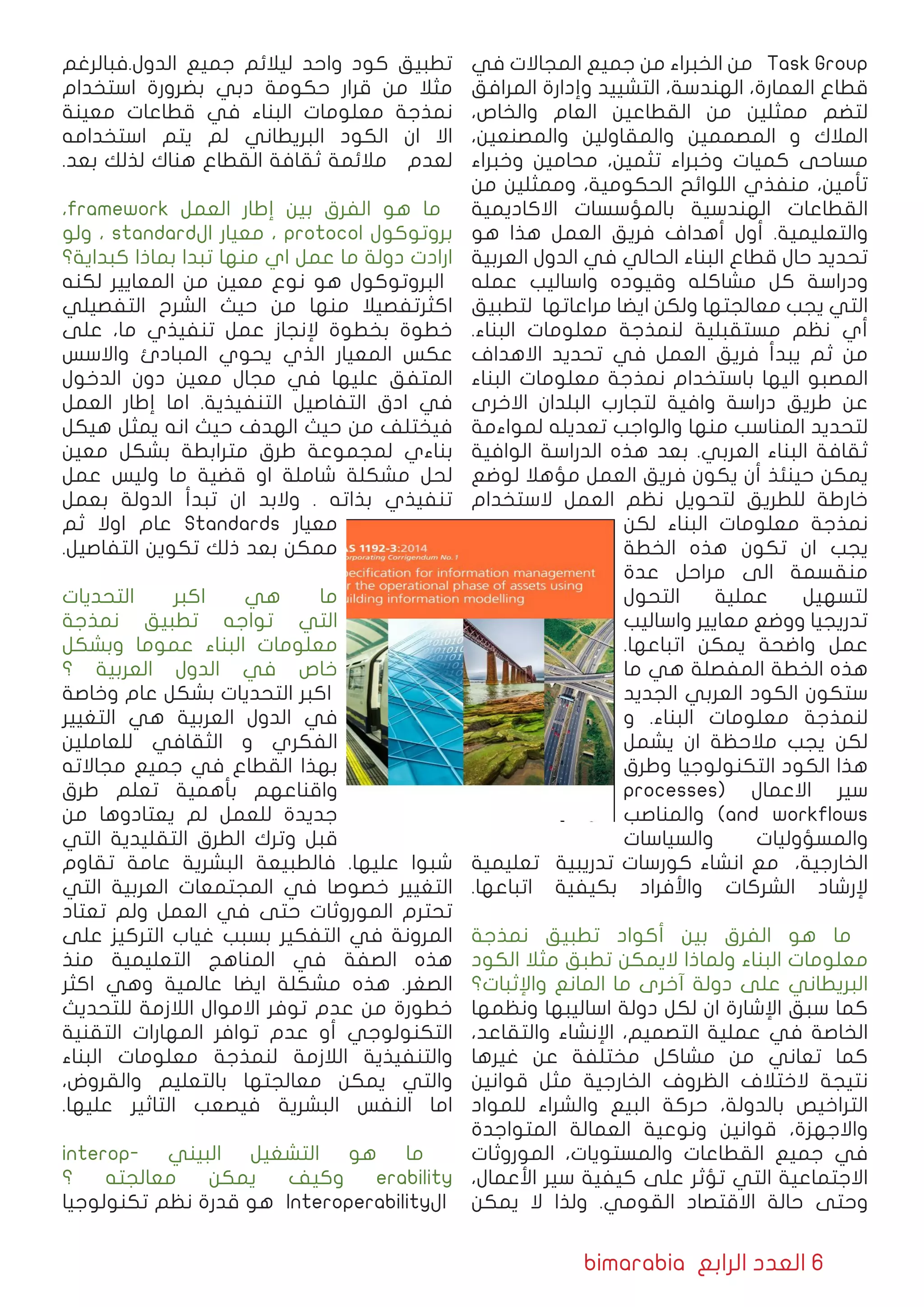 bimarabia ‫الرابع‬ ‫العدد‬ 6
‫في‬ ‫المجاالت‬ ‫جمیع‬ ‫من‬ ‫الخبراء‬ ‫من‬ Task Group
‫المرافق‬ ‫وإدارة‬ ‫التشیید‬ ،‫الهندسة‬ ،‫العمارة‬ ‫قطاع‬
،‫والخاص‬ ‫العام‬ ‫القطاعین‬ ‫من‬ ‫ممثلین‬ ‫لتضم‬
،‫والمصنعين‬ ‫والمقاولين‬ ‫المصممین‬ ‫و‬ ‫المالك‬
‫وخبراء‬ ‫محامین‬ ،‫تثمین‬ ‫وخبراء‬ ‫كمیات‬ ‫مساحی‬
‫من‬ ‫وممثلین‬ ،‫الحكومیة‬ ‫اللوائح‬ ‫منفذي‬ ،‫تأمین‬
‫االكادیمیة‬ ‫بالمؤسسات‬ ‫الهندسیة‬ ‫القطاعات‬
‫هو‬ ‫هذا‬ ‫العمل‬ ‫فریق‬ ‫أهداف‬ ‫أول‬ .‫والتعلیمیة‬
‫العربیة‬ ‫الدول‬ ‫في‬ ‫الحالي‬ ‫البناء‬ ‫قطاع‬ ‫حال‬ ‫تحدید‬
‫عمله‬ ‫واسالیب‬ ‫وقیوده‬ ‫مشاكله‬ ‫كل‬ ‫ودراسة‬
‫لتطبیق‬ ‫مراعاتها‬ ‫ايضا‬ ‫ولكن‬ ‫معالجتها‬ ‫یجب‬ ‫التي‬
.‫البناء‬ ‫معلومات‬ ‫لنمذجة‬ ‫مستقبلیة‬ ‫نظم‬ ‫أي‬
‫االهداف‬ ‫تحدید‬ ‫في‬ ‫العمل‬ ‫فریق‬ ‫یبدأ‬ ‫ثم‬ ‫من‬
‫البناء‬ ‫معلومات‬ ‫نمذجة‬ ‫باستخدام‬ ‫الیها‬ ‫المصبو‬
‫االخرى‬ ‫البلدان‬ ‫لتجارب‬ ‫وافیة‬ ‫دراسة‬ ‫طریق‬ ‫عن‬
‫لمواءمة‬ ‫تعدیله‬ ‫والواجب‬ ‫منها‬ ‫المناسب‬ ‫لتحدید‬
‫الوافیة‬ ‫الدراسة‬ ‫هذه‬ ‫بعد‬ .‫العربي‬ ‫البناء‬ ‫ثقافة‬
‫لوضع‬ ‫مؤهال‬ ‫العمل‬ ‫فریق‬ ‫یكون‬ ‫أن‬ ‫حینئذ‬ ‫يمكن‬
‫الستخدام‬ ‫العمل‬ ‫نظم‬ ‫لتحویل‬ ‫للطریق‬ ‫خارطة‬
‫لكن‬ ‫البناء‬ ‫معلومات‬ ‫نمذجة‬
‫الخطة‬ ‫هذه‬ ‫تكون‬ ‫ان‬ ‫یجب‬
‫عدة‬ ‫مراحل‬ ‫الى‬ ‫منقسمة‬
‫التحول‬ ‫عملیة‬ ‫لتسهیل‬
‫واسالیب‬ ‫معاییر‬ ‫ووضع‬ ‫تدریجیا‬
.‫اتباعها‬ ‫یمكن‬ ‫واضحة‬ ‫عمل‬
‫ما‬ ‫هي‬ ‫المفصلة‬ ‫الخطة‬ ‫هذه‬
‫الجدید‬ ‫العربي‬ ‫الكود‬ ‫ستكون‬
‫و‬ .‫البناء‬ ‫معلومات‬ ‫لنمذجة‬
‫یشمل‬ ‫ان‬ ‫مالحظة‬ ‫یجب‬ ‫لكن‬
‫وطرق‬ ‫التكنولوجیا‬ ‫الكود‬ ‫هذا‬
processes( ‫االعمال‬ ‫سير‬
‫والمناصب‬ )and workflows
‫والسیاسات‬ ‫والمسؤولیات‬
‫تعلیمیة‬ ‫تدریبیة‬ ‫كورسات‬ ‫انشاء‬ ‫مع‬ ،‫الخارجیة‬
.‫اتباعها‬ ‫بكیفیة‬ ‫واﻷفراد‬ ‫الشركات‬ ‫ﻹرشاد‬
‫نمذجة‬ ‫تطبيق‬ ‫أكواد‬ ‫بین‬ ‫الفرق‬ ‫هو‬ ‫ما‬
‫الكود‬ ‫مثال‬ ‫تطبق‬ ‫الیمكن‬ ‫ولماذا‬ ‫البناء‬ ‫معلومات‬
‫واإلثبات؟‬ ‫المانع‬ ‫ما‬ ‫آخرى‬ ‫دولة‬ ‫على‬ ‫البریطاني‬
‫ونظمها‬ ‫اسالیبها‬ ‫دولة‬ ‫لكل‬ ‫ان‬ ‫اإلشارة‬ ‫سبق‬ ‫كما‬
،‫والتقاعد‬ ‫اﻹنشاء‬ ،‫التصميم‬ ‫عملیة‬ ‫في‬ ‫الخاصة‬
‫غیرها‬ ‫عن‬ ‫مختلفة‬ ‫مشاكل‬ ‫من‬ ‫تعاني‬ ‫كما‬
‫قوانین‬ ‫مثل‬ ‫الخارجیة‬ ‫الظروف‬ ‫الختالف‬ ‫نتیجة‬
‫للمواد‬ ‫والشراء‬ ‫البیع‬ ‫حركة‬ ،‫بالدولة‬ ‫التراخیص‬
‫المتواجدة‬ ‫العمالة‬ ‫ونوعیة‬ ‫قوانین‬ ،‫واالجهزة‬
‫الموروثات‬ ،‫والمستویات‬ ‫القطاعات‬ ‫جمیع‬ ‫في‬
،‫اﻷعمال‬ ‫سير‬ ‫كیفیة‬ ‫على‬ ‫تؤثر‬ ‫التي‬ ‫االجتماعیة‬
‫یمكن‬ ‫ال‬ ‫ولذا‬ .‫القومي‬ ‫االقتصاد‬ ‫حالة‬ ‫وحتى‬
‫الدول.فبالرغم‬ ‫جمیع‬ ‫لیالئم‬ ‫واحد‬ ‫كود‬ ‫تطبیق‬
‫استخدام‬ ‫بضرورة‬ ‫دبي‬ ‫حكومة‬ ‫قرار‬ ‫من‬ ‫مثال‬
‫معینة‬ ‫قطاعات‬ ‫في‬ ‫البناء‬ ‫معلومات‬ ‫نمذجة‬
‫استخدامه‬ ‫یتم‬ ‫لم‬ ‫البریطاني‬ ‫الكود‬ ‫ان‬ ‫اال‬
.‫بعد‬ ‫لذلك‬ ‫هناك‬ ‫القطاع‬ ‫ثقافة‬ ‫مالئمة‬ ‫لعدم‬
،framework ‫العمل‬ ‫إطار‬ ‫بین‬ ‫الفرق‬ ‫هو‬ ‫ما‬
‫ولو‬ ، standard‫ال‬ ‫معيار‬ ، protocol ‫بروتوكول‬
‫كبدایة؟‬ ‫بماذا‬ ‫تبدا‬ ‫منها‬ ‫اي‬ ‫عمل‬ ‫ما‬ ‫دولة‬ ‫ارادت‬
‫لكنه‬ ‫المعايير‬ ‫من‬ ‫معین‬ ‫نوع‬ ‫هو‬ ‫البروتوكول‬
‫التفصیلي‬ ‫الشرح‬ ‫حیث‬ ‫من‬ ‫منها‬ ‫اكثرتفصیال‬
‫على‬ ،‫ما‬ ‫تنفیذي‬ ‫عمل‬ ‫ﻹنجاز‬ ‫بخطوة‬ ‫خطوة‬
‫واالسس‬ ‫المبادئ‬ ‫یحوي‬ ‫الذي‬ ‫المعيار‬ ‫عكس‬
‫الدخول‬ ‫دون‬ ‫معین‬ ‫مجال‬ ‫في‬ ‫علیها‬ ‫المتفق‬
‫العمل‬ ‫إطار‬ ‫اما‬ .‫التنفیذیة‬ ‫التفاصیل‬ ‫ادق‬ ‫في‬
‫هیكل‬ ‫یمثل‬ ‫انه‬ ‫حیث‬ ‫الهدف‬ ‫حیث‬ ‫من‬ ‫فيختلف‬
‫معین‬ ‫بشكل‬ ‫مترابطة‬ ‫طرق‬ ‫لمجموعة‬ ‫بناءي‬
‫عمل‬ ‫ولیس‬ ‫ما‬ ‫قضیة‬ ‫او‬ ‫شاملة‬ ‫مشكلة‬ ‫لحل‬
‫بعمل‬ ‫الدولة‬ ‫تبدأ‬ ‫ان‬ ‫والبد‬ . ‫بذاته‬ ‫تنفیذي‬
‫ثم‬ ‫اوال‬ ‫عام‬ Standards ‫معيار‬
.‫التفاصیل‬ ‫تكوین‬ ‫ذلك‬ ‫بعد‬ ‫ممكن‬
‫التحدیات‬ ‫اكبر‬ ‫هي‬ ‫ما‬
‫نمذجة‬ ‫تطبیق‬ ‫تواجه‬ ‫التي‬
‫وبشكل‬ ‫عموما‬ ‫البناء‬ ‫معلومات‬
‫؟‬ ‫العربیة‬ ‫الدول‬ ‫في‬ ‫خاص‬
‫وخاصة‬ ‫عام‬ ‫بشكل‬ ‫التحدیات‬ ‫اكبر‬
‫التغيير‬ ‫هي‬ ‫العربیة‬ ‫الدول‬ ‫في‬
‫للعاملین‬ ‫الثقافي‬ ‫و‬ ‫الفكري‬
‫مجاالته‬ ‫جمیع‬ ‫في‬ ‫القطاع‬ ‫بهذا‬
‫طرق‬ ‫تعلم‬ ‫بأهمیة‬ ‫واقناعهم‬
‫من‬ ‫یعتادوها‬ ‫لم‬ ‫للعمل‬ ‫جدیدة‬
‫التي‬ ‫التقلیدیة‬ ‫الطرق‬ ‫وترك‬ ‫قبل‬
‫تقاوم‬ ‫عامة‬ ‫البشریة‬ ‫فالطبیعة‬ .‫علیها‬ ‫شبوا‬
‫التي‬ ‫العربیة‬ ‫المجتمعات‬ ‫في‬ ‫خصوصا‬ ‫التغییر‬
‫تعتاد‬ ‫ولم‬ ‫العمل‬ ‫في‬ ‫حتى‬ ‫الموروثات‬ ‫تحترم‬
‫على‬ ‫التركیز‬ ‫غیاب‬ ‫بسبب‬ ‫التفكیر‬ ‫في‬ ‫المرونة‬
‫منذ‬ ‫التعلیمیة‬ ‫المناهج‬ ‫في‬ ‫الصفة‬ ‫هذه‬
‫اكثر‬ ‫وهي‬ ‫عالمیة‬ ‫ایضا‬ ‫مشكلة‬ ‫هذه‬ .‫الصغر‬
‫للتحدیث‬ ‫الالزمة‬ ‫االموال‬ ‫توفر‬ ‫عدم‬ ‫من‬ ‫خطورة‬
‫التقنیة‬ ‫المهارات‬ ‫توافر‬ ‫عدم‬ ‫أو‬ ‫التكنولوجي‬
‫البناء‬ ‫معلومات‬ ‫لنمذجة‬ ‫الالزمة‬ ‫والتنفیذیة‬
،‫والقروض‬ ‫بالتعلیم‬ ‫معالجتها‬ ‫يمكن‬ ‫والتي‬
.‫علیها‬ ‫التاثیر‬ ‫فیصعب‬ ‫البشریة‬ ‫النفس‬ ‫اما‬
interop� ‫البين ي‬ ‫التشغيل‬ ‫هو‬ ‫ما‬
‫؟‬ ‫معالجته‬ ‫یمكن‬ ‫وكیف‬ erability
‫تكنولوجیا‬ ‫نظم‬ ‫قدرة‬ ‫هو‬ Interoperability‫ال‬
 