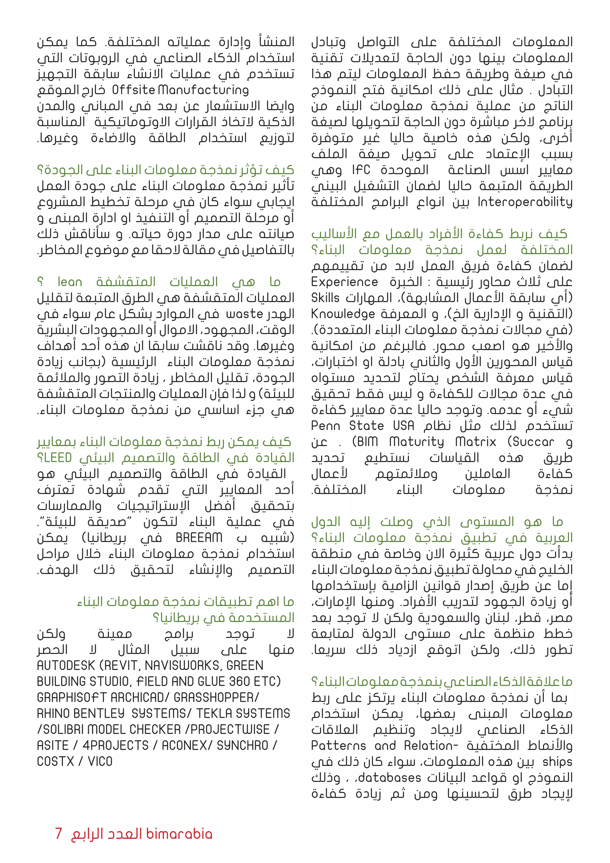 7 ‫الرابع‬ ‫العدد‬ bimarabia
‫وتبادل‬ ‫التواصل‬ ‫على‬ ‫المختلفة‬ ‫المعلومات‬
‫تقنیة‬ ‫لتعدیالت‬ ‫الحاجة‬ ‫دون‬ ‫بینها‬ ‫المعلومات‬
‫هذا‬ ‫ليتم‬ ‫المعلومات‬ ‫حفظ‬ ‫وطریقة‬ ‫صيغة‬ ‫في‬
‫النموذج‬ ‫فتح‬ ‫امكانیة‬ ‫ذلك‬ ‫على‬ ‫مثال‬ . ‫التبادل‬
‫من‬ ‫البناء‬ ‫معلومات‬ ‫نمذجة‬ ‫عملية‬ ‫من‬ ‫الناتج‬
‫لصيغة‬ ‫لتحویلها‬ ‫الحاجة‬ ‫دون‬ ‫مباشرة‬ ‫الخر‬ ‫برنامج‬
‫متوفرة‬ ‫غیر‬ ‫حالیا‬ ‫خاصیة‬ ‫هذه‬ ‫ولكن‬ ،‫أخرى‬
‫الملف‬ ‫صيغة‬ ‫تحويل‬ ‫على‬ ‫اﻹعتماد‬ ‫بسبب‬
‫وهي‬ IFC ‫الموحدة‬ ‫الصناعة‬ ‫اسس‬ ‫معايير‬
‫البيني‬ ‫التشغيل‬ ‫لضمان‬ ‫حالیا‬ ‫المتبعة‬ ‫الطریقة‬
‫المختلفة‬ ‫البرامج‬ ‫انواع‬ ‫بین‬ Interoperability
‫اﻷسالیب‬ ‫مع‬ ‫بالعمل‬ ‫األفراد‬ ‫كفاءة‬ ‫نربط‬ ‫كیف‬
‫البناء؟‬ ‫معلومات‬ ‫نمذجة‬ ‫لعمل‬ ‫المختلفة‬
‫تقییمهم‬ ‫من‬ ‫البد‬ ‫العمل‬ ‫فریق‬ ‫كفاءة‬ ‫لضمان‬
Experience ‫الخبرة‬ : ‫رئیسیة‬ ‫محاور‬ ‫ثالث‬ ‫على‬
Skills ‫المهارات‬ ،)‫المشابهة‬ ‫األعمال‬ ‫سابقة‬ ‫(أي‬
Knowledge ‫المعرفة‬ ‫و‬ ،)‫الخ‬ ‫اإلداریة‬ ‫و‬ ‫(التقنیة‬
.)‫المتعددة‬ ‫البناء‬ ‫معلومات‬ ‫نمذجة‬ ‫مجاالت‬ ‫(في‬
‫امكانیة‬ ‫من‬ ‫فالبرغم‬ .‫محور‬ ‫اصعب‬ ‫هو‬ ‫واﻷخير‬
،‫اختبارات‬ ‫او‬ ‫بادلة‬ ‫والثاني‬ ‫اﻷول‬ ‫المحورين‬ ‫قیاس‬
‫مستواه‬ ‫لتحديد‬ ‫یحتاج‬ ‫الشخص‬ ‫معرفة‬ ‫قیاس‬
‫تحقیق‬ ‫فقط‬ ‫لیس‬ ‫و‬ ‫للكفاءة‬ ‫مجاالت‬ ‫عدة‬ ‫في‬
‫كفاءة‬ ‫معايير‬ ‫عدة‬ ‫حالیا‬ ‫وتوجد‬ .‫عدمه‬ ‫أو‬ ‫شيء‬
Penn State USA ‫نظام‬ ‫مثل‬ ‫لذلك‬ ‫تستخدم‬
‫عن‬ . )BIM Maturity Matrix (Succar ‫و‬
‫تحدید‬ ‫نستطیع‬ ‫القیاسات‬ ‫هذه‬ ‫طریق‬
‫ألعمال‬ ‫ومالئمتهم‬ ‫العاملین‬ ‫كفاءة‬
.‫المختلفة‬ ‫البناء‬ ‫معلومات‬ ‫نمذجة‬
‫الدول‬ ‫إليه‬ ‫وصلت‬ ‫الذي‬ ‫المستوى‬ ‫هو‬ ‫ما‬
‫البناء؟‬ ‫معلومات‬ ‫نمذجة‬ ‫تطبیق‬ ‫في‬ ‫العربیة‬
‫منطقة‬ ‫في‬ ‫وخاصة‬ ‫االن‬ ‫كثیرة‬ ‫عربیة‬ ‫دول‬ ‫بدأت‬
‫البناء‬‫معلومات‬‫نمذجة‬‫تطبيق‬‫محاولة‬‫في‬‫الخلیج‬
‫بإستخدامها‬ ‫الزامیة‬ ‫قوانین‬ ‫إصدار‬ ‫طریق‬ ‫عن‬ ‫إما‬
،‫اﻹمارات‬ ‫ومنها‬ .‫اﻷفراد‬ ‫لتدریب‬ ‫الجهود‬ ‫زیادة‬ ‫أو‬
‫بعد‬ ‫توجد‬ ‫ال‬ ‫ولكن‬ ‫والسعودیة‬ ‫لبنان‬ ،‫قطر‬ ،‫مصر‬
‫لمتابعة‬ ‫الدولة‬ ‫مستوى‬ ‫على‬ ‫منظمة‬ ‫خطط‬
.‫سریعا‬ ‫ذلك‬ ‫ازدیاد‬ ‫اتوقع‬ ‫ولكن‬ ،‫ذلك‬ ‫تطور‬
‫البناء؟‬‫معلومات‬‫بنمذجة‬‫الصناعي‬‫الذكاء‬‫عالقة‬‫ما‬
‫ربط‬ ‫على‬ ‫یرتكز‬ ‫البناء‬ ‫معلومات‬ ‫نمذجة‬ ‫أن‬ ‫بما‬
‫استخدام‬ ‫یمكن‬ ،‫بعضها‬ ‫المبنى‬ ‫معلومات‬
‫العالقات‬ ‫وتنظیم‬ ‫الیجاد‬ ‫الصناعي‬ ‫الذكاء‬
Patterns and Relation� ‫المختفي ة‬ ‫واألنماط‬
‫في‬ ‫ذلك‬ ‫كان‬ ‫سواء‬ ،‫المعلومات‬ ‫هذه‬ ‫بین‬ ships
‫وذلك‬ ، ،databases ‫البيانات‬ ‫قواعد‬ ‫او‬ ‫النموذج‬
‫كفاءة‬ ‫زیادة‬ ‫ثم‬ ‫ومن‬ ‫لتحسینها‬ ‫طرق‬ ‫ﻹیجاد‬
‫یمكن‬ ‫كما‬ .‫المختلفة‬ ‫عملياته‬ ‫وإدارة‬ ‫المنشأ‬
‫التي‬ ‫الروبوتات‬ ‫في‬ ‫الصناعي‬ ‫الذكاء‬ ‫استخدام‬
‫التجهیز‬ ‫سابقة‬ ‫االنشاء‬ ‫عملیات‬ ‫في‬ ‫تستخدم‬
‫الموقع‬ ‫خارج‬ Offsite Manufacturing
‫والمدن‬ ‫المباني‬ ‫في‬ ‫بعد‬ ‫عن‬ ‫االستشعار‬ ‫وایضا‬
‫المناسبة‬ ‫االوتوماتيكية‬ ‫القرارات‬ ‫التخاذ‬ ‫الذكیة‬
.‫وغيرها‬ ‫واالضاءة‬ ‫الطاقة‬ ‫استخدام‬ ‫لتوزیع‬
‫الجودة؟‬ ‫على‬ ‫البناء‬ ‫معلومات‬ ‫نمذجة‬ ‫تؤثر‬ ‫كیف‬
‫العمل‬ ‫جودة‬ ‫على‬ ‫البناء‬ ‫معلومات‬ ‫نمذجة‬ ‫تأثیر‬
‫المشروع‬ ‫تخطیط‬ ‫مرحلة‬ ‫في‬ ‫كان‬ ‫سواء‬ ‫ایجابي‬
‫و‬ ‫المبنى‬ ‫ادارة‬ ‫او‬ ‫التنفیذ‬ ‫أو‬ ‫التصمیم‬ ‫مرحلة‬ ‫أو‬
‫ذلك‬ ‫سأناقش‬ ‫و‬ .‫حياته‬ ‫دورة‬ ‫مدار‬ ‫على‬ ‫صيانته‬
.‫المخاطر‬‫موضوع‬‫مع‬‫الحقا‬‫مقالة‬‫في‬‫بالتفاصیل‬
‫؟‬ lean ‫المتقشفة‬ ‫العمليات‬ ‫هي‬ ‫ما‬
‫لتقلیل‬ ‫المتبعة‬ ‫الطرق‬ ‫هي‬ ‫المتقشفة‬ ‫العمليات‬
‫في‬ ‫سواء‬ ‫عام‬ ‫بشكل‬ ‫الموارد‬ ‫في‬ waste ‫الهدر‬
‫البشرية‬ ‫المجهودات‬ ‫أو‬ ‫االموال‬ ،‫المجهود‬ ،‫الوقت‬
‫أهداف‬ ‫أحد‬ ‫هذه‬ ‫ان‬ ‫سابقا‬ ‫ناقشت‬ ‫وقد‬ .‫وغيرها‬
‫زیادة‬ ‫(بجانب‬ ‫الرئیسیة‬ ‫البناء‬ ‫معلومات‬ ‫نمذجة‬
‫والمالئمة‬ ‫التصور‬ ‫زیادة‬ ، ‫المخاطر‬ ‫تقلیل‬ ،‫الجودة‬
‫المتقشفة‬ ‫والمنتجات‬ ‫العمليات‬ ‫فإن‬ ‫لذا‬ ‫و‬ )‫للبیئة‬
.‫البناء‬ ‫معلومات‬ ‫نمذجة‬ ‫من‬ ‫اساسي‬ ‫جزء‬ ‫هي‬
‫بمعايير‬ ‫البناء‬ ‫معلومات‬ ‫نمذجة‬ ‫ربط‬ ‫یمكن‬ ‫كیف‬
‫؟‬LEED ‫البيئي‬ ‫والتصميم‬ ‫الطاقة‬ ‫في‬ ‫القيادة‬
‫هو‬ ‫البيئي‬ ‫والتصميم‬ ‫الطاقة‬ ‫في‬ ‫القيادة‬
‫تعترف‬ ‫شهادة‬ ‫تقدم‬ ‫التي‬ ‫المعايير‬ ‫أحد‬
‫والممارسات‬ ‫اﻹستراتیجیات‬ ‫أفضل‬ ‫بتحقیق‬
."‫للبیئة‬ ‫"صدیقة‬ ‫لتكون‬ ‫البناء‬ ‫عملیة‬ ‫في‬
‫یمكن‬ )‫بريطانيا‬ ‫في‬ BREEAM ‫ب‬ ‫(شبيه‬
‫مراحل‬ ‫خالل‬ ‫البناء‬ ‫معلومات‬ ‫نمذجة‬ ‫استخدام‬
.‫الهدف‬ ‫ذلك‬ ‫لتحقيق‬ ‫واﻹنشاء‬ ‫التصميم‬
‫البناء‬ ‫معلومات‬ ‫نمذجة‬ ‫تطبيقات‬ ‫اهم‬ ‫ما‬
‫بریطانیا؟‬ ‫في‬ ‫المستخدمة‬
‫ولكن‬ ‫معینة‬ ‫برامج‬ ‫توجد‬ ‫ال‬
‫الحصر‬ ‫ال‬ ‫المثال‬ ‫سبیل‬ ‫على‬ ‫منها‬
AUTODESK (REVIT, NAVISWORKS, GREEN
BUILDING STUDIO, FIELD AND GLUE 360 ETC)
GRAPHISOFT ARCHICAD/ GRASSHOPPER/
RHINO BENTLEY SYSTEMS/ TEKLA SYSTEMS
/SOLIBRI MODEL CHECKER /PROJECTWISE /
ASITE / 4PROJECTS / ACONEX/ SYNCHRO /
COSTX / VICO
 
