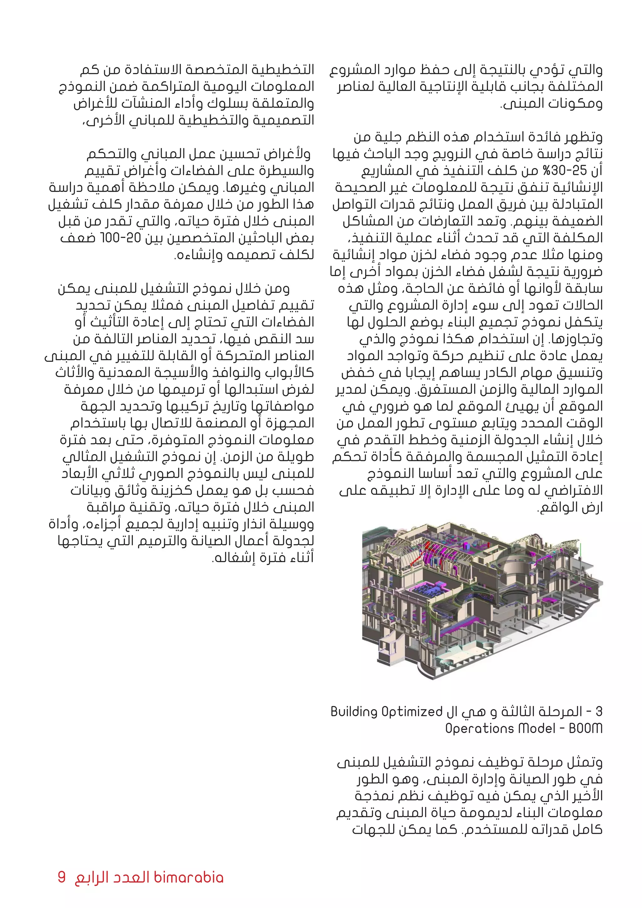 9 ‫الرابع‬ ‫العدد‬ bimarabia
‫المشروع‬ ‫موارد‬ ‫حفظ‬ ‫إلى‬ ‫بالنتيجة‬ ‫تؤدي‬ ‫والتي‬
‫لعناصر‬ ‫العالية‬ ‫اإلنتاجية‬ ‫قابلية‬ ‫بجانب‬ ‫المختلفة‬
.‫المبنى‬ ‫ومكونات‬
‫من‬ ‫جلية‬ ‫النظم‬ ‫هذه‬ ‫استخدام‬ ‫فائدة‬ ‫وتظهر‬
‫فيها‬ ‫الباحث‬ ‫وجد‬ ‫النرويج‬ ‫في‬ ‫خاصة‬ ‫دراسة‬ ‫نتائج‬
‫المشاريع‬ ‫في‬ ‫التنفيذ‬ ‫كلف‬ ‫من‬ %30-25 ‫أن‬
‫الصحيحة‬ ‫غير‬ ‫للمعلومات‬ ‫نتيجة‬ ‫تنفق‬ ‫اإلنشائية‬
‫التواصل‬ ‫قدرات‬ ‫ونتائج‬ ‫العمل‬ ‫فريق‬ ‫بين‬ ‫المتبادلة‬
‫المشاكل‬ ‫من‬ ‫التعارضات‬ ‫وتعد‬ .‫بينهم‬ ‫الضعيفة‬
،‫التنفيذ‬ ‫عملية‬ ‫أثناء‬ ‫تحدث‬ ‫قد‬ ‫التي‬ ‫المكلفة‬
‫إنشائية‬ ‫مواد‬ ‫لخزن‬ ‫فضاء‬ ‫وجود‬ ‫عدم‬ ‫مثال‬ ‫ومنها‬
‫إما‬ ‫أخرى‬ ‫بمواد‬ ‫الخزن‬ ‫فضاء‬ ‫لشغل‬ ‫نتيجة‬ ‫ضرورية‬
‫هذه‬ ‫ومثل‬ ،‫الحاجة‬ ‫عن‬ ‫فائضة‬ ‫أو‬ ‫ألوانها‬ ‫سابقة‬
‫والتي‬ ‫المشروع‬ ‫إدارة‬ ‫سوء‬ ‫إلى‬ ‫تعود‬ ‫الحاالت‬
‫لها‬ ‫الحلول‬ ‫بوضع‬ ‫البناء‬ ‫تجميع‬ ‫نموذج‬ ‫يتكفل‬
‫والذي‬ ‫نموذج‬ ‫هكذا‬ ‫استخدام‬ ‫إن‬ .‫وتجاوزها‬
‫المواد‬ ‫وتواجد‬ ‫حركة‬ ‫تنظيم‬ ‫على‬ ‫عادة‬ ‫يعمل‬
‫خفض‬ ‫في‬ ‫إيجابا‬ ‫يساهم‬ ‫الكادر‬ ‫مهام‬ ‫وتنسيق‬
‫لمدير‬ ‫ويمكن‬ .‫المستغرق‬ ‫والزمن‬ ‫المالية‬ ‫الموارد‬
‫في‬ ‫ضروري‬ ‫هو‬ ‫لما‬ ‫الموقع‬ ‫يهيئ‬ ‫أن‬ ‫الموقع‬
‫من‬ ‫العمل‬ ‫تطور‬ ‫مستوى‬ ‫ويتابع‬ ‫المحدد‬ ‫الوقت‬
‫في‬ ‫التقدم‬ ‫وخطط‬ ‫الزمنية‬ ‫الجدولة‬ ‫إنشاء‬ ‫خالل‬
‫تحكم‬ ‫كأداة‬ ‫والمرفقة‬ ‫المجسمة‬ ‫التمثيل‬ ‫إعادة‬
‫النموذج‬ ‫أساسا‬ ‫تعد‬ ‫والتي‬ ‫المشروع‬ ‫على‬
‫على‬ ‫تطبيقه‬ ‫إال‬ ‫اإلدارة‬ ‫على‬ ‫وما‬ ‫له‬ ‫االفتراضي‬
.‫الواقع‬ ‫ارض‬
Building Optimized ‫ال‬ ‫هي‬ ‫و‬ ‫الثالثة‬ ‫المرحلة‬ - 3
Operations Model - BOOM
‫للمبنى‬ ‫التشغيل‬ ‫نموذج‬ ‫توظيف‬ ‫مرحلة‬ ‫وتمثل‬
‫الطور‬ ‫وهو‬ ،‫المبنى‬ ‫وإدارة‬ ‫الصيانة‬ ‫طور‬ ‫في‬
‫نمذجة‬ ‫نظم‬ ‫توظيف‬ ‫فيه‬ ‫يمكن‬ ‫الذي‬ ‫األخير‬
‫وتقديم‬ ‫المبنى‬ ‫حياة‬ ‫لديمومة‬ ‫البناء‬ ‫معلومات‬
‫للجهات‬ ‫يمكن‬ ‫كما‬ .‫للمستخدم‬ ‫قدراته‬ ‫كامل‬
‫كم‬ ‫من‬ ‫االستفادة‬ ‫المتخصصة‬ ‫التخطيطية‬
‫النموذج‬ ‫ضمن‬ ‫المتراكمة‬ ‫اليومية‬ ‫المعلومات‬
‫لألغراض‬ ‫المنشآت‬ ‫وأداء‬ ‫بسلوك‬ ‫والمتعلقة‬
،‫األخرى‬ ‫للمباني‬ ‫والتخطيطية‬ ‫التصميمية‬
‫والتحكم‬ ‫المباني‬ ‫عمل‬ ‫تحسين‬ ‫وألغراض‬
‫تقييم‬ ‫وأغراض‬ ‫الفضاءات‬ ‫على‬ ‫والسيطرة‬
‫دراسة‬ ‫أهمية‬ ‫مالحظة‬ ‫ويمكن‬ .‫وغيرها‬ ‫المباني‬
‫تشغيل‬ ‫كلف‬ ‫مقدار‬ ‫معرفة‬ ‫خالل‬ ‫من‬ ‫الطور‬ ‫هذا‬
‫قبل‬ ‫من‬ ‫تقدر‬ ‫والتي‬ ،‫حياته‬ ‫فترة‬ ‫خالل‬ ‫المبنى‬
‫ضعف‬ 100-20 ‫بين‬ ‫المتخصصين‬ ‫الباحثين‬ ‫بعض‬
.‫وإنشاءه‬ ‫تصميمه‬ ‫لكلف‬
‫يمكن‬ ‫للمبنى‬ ‫التشغيل‬ ‫نموذج‬ ‫خالل‬ ‫ومن‬
‫تحديد‬ ‫يمكن‬ ‫فمثال‬ ‫المبنى‬ ‫تفاصيل‬ ‫تقييم‬
‫أو‬ ‫التأثيث‬ ‫إعادة‬ ‫إلى‬ ‫تحتاج‬ ‫التي‬ ‫الفضاءات‬
‫من‬ ‫التالفة‬ ‫العناصر‬ ‫تحديد‬ ،‫فيها‬ ‫النقص‬ ‫سد‬
‫المبنى‬ ‫في‬ ‫للتغيير‬ ‫القابلة‬ ‫أو‬ ‫المتحركة‬ ‫العناصر‬
‫واألثاث‬ ‫المعدنية‬ ‫واألسيجة‬ ‫والنوافذ‬ ‫كاألبواب‬
‫معرفة‬ ‫خالل‬ ‫من‬ ‫ترميمها‬ ‫أو‬ ‫استبدالها‬ ‫لغرض‬
‫الجهة‬ ‫وتحديد‬ ‫تركيبها‬ ‫وتاريخ‬ ‫مواصفاتها‬
‫باستخدام‬ ‫بها‬ ‫لالتصال‬ ‫المصنعة‬ ‫أو‬ ‫المجهزة‬
‫فترة‬ ‫بعد‬ ‫حتى‬ ،‫المتوفرة‬ ‫النموذج‬ ‫معلومات‬
‫المثالي‬ ‫التشغيل‬ ‫نموذج‬ ‫إن‬ .‫الزمن‬ ‫من‬ ‫طويلة‬
‫األبعاد‬ ‫ثالثي‬ ‫الصوري‬ ‫بالنموذج‬ ‫ليس‬ ‫للمبنى‬
‫وبيانات‬ ‫وثائق‬ ‫كخزينة‬ ‫يعمل‬ ‫هو‬ ‫بل‬ ‫فحسب‬
‫مراقبة‬ ‫وتقنية‬ ،‫حياته‬ ‫فترة‬ ‫خالل‬ ‫المبنى‬
‫وأداة‬ ،‫أجزاءه‬ ‫لجميع‬ ‫إدارية‬ ‫وتنبيه‬ ‫انذار‬ ‫ووسيلة‬
‫يحتاجها‬ ‫التي‬ ‫والترميم‬ ‫الصيانة‬ ‫أعمال‬ ‫لجدولة‬
.‫إشغاله‬ ‫فترة‬ ‫أثناء‬
 