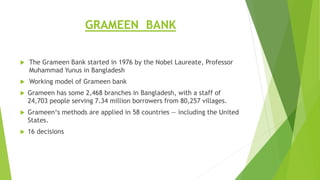 GRAMEEN BANK
 The Grameen Bank started in 1976 by the Nobel Laureate, Professor
Muhammad Yunus in Bangladesh
 Working model of Grameen bank
 Grameen has some 2,468 branches in Bangladesh, with a staff of
24,703 people serving 7.34 million borrowers from 80,257 villages.
 Grameen‘s methods are applied in 58 countries — including the United
States.
 16 decisions
 