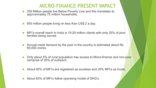MICRO-FINANCE PRESENT IMPACT
 350 Million people live Below Poverty Line and this translates to
approximately 75 million households.
 850 million people living on less than US$ 2 a day.
 MFI’s overall reach in India is 15-20 million clients with only 35% of poor
families being served.
 Annual credit demand by the poor in the country is estimated about Rs
60,000 crores.
 Only about 5% of rural population has access to Micro-finance and non-poor
comprise of 28% of outreach.
 About 60% of MFI’s are registered as societies and 20% MFI’s as trusts.
 About 65% of MFI’s follow operating model of SHG’s.
 