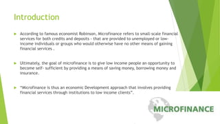 Introduction
 According to famous economist Robinson, Microfinance refers to small-scale financial
services for both credits and deposits - that are provided to unemployed or low-
income individuals or groups who would otherwise have no other means of gaining
financial services .
 Ultimately, the goal of microfinance is to give low income people an opportunity to
become self- sufficient by providing a means of saving money, borrowing money and
insurance.
 “Microfinance is thus an economic Development approach that involves providing
financial services through institutions to low income clients”.
 