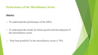 Performance of the Microfinance Sector
Objective:
 To understand the performance of the MFIs.
 To understand the trends for future growth and development of
the microfinance sector.
 Total loan portfolio3 in the microfinance sector is 70%
 