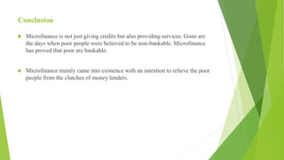 Conclusion
 Microfinance is not just giving credits but also providing services. Gone are
the days when poor people were believed to be non-bankable. Microfinance
has proved that poor are bankable.
 Microfinance mainly came into existence with an intention to relieve the poor
people from the clutches of money lenders.
 