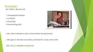 Example:
Mrs. Bharti, 48 years old
• Unemployed husband
• 4 children
• No savings
• Good sewing skills
• Mrs. Bharti decides to start a home based sewing business
• She goes to the bank and makes a demand for a loan at her bank
MRS. Bharti’s DEMAND IS REJECTED
 