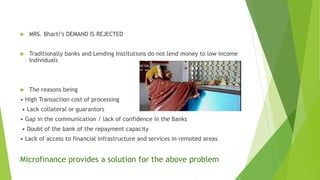  MRS. Bharti’s DEMAND IS REJECTED
 Traditionally banks and Lending Institutions do not lend money to low income
Individuals
 The reasons being
• High Transaction cost of processing
• Lack collateral or guarantors
• Gap in the communication / lack of confidence in the Banks
• Doubt of the bank of the repayment capacity
• Lack of access to financial infrastructure and services in remoted areas
Microfinance provides a solution for the above problem
 