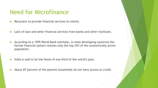 Need for Microfinance
 Reluctant to provide financial services to clients.
 Lack of loan and other financial services from banks and other institutes.
 According to a 1995 World Bank estimate, in most developing countries the
formal financial system reaches only the top 25% of the economically active
population.
 India is said to be the home of one third of the world’s poor.
 About 87 percent of the poorest households do not have access to credit.
 