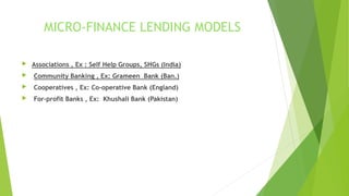 MICRO-FINANCE LENDING MODELS
 Associations , Ex : Self Help Groups, SHGs (India)
 Community Banking , Ex: Grameen Bank (Ban.)
 Cooperatives , Ex: Co-operative Bank (England)
 For-profit Banks , Ex: Khushali Bank (Pakistan)
 