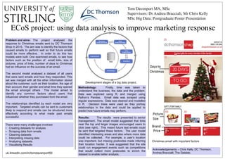 ECoS project: using data analysis to improve marketing response
Tom Davenport MA, MSc
Supervisors: Dr Andrea Bracciali, Mr Chris Kelly
MSc Big Data: Postgraduate Poster Presentation
Problem and aims: The project analysed the
response to Christmas emails sent by DC Thomson
Shop in 2015. The aim was to identify the factors that
caused emails to perform well so that future emails
could be more effective. In order to do this two
models were built: One examined emails, to see how
factors such as the position of email links, size of
pictures, price of links, number of days to Christmas
had an influence on the success of an email.
The second model analysed a dataset of all users
that were sent emails and how they responded. This
set was merged with all the other information stored
about the customer, such as their location, the age of
their account, their gender and what time they opened
the email amongst others This model aimed to
identify any common factors about users that
influenced whether they purchased from the email.
The relationships identified by each model are very
important. Targeted emails can be sent to customers
likely to respond and emails can be structured more
effectively according to what made past emails
successful.
Acknowledgements – Chris Kelly, DC Thomson,
Andrea Braccialli, The Datalab.
Methodology: Firstly, time was taken to
understand the business, the data and the problem.
Data was explored using R, and merged using
Python’s Pandas. Email data was scraped using
regular expressions. Data was cleaned and modelled
in R. Decision trees were used as they portray
relationships in the data and could be applied to
predict how future emails may perform.
Christmas email with important factors
Results: The results were presented to senior
management. The email model suggested that links
near the top and larger images encouraged users to
click (see right). This meant future test emails could
be sent that targeted these factors. The user model
identified interesting areas and also where more data
could be collected. For example, a user’s location
was important, but missing postcodes made inferring
their location harder. It was suggested that the site
could run engagement events such as competitions
that would collect more postcodes to enrich the
dataset to enable better analysis.
Development stages of a big data project.
There were many challenges involved:
• Creating datasets for analysis
• Scraping data from emails
• Cleaning datasets
• Interpreting missing data
• Analysing datasets
• Visualising Results
uk.linkedin.com/in/tomdavenport50
 