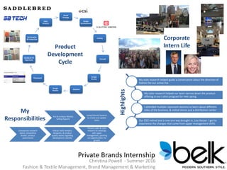 Private Brands Internship
Christina Powell - Summer 2016
Fashion & Textile Management, Brand Management & Marketing
Brand
Strategy
Design
Development
Costing
Concept
Design
Review
Adoption
Design
Review
Placement
Quality & Fit
Approvals
Ad Samples
& Production
Sales
Analysis
Product
Development
Cycle
Corporate
Intern Life
My
Responsibilities Run & Analyze Weekly
Selling Reports
Using Internal Systems
to create and update
styles
Comparison research
about competitive
brands’ product
assortments
Interact with vendors,
designers, & product
quality teams regarding
development submits
Present sales & color
research at meetings
with upper
management, pointing
out opportunities for
growth
Highlights
My style research helped guide a conversation about the direction of
fashion for our active line
My color research helped our team narrow down the product
offering in our t-shirt program for next spring
I attended multiple classroom sessions to learn about different
sides of the business, & visited stores and a distribution center
Our CEO retired and a new one was brought in, Lisa Harper. I got to
experience the changes that come from upper management shifts
 