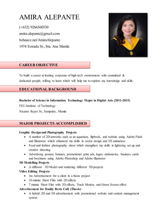 AMIRA ALEPANTE
(+632) 9266560530
amira.alepante@gmail.com
behance.net/AmiraAlepante
1974 Estrada St., Sta. Ana Manila
CAREER OBJECTIVE
To build a career at leading corporate of high-tech environment with committed &
dedicated people, willing to learn which will help me to explore my knowledge and skills.
EDUCATIONAL BACKGROUND
Bachelor of Science in Information Technology Major in Digital Arts (2011-2015)
FEU-Institute of Technology
Nicanor Reyes St., Sampaloc, Manila
MAJOR PROJECTS ACCOMPLISHED
Graphic Designand Photography Projects
 A number of 2D artworks such as an aquarium, flipbook, and website using Adobe Flash
and Illustrator which enhanced my skills in vector design and 2D animation.
 Food and fashion photography shoot which strengthen my skills in lightning set up and
creative directing
 Advertising posters, banners, promotional print ads, logos, stationeries, business cards
and brochures using Adobe Photoshop and Adobe Illustrator
3D Modelling Projects
 A different 3D Model and rendering different 3D projects
Video Editing Projects
 An Advertisement for a client in a thesis project
 10 minute Short Film with 2D effects
 7 minute Short Film with 3D effects, Track Motion, and Green Screen effect
Advertisement for Daddy Bertz Café (Thesis)
 A hybrid 2D and 3D advertisement with promotional website and content management
system
 