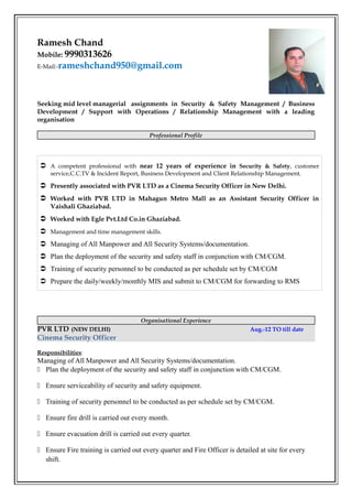 Ramesh Chand
Mobile: 9990313626
E-Mail:-rameshchand950@gmail.com
Seeking mid level managerial assignments in Security & Safety Management / Business
Development / Support with Operations / Relationship Management with a leading
organisation
Professional Profile
Organisational Experience
PVR LTD (NEW DELHI) Aug.-12 TO till date
Cinema Security Officer
Responsibilities:
Managing of All Manpower and All Security Systems/documentation.
 Plan the deployment of the security and safety staff in conjunction with CM/CGM.
 Ensure serviceability of security and safety equipment.
 Training of security personnel to be conducted as per schedule set by CM/CGM.
 Ensure fire drill is carried out every month.
 Ensure evacuation drill is carried out every quarter.
 Ensure Fire training is carried out every quarter and Fire Officer is detailed at site for every
shift.
 A competent professional with near 12 years of experience in Security & Safety, customer
service,C.C.TV & Incident Report, Business Development and Client Relationship Management.
 Presently associated with PVR LTD as a Cinema Security Officer in New Delhi.
 Worked with PVR LTD in Mahagun Metro Mall as an Assistant Security Officer in
Vaishali Ghaziabad.
 Worked with Egle Pvt.Ltd Co.in Ghaziabad.
 Management and time management skills.
 Managing of All Manpower and All Security Systems/documentation.
 Plan the deployment of the security and safety staff in conjunction with CM/CGM.
 Training of security personnel to be conducted as per schedule set by CM/CGM
 Prepare the daily/weekly/monthly MIS and submit to CM/CGM for forwarding to RMS
 