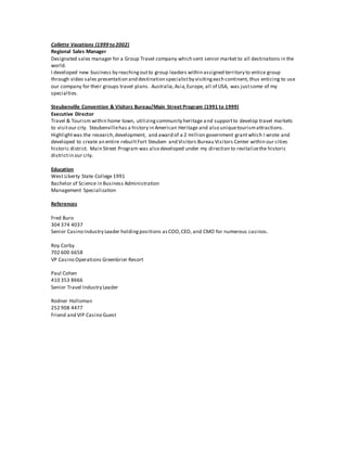 Collette Vacations (1999 to 2002)
Regional Sales Manager
Designated sales manager for a Group Travel company which sent senior market to all destinations in the
world.
I developed new business by reachingoutto group leaders within assigned territory to entice group
through video sales presentation and destination specialistby visitingeach continent, thus enticing to use
our company for their groups travel plans. Australia,Asia,Europe, all of USA, was justsome of my
specialties.
Steubenville Convention & Visitors Bureau/Main Street Program (1991 to 1999)
Executive Director
Travel & Tourism within home town, utilizingcommunity heritage and supportto develop travel markets
to visitour city. Steubenvillehas a history in American Heritage and also uniquetourismattractions.
Highlightwas the research,development, and award of a 2 million government grantwhich I wrote and
developed to create an entire rebuiltFort Steuben and Visitors Bureau Visitors Center within our cities
historic district. Main Street Program was also developed under my direction to revitalizethe historic
districtin our city.
Education
West Liberty State College 1991
Bachelor of Science in Business Administration
Management Specialization
References
Fred Buro
304 374 4037
Senior Casino Industry Leader holdingpositions asCOO,CEO, and CMO for numerous casinos.
Roy Corby
702 600 6658
VP Casino Operations Greenbrier Resort
Paul Cohen
410 353 8666
Senior Travel Industry Leader
Rodner Holloman
252 908 4477
Friend and VIP Casino Guest
 