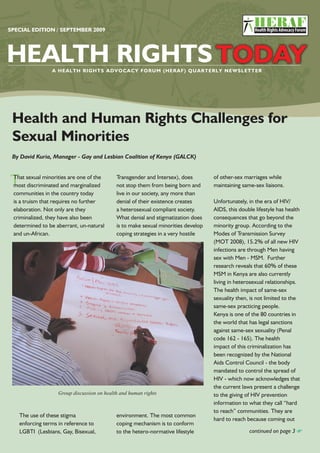 HEALTH RIGHTS TODAY [ ] SPECIAL EDITION1
SPECIAL EDITION / SEPTEMBER 2009
Health and Human Rights Challenges for
Sexual Minorities
By David Kuria, Manager - Gay and Lesbian Coalition of Kenya (GALCK)
of other-sex marriages while
maintaining same-sex liaisons.
Unfortunately, in the era of HIV/
AIDS, this double lifestyle has health
consequences that go beyond the
minority group. According to the
Modes of Transmission Survey
(MOT 2008), 15.2% of all new HIV
infections are through Men having
sex with Men - MSM. Further
research reveals that 60% of these
MSM in Kenya are also currently
living in heterosexual relationships.
The health impact of same-sex
sexuality then, is not limited to the
same-sex practicing people.
Kenya is one of the 80 countries in
the world that has legal sanctions
against same-sex sexuality (Penal
code 162 - 165). The health
impact of this criminalization has
been recognized by the National
Aids Control Council - the body
mandated to control the spread of
HIV - which now acknowledges that
the current laws present a challenge
to the giving of HIV prevention
information to what they call “hard
to reach” communities. They are
hard to reach because coming out
Group discussion on health and human rights
continued on page 3
Transgender and Intersex), does
not stop them from being born and
live in our society, any more than
denial of their existence creates
a heterosexual compliant society.
What denial and stigmatization does
is to make sexual minorities develop
coping strategies in a very hostile
The use of these stigma
enforcing terms in reference to
LGBTI (Lesbians, Gay, Bisexual,
environment. The most common
coping mechanism is to conform
to the hetero-normative lifestyle
TThat sexual minorities are one of the
most discriminated and marginalized
communities in the country today
is a truism that requires no further
elaboration. Not only are they
criminalized, they have also been
determined to be aberrant, un-natural
and un-African.
 