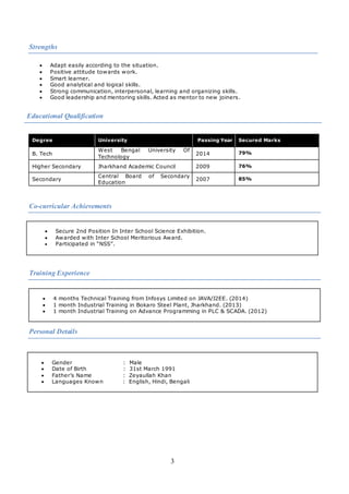 3
Strengths
 Adapt easily according to the situation.
 Positive attitude towards work.
 Smart learner.
 Good analytical and logical skills.
 Strong communication, interpersonal, learning and organizing skills.
 Good leadership and mentoring skills. Acted as mentor to new joiners.
Educational Qualification
Co-curricular Achievements
 Secure 2nd Position In Inter School Science Exhibition.
 Awarded with Inter School Meritorious Award.
 Participated in “NSS”.
Training Experience
 4 months Technical Training from Infosys Limited on JAVA/J2EE. (2014)
 1 month Industrial Training in Bokaro Steel Plant, Jharkhand. (2013)
 1 month Industrial Training on Advance Programming in PLC & SCADA. (2012)
Personal Details
Degree University Passing Year Secured Marks
B. Tech
West Bengal University Of
Technology
2014 79%
Higher Secondary Jharkhand Academic Council 2009 76%
Secondary
Central Board of Secondary
Education
2007 85%
 Gender : Male
 Date of Birth : 31st March 1991
 Father’s Name : Zeyaullah Khan
 Languages Known : English, Hindi, Bengali
 