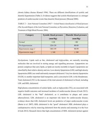 11
chronic kidney disease (Kannel 1996). There are different classifications of systolic and
diastolic hypertension (Table 2). Evidence suggests that systolic blood pressure is a stronger
predictor of cardiovascular events than diastolic blood pressure (Mourad 2008).
TABLE 2 – Joint National Committee (JNC7 - United States) classification of blood pressure
(The Seventh Report of the Joint National Committee on Prevention, Detection, Evaluation, and
Treatment of High Blood Pressure 2004).
Category Systolic blood pressure
(mm/Hg)
Diastolic blood pressure
(mm/Hg)
Normal <120 <80
Pre-hypertension 120-139 80-89
Hypertension stage 1 140-159 90-99
Hypertension stage 2 ≥ 160 ≥ 100
Dyslipidemia. Lipids such as fats, cholesterol and triglycerides, are naturally occurring
molecules that are involved in storing energy and signalling processes. Lipoproteins are
protein complexes that carry lipids, as lipids are mostly insoluble in liquid. Lipoproteins are
classified by their relative density and size. Low-density lipoproteins (LDL) and high-density
lipoproteins (HDL) are small and mainly transport cholesterol. Very low-density lipoproteins
(VLDL) is another important lipid transporter, and is converted to LDL in the bloodstream.
Total cholesterol (TC) is the measure of the total amount of cholesterol in blood, including
LDL and HDL cholesterol.
High plasma concentrations of certain lipids, such as triglycerides (TG), are associated with
negative health outcomes and increased incidence of cardiovascular disease (Crook 2012).
LDL cholesterol is the “bad” cholesterol, as it contributes to plaque and causes
atherosclerosis. LDL cholesterol is an important risk factor for cardiovascular disease;
evidence shows that LDL cholesterol levels are predictive of major cardiovascular events
(Barter et al. 2007). HDL cholesterol is the “good” cholesterol. HDL cholesterol plays a
cardioprotective role by removing cholesterol from the arteries and returning it to the liver
(Crook 2012). Research shows that high concentrations of HDL cholesterol protect against
 