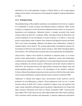 14
individuals in the overall population. Changes in lifestyle habits as well as physiological
changes put the elderly at increased risk of developing the metabolic syndrome (Bechtold et
al. 2006).
2.1.5 Pathophysiology
The pathophysiology of the metabolic syndrome is not completely clear. However, it appears
to be attributable to insulin resistance and abdominal obesity (Lechleitner 2008). Insulin
resistance is considered to be the link between abdominal obesity and the co-occurrence of
hypertension and dyslipidemia. Abdominal obesity is strongly associated with insulin
resistance (Byrne & Wild 2011, Lechleitner 2008). According to Byrne & Wild (2011), the
common hypothesis for the development of insulin resistance is as follows: a long term
positive energy balance leads to adipose tissue expansion and adipocyte hypoxia and death.
This in turn causes macrophage infiltration and adipose tissue inflammation, resulting in
impaired adipose tissue function. The ensuing adipocytokine dysregulation promotes the
development of both local and systemic insulin resistance, while further disrupting adipose
tissue function. The resulting insulin resistance then causes hypertension and dyslipidemia.
Adipocytokines. Adipose tissue should be considered an endocrine organ, as it secretes
proteins called adipocytokines, including leptin, adiponectin, resistin and inflammatory
cytokines that are responsible for the regulation of various physiological processes related to
energy metabolism, the immune response, inflammation and insulin sensitivity (Byrne &
Wild 2011). The interaction between the adipocytokines released from adipose tissue and
insulin-signalling pathways is central to the development of the metabolic syndrome.
Evidence indicates that adiponectin promotes insulin sensitivity, while free fatty acids, leptin,
resistin and pro-inflammatory cytokines promote insulin resistance (Lechleitner 2008).
Adiponectin is released from adipose tissue, and promotes insulin sensitivity and the
production of anti-inflammatory cytokines. Plasma adiponectin levels are low in insulin
resistance (Byrne & Wild 2011). Leptin is produced in adipose tissue and regulates food
intake, energy expenditure and hepatic glucose production. High plasma levels of leptin and
leptin resistance characterize most forms of obesity (Lechleitner 2008). Tumor-necrosis
factor alpha (TNF-α) and resistin are two other adipocytokines that effect insulin signalling.
TNF-α promotes insulin resistance and importantly, it supresses adiponectin transcription
 