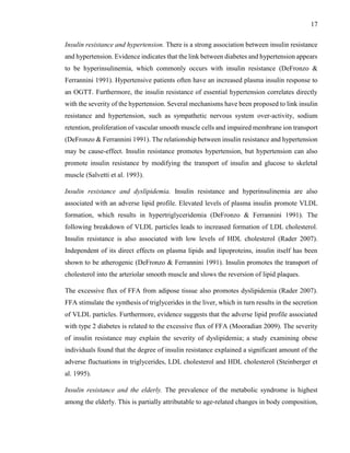 17
Insulin resistance and hypertension. There is a strong association between insulin resistance
and hypertension. Evidence indicates that the link between diabetes and hypertension appears
to be hyperinsulinemia, which commonly occurs with insulin resistance (DeFronzo &
Ferrannini 1991). Hypertensive patients often have an increased plasma insulin response to
an OGTT. Furthermore, the insulin resistance of essential hypertension correlates directly
with the severity of the hypertension. Several mechanisms have been proposed to link insulin
resistance and hypertension, such as sympathetic nervous system over-activity, sodium
retention, proliferation of vascular smooth muscle cells and impaired membrane ion transport
(DeFronzo & Ferrannini 1991). The relationship between insulin resistance and hypertension
may be cause-effect. Insulin resistance promotes hypertension, but hypertension can also
promote insulin resistance by modifying the transport of insulin and glucose to skeletal
muscle (Salvetti et al. 1993).
Insulin resistance and dyslipidemia. Insulin resistance and hyperinsulinemia are also
associated with an adverse lipid profile. Elevated levels of plasma insulin promote VLDL
formation, which results in hypertriglyceridemia (DeFronzo & Ferrannini 1991). The
following breakdown of VLDL particles leads to increased formation of LDL cholesterol.
Insulin resistance is also associated with low levels of HDL cholesterol (Rader 2007).
Independent of its direct effects on plasma lipids and lipoproteins, insulin itself has been
shown to be atherogenic (DeFronzo & Ferrannini 1991). Insulin promotes the transport of
cholesterol into the arteriolar smooth muscle and slows the reversion of lipid plaques.
The excessive flux of FFA from adipose tissue also promotes dyslipidemia (Rader 2007).
FFA stimulate the synthesis of triglycerides in the liver, which in turn results in the secretion
of VLDL particles. Furthermore, evidence suggests that the adverse lipid profile associated
with type 2 diabetes is related to the excessive flux of FFA (Mooradian 2009). The severity
of insulin resistance may explain the severity of dyslipidemia; a study examining obese
individuals found that the degree of insulin resistance explained a significant amount of the
adverse fluctuations in triglycerides, LDL cholesterol and HDL cholesterol (Steinberger et
al. 1995).
Insulin resistance and the elderly. The prevalence of the metabolic syndrome is highest
among the elderly. This is partially attributable to age-related changes in body composition,
 