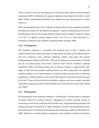 18
such as increases in fat mass and decreases in fat-free mass that enhance insulin resistance
(Lechleitner 2008). Furthermore, the aging of adipocytes may impair their ability to store
lipids. Finally, mitochondrial dysfunction may enhance the age-related increase in insulin
sensitivity.
While the pathophysiology of the metabolic syndrome has not been completely described,
the behaviours linked to its development are apparent. Cigarette smoking, physical inactivity
and atherogenic diets are all strongly linked to obesity and the metabolic syndrome (Hurley
et al. 2011). In addition, genetics appear to play a key role, as it seems that there is a
heritability component of the metabolic syndrome (Pollex & Hegele 2006).
2.1.6 Consequences
The metabolic syndrome is associated with increased risk of type 2 diabetes and
cardiovascular disease, along with numerous other disease outcomes such as atherosclerosis,
fatty liver, polycystic ovary syndrome, gallstones, asthma, sleep apnea and selected
malignant diseases (Byrne & Wild 2011). The risk for diabetes is increased about 5-fold and
the risk for cardiovascular events about 2-fold for those with the metabolic syndrome
(Lechleitner 2008). The pooled relative risk of all-cause mortality is approximately 50%
higher in those with the metabolic syndrome (Wu et al. 2010). Importantly, the metabolic
syndrome appears to be a better predictor of negative health outcomes than its individual
components; a 2004 prospective cohort study following 6255 individuals between the ages
of 30 and 75 years old showed that the metabolic syndrome was more strongly associated
with cardiovascular disease and overall mortality than its individual risk factors alone (Malik
et al. 2004).
2.1.7 Management
The management of the metabolic syndrome is multifactorial. The prevention or reduction
of obesity should be a primary objective. Management of obesity typically consists of
increasing exercise levels, modifying lifestyle behaviours, using pharmacological agents and
undergoing surgery (Bechtold et al. 2006). Similarly, food logs and meal planning advice
have been shown to be beneficial in promoting and maintaining weight loss (Bechtold et al.
2006). Reductions in obesity improve components of the metabolic syndrome (Lechleitner
 