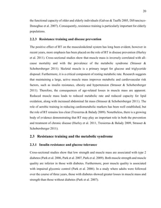 20
the functional capacity of older and elderly individuals (Galvao & Taaffe 2005, DiFrancisco-
Donoghue et al. 2007). Consequently, resistance training is particularly important for elderly
populations.
2.2.3 Resistance training and disease prevention
The positive effect of RT on the musculoskeletal system has long been evident, however in
recent years, more emphasis has been placed on the role of RT in disease prevention (Hurley
et al. 2011). Cross-sectional studies show that muscle mass is inversely correlated with all-
cause mortality and with the prevalence of the metabolic syndrome (Strasser &
Schobersberger 2011). Skeletal muscle is a primary target for glucose and triglyceride
disposal. Furthermore, it is a critical component of resting metabolic rate. Research suggests
that maintaining a large, active muscle mass improves metabolic and cardiovascular risk
factors, such as insulin resistance, obesity and hypertension (Strasser & Schobersberger
2011). Therefore, the consequences of age-related losses in muscle mass are apparent.
Reduced muscle mass leads to reduced metabolic rate and reduced capacity for lipid
oxidation, along with increased abdominal fat mass (Strasser & Schobersberger 2011). The
role of aerobic training in reducing cardiometabolic markers has been well established, but
the role of RT remains less clear (Tresierras & Balady 2009). Nonetheless, there is a growing
body of evidence demonstrating that RT may play an important role in both the prevention
and treatment of chronic disease (Hurley et al. 2011, Tresierras & Balady 2009, Strasser &
Schobersberger 2011).
2.3 Resistance training and the metabolic syndrome
2.3.1 Insulin resistance and glucose tolerance
Cross-sectional studies show that low strength and muscle mass are associated with type 2
diabetes (Park et al. 2006, Park et al. 2007, Park et al. 2009). Both muscle strength and muscle
quality are inferior in those with diabetes. Furthermore, poor muscle quality is associated
with impaired glycemic control (Park et al. 2006). In a study where adults were followed
over the course of three years, those with diabetes showed greater losses in muscle mass and
strength than those without diabetes (Park et al. 2007).
 