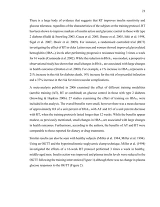 21
There is a large body of evidence that suggests that RT improves insulin sensitivity and
glucose tolerance, regardless of the characteristics of the subjects or the training protocol. RT
has been shown to improve markers of insulin action and glycemic control in those with type
2 diabetes (Baldi & Snowling 2003, Cauza et al. 2005, Ibanez et al. 2005, Ishii et al. 1998,
Sigal et al. 2007, Bweir et al. 2009). For instance, a randomised controlled trial (RCT)
investigating the effect of RT in older Latino men and women showed improved glycosylated
hemoglobin (HbA1c) levels after performing progressive resistance training 3 times a week
for 16 weeks (Castaneda et al. 2002). While the reduction in HbA1c was modest, a prospective
observational study has shown that small changes in HbA1c are associated with large changes
in health outcomes (Stratton et al. 2000). For example, a 1% increase in HbA1c represents a
21% increase in the risk for diabetes death, 14% increase for the risk of myocardial infarction
and a 37% increase in the risk for microvascular complications.
A meta-analysis published in 2006 examined the effect of different training modalities
(aerobic training (AT), RT or combined) on glucose control in those with type 2 diabetes
(Snowling & Hopkins 2006). 27 studies examining the effect of training on HbA1c were
included in the analysis. The overall benefits were small, however there was a mean decrease
of approximately 0.8 of a unit percent of HbA1c with AT and 0.5 of a unit percent decrease
with RT, when the training protocols lasted longer than 12 weeks. While the benefits appear
modest, as previously mentioned, small changes in HbA1c are associated with large changes
in health outcomes. Furthermore, according to the authors, the benefits of AT and RT were
comparable to those reported for dietary or drug treatments.
Similar results can also be seen with healthy subjects (Miller et al. 1984, Miller et al. 1994).
Using an OGTT and the hyperinsulinemic-euglycemic clamp technique, Miller et al. (1994)
investigated the effects of a 16-week RT protocol performed 3 times a week in healthy,
middle-aged men. Insulin action was improved and plasma insulin levels were reduced in the
OGTT following the training intervention (Figure 1) although there was no change in plasma
glucose responses to the OGTT (Figure 2).
 