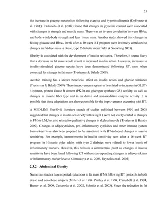25
the increase in glucose metabolism following exercise and hyperinsulinemia (DeFronzo et
al. 1981). Castaneda et al. (2002) found that changes in glycemic control were associated
with changes in strength and muscle mass. There was an inverse correlation between HbA1c
and both whole-body strength and lean tissue mass. Another study showed that changes in
fasting glucose and HbA1c levels after a 10-week RT program were inversely correlated to
changes in fat-free mass in obese, type 2 diabetic men (Baldi & Snowling 2003).
Obesity is associated with the development of insulin resistance. Therefore, it seems likely
that a decrease in fat mass would result in increased insulin action. However, increases in
insulin-stimulated glucose uptake have been demonstrated following RT, even when
corrected for changes in fat mass (Tresierras & Balady 2009).
Aerobic training has a known beneficial effect on insulin action and glucose tolerance
(Tresierras & Balady 2009). These improvements appear to be related to increases in GLUT-
4 content, protein kinase B content (PKB) and glycogen synthase (GS) activity, as well as
changes in muscle fiber type and in oxidative and non-oxidative enzyme activity. It is
possible that these adaptations are also responsible for the improvements occurring with RT.
A MEDLINE Plus/Ovid literature search of studies published between 1950 and 2008
suggested that changes in insulin sensitivity following RT were not solely related to changes
in FM or LM, but also related to qualitative changes in skeletal muscle (Tresierras & Balady
2009). Changes in adipocytokines, pro-inflammatory cytokines and other immune system
biomarkers have also been proposed to be associated with RT-induced changes in insulin
sensitivity. For example, improvements in insulin sensitivity seen after a 16-week RT
program in Hispanic older adults with type 2 diabetes were related to lower levels of
inflammatory markers. However, this remains a controversial point as changes in insulin
sensitivity have been found following RT without corresponding changes in adipocytokines
or inflammatory marker levels (Klimcakova et al. 2006, Reynolds et al. 2004)
2.3.2 Abdominal Obesity
Numerous studies have reported reductions in fat mass (FM) following RT protocols in both
obese and non-obese subjects (Miller et al. 1984, Pratley et al. 1994, Campbell et al. 1994,
Hunter et al. 2000, Castaneda et al. 2002, Schmitz et al. 2003). Since the reduction in fat
 