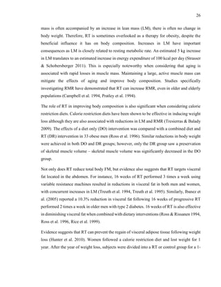 26
mass is often accompanied by an increase in lean mass (LM), there is often no change in
body weight. Therefore, RT is sometimes overlooked as a therapy for obesity, despite the
beneficial influence it has on body composition. Increases in LM have important
consequences as LM is closely related to resting metabolic rate. An estimated 5 kg increase
in LM translates to an estimated increase in energy expenditure of 100 kcal per day (Strasser
& Schobersberger 2011). This is especially noteworthy when considering that aging is
associated with rapid losses in muscle mass. Maintaining a large, active muscle mass can
mitigate the effects of aging and improve body composition. Studies specifically
investigating RMR have demonstrated that RT can increase RMR, even in older and elderly
populations (Campbell et al. 1994, Pratley et al. 1994).
The role of RT in improving body composition is also significant when considering calorie
restriction diets. Calorie restriction diets have been shown to be effective in inducing weight
loss although they are also associated with reductions in LM and RMR (Tresierras & Balady
2009). The effects of a diet only (DO) intervention was compared with a combined diet and
RT (DR) intervention in 33 obese men (Ross et al. 1996). Similar reductions in body weight
were achieved in both DO and DR groups; however, only the DR group saw a preservation
of skeletal muscle volume – skeletal muscle volume was significantly decreased in the DO
group.
Not only does RT reduce total body FM, but evidence also suggests that RT targets visceral
fat located in the abdomen. For instance, 16 weeks of RT performed 3 times a week using
variable resistance machines resulted in reductions in visceral fat in both men and women,
with concurrent increases in LM (Treuth et al. 1994, Treuth et al. 1995). Similarly, Ibanez et
al. (2005) reported a 10.3% reduction in visceral fat following 16 weeks of progressive RT
performed 2 times a week in older men with type 2 diabetes. 16 weeks of RT is also effective
in diminishing visceral fat when combined with dietary interventions (Ross & Rissanen 1994,
Ross et al. 1996, Rice et al. 1999).
Evidence suggests that RT can prevent the regain of visceral adipose tissue following weight
loss (Hunter et al. 2010). Women followed a calorie restriction diet and lost weight for 1
year. After the year of weight loss, subjects were divided into a RT or control group for a 1-
 