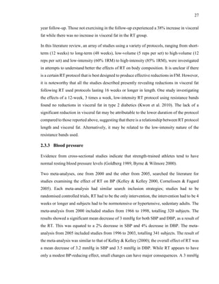 27
year follow-up. Those not exercising in the follow-up experienced a 38% increase in visceral
fat while there was no increase in visceral fat in the RT group.
In this literature review, an array of studies using a variety of protocols, ranging from short-
term (12 weeks) to long-term (48 weeks), low-volume (5 reps per set) to high-volume (12
reps per set) and low-intensity (60% 1RM) to high-intensity (85% 1RM), were investigated
in attempts to understand better the effects of RT on body composition. It is unclear if there
is a certain RT protocol that is best designed to produce effective reductions in FM. However,
it is noteworthy that all the studies described presently revealing reductions in visceral fat
following RT used protocols lasting 16 weeks or longer in length. One study investigating
the effects of a 12-week, 3 times a week, low-intensity RT protocol using resistance bands
found no reductions in visceral fat in type 2 diabetics (Kwon et al. 2010). The lack of a
significant reduction in visceral fat may be attributable to the lower duration of the protocol
compared to those reported above, suggesting that there is a relationship between RT protocol
length and visceral fat. Alternatively, it may be related to the low-intensity nature of the
resistance bands used.
2.3.3 Blood pressure
Evidence from cross-sectional studies indicate that strength-trained athletes tend to have
normal resting blood pressure levels (Goldberg 1989, Byrne & Wilmore 2000).
Two meta-analyses, one from 2000 and the other from 2005, searched the literature for
studies examining the effect of RT on BP (Kelley & Kelley 2000, Cornelissen & Fagard
2005). Each meta-analysis had similar search inclusion strategies; studies had to be
randomised controlled trials, RT had to be the only intervention, the intervention had to be 4
weeks or longer and subjects had to be normotensive or hypertensive, sedentary adults. The
meta-analysis from 2000 included studies from 1966 to 1998, totalling 320 subjects. The
results showed a significant mean decrease of 3 mmHg for both SBP and DBP, as a result of
the RT. This was equated to a 2% decrease in SBP and 4% decrease in DBP. The meta-
analysis from 2005 included studies from 1996 to 2003, totalling 341 subjects. The result of
the meta-analysis was similar to that of Kelley & Kelley (2000); the overall effect of RT was
a mean decrease of 3.2 mmHg in SBP and 3.5 mmHg in DBP. While RT appears to have
only a modest BP-reducing effect, small changes can have major consequences. A 3 mmHg
 