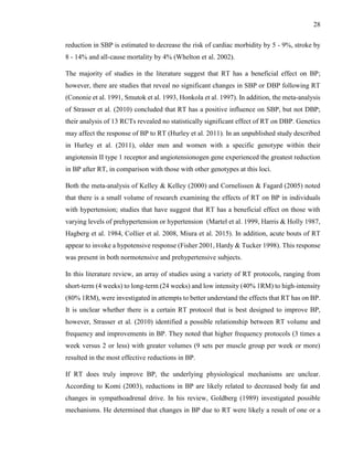28
reduction in SBP is estimated to decrease the risk of cardiac morbidity by 5 - 9%, stroke by
8 - 14% and all-cause mortality by 4% (Whelton et al. 2002).
The majority of studies in the literature suggest that RT has a beneficial effect on BP;
however, there are studies that reveal no significant changes in SBP or DBP following RT
(Cononie et al. 1991, Smutok et al. 1993, Honkola et al. 1997). In addition, the meta-analysis
of Strasser et al. (2010) concluded that RT has a positive influence on SBP, but not DBP;
their analysis of 13 RCTs revealed no statistically significant effect of RT on DBP. Genetics
may affect the response of BP to RT (Hurley et al. 2011). In an unpublished study described
in Hurley et al. (2011), older men and women with a specific genotype within their
angiotensin II type 1 receptor and angiotensionogen gene experienced the greatest reduction
in BP after RT, in comparison with those with other genotypes at this loci.
Both the meta-analysis of Kelley & Kelley (2000) and Cornelissen & Fagard (2005) noted
that there is a small volume of research examining the effects of RT on BP in individuals
with hypertension; studies that have suggest that RT has a beneficial effect on those with
varying levels of prehypertension or hypertension (Martel et al. 1999, Harris & Holly 1987,
Hagberg et al. 1984, Collier et al. 2008, Miura et al. 2015). In addition, acute bouts of RT
appear to invoke a hypotensive response (Fisher 2001, Hardy & Tucker 1998). This response
was present in both normotensive and prehypertensive subjects.
In this literature review, an array of studies using a variety of RT protocols, ranging from
short-term (4 weeks) to long-term (24 weeks) and low intensity (40% 1RM) to high-intensity
(80% 1RM), were investigated in attempts to better understand the effects that RT has on BP.
It is unclear whether there is a certain RT protocol that is best designed to improve BP,
however, Strasser et al. (2010) identified a possible relationship between RT volume and
frequency and improvements in BP. They noted that higher frequency protocols (3 times a
week versus 2 or less) with greater volumes (9 sets per muscle group per week or more)
resulted in the most effective reductions in BP.
If RT does truly improve BP, the underlying physiological mechanisms are unclear.
According to Komi (2003), reductions in BP are likely related to decreased body fat and
changes in sympathoadrenal drive. In his review, Goldberg (1989) investigated possible
mechanisms. He determined that changes in BP due to RT were likely a result of one or a
 
