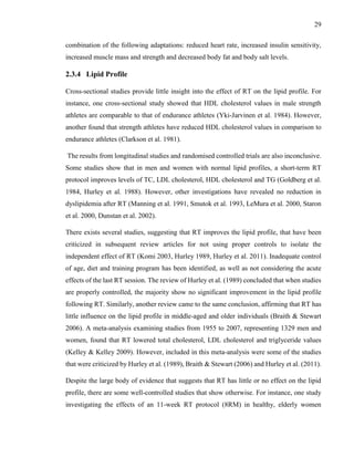 29
combination of the following adaptations: reduced heart rate, increased insulin sensitivity,
increased muscle mass and strength and decreased body fat and body salt levels.
2.3.4 Lipid Profile
Cross-sectional studies provide little insight into the effect of RT on the lipid profile. For
instance, one cross-sectional study showed that HDL cholesterol values in male strength
athletes are comparable to that of endurance athletes (Yki-Jarvinen et al. 1984). However,
another found that strength athletes have reduced HDL cholesterol values in comparison to
endurance athletes (Clarkson et al. 1981).
The results from longitudinal studies and randomised controlled trials are also inconclusive.
Some studies show that in men and women with normal lipid profiles, a short-term RT
protocol improves levels of TC, LDL cholesterol, HDL cholesterol and TG (Goldberg et al.
1984, Hurley et al. 1988). However, other investigations have revealed no reduction in
dyslipidemia after RT (Manning et al. 1991, Smutok et al. 1993, LeMura et al. 2000, Staron
et al. 2000, Dunstan et al. 2002).
There exists several studies, suggesting that RT improves the lipid profile, that have been
criticized in subsequent review articles for not using proper controls to isolate the
independent effect of RT (Komi 2003, Hurley 1989, Hurley et al. 2011). Inadequate control
of age, diet and training program has been identified, as well as not considering the acute
effects of the last RT session. The review of Hurley et al. (1989) concluded that when studies
are properly controlled, the majority show no significant improvement in the lipid profile
following RT. Similarly, another review came to the same conclusion, affirming that RT has
little influence on the lipid profile in middle-aged and older individuals (Braith & Stewart
2006). A meta-analysis examining studies from 1955 to 2007, representing 1329 men and
women, found that RT lowered total cholesterol, LDL cholesterol and triglyceride values
(Kelley & Kelley 2009). However, included in this meta-analysis were some of the studies
that were criticized by Hurley et al. (1989), Braith & Stewart (2006) and Hurley et al. (2011).
Despite the large body of evidence that suggests that RT has little or no effect on the lipid
profile, there are some well-controlled studies that show otherwise. For instance, one study
investigating the effects of an 11-week RT protocol (8RM) in healthy, elderly women
 