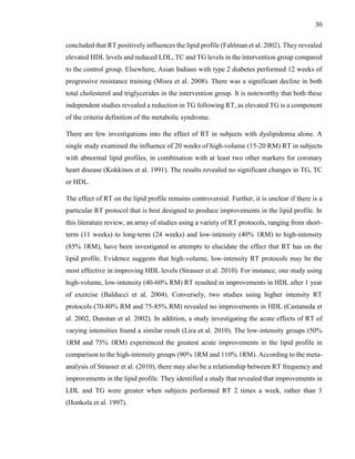 30
concluded that RT positively influences the lipid profile (Fahlman et al. 2002). They revealed
elevated HDL levels and reduced LDL, TC and TG levels in the intervention group compared
to the control group. Elsewhere, Asian Indians with type 2 diabetes performed 12 weeks of
progressive resistance training (Misra et al. 2008). There was a significant decline in both
total cholesterol and triglycerides in the intervention group. It is noteworthy that both these
independent studies revealed a reduction in TG following RT, as elevated TG is a component
of the criteria definition of the metabolic syndrome.
There are few investigations into the effect of RT in subjects with dyslipidemia alone. A
single study examined the influence of 20 weeks of high-volume (15-20 RM) RT in subjects
with abnormal lipid profiles, in combination with at least two other markers for coronary
heart disease (Kokkinos et al. 1991). The results revealed no significant changes in TG, TC
or HDL.
The effect of RT on the lipid profile remains controversial. Further, it is unclear if there is a
particular RT protocol that is best designed to produce improvements in the lipid profile. In
this literature review, an array of studies using a variety of RT protocols, ranging from short-
term (11 weeks) to long-term (24 weeks) and low-intensity (40% 1RM) to high-intensity
(85% 1RM), have been investigated in attempts to elucidate the effect that RT has on the
lipid profile. Evidence suggests that high-volume, low-intensity RT protocols may be the
most effective in improving HDL levels (Strasser et al. 2010). For instance, one study using
high-volume, low-intensity (40-60% RM) RT resulted in improvements in HDL after 1 year
of exercise (Balducci et al. 2004). Conversely, two studies using higher intensity RT
protocols (70-80% RM and 75-85% RM) revealed no improvements in HDL (Castaneda et
al. 2002, Dunstan et al. 2002). In addition, a study investigating the acute effects of RT of
varying intensities found a similar result (Lira et al. 2010). The low-intensity groups (50%
1RM and 75% 1RM) experienced the greatest acute improvements in the lipid profile in
comparison to the high-intensity groups (90% 1RM and 110% 1RM). According to the meta-
analysis of Strasser et al. (2010), there may also be a relationship between RT frequency and
improvements in the lipid profile. They identified a study that revealed that improvements in
LDL and TG were greater when subjects performed RT 2 times a week, rather than 3
(Honkola et al. 1997).
 