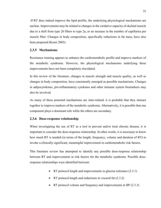 31
If RT does indeed improve the lipid profile, the underlying physiological mechanisms are
unclear. Improvements may be related to changes in the oxidative capacity of skeletal muscle
due to a shift from type 2b fibers to type 2a, or an increase in the number of capillaries per
muscle fiber. Changes in body composition, specifically reductions in fat mass, have also
been proposed (Komi 2003).
2.3.5 Mechanisms
Resistance training appears to enhance the cardiometabolic profile and improve markers of
the metabolic syndrome. However, the physiological mechanisms underlying these
improvements have not been completely elucidated.
In this review of the literature, changes in muscle strength and muscle quality, as well as
changes in body composition, have consistently emerged as possible mechanisms. Changes
in adipocytokines, pro-inflammatory cytokines and other immune system biomarkers may
also be involved.
As many of these potential mechanisms are inter-related, it is probable that they interact
together to improve markers of the metabolic syndrome. Alternatively, it is possible that one
component plays a dominant role while the others are secondary.
2.3.6 Dose-response relationship
When investigating the use of RT as a tool to prevent and/or treat chronic disease, it is
important to consider the dose-response relationship. In other words, it is necessary to know
how much RT is needed (in terms of the length, frequency, volume and duration of RT) to
invoke a clinically significant, meaningful improvement in cardiometabolic risk factors.
This literature review has attempted to identify any possible dose-response relationship
between RT and improvements in risk factors for the metabolic syndrome. Possible dose-
response relationships were identified between:
 RT protocol length and improvements in glucose tolerance (2.3.1)
 RT protocol length and reductions in visceral fat (2.3.2)
 RT protocol volume and frequency and improvements in BP (2.3.3)
 