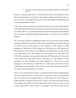32
 RT protocol volume and frequency and improvements in the lipid profile
(2.3.4)
Overall, it is unclear whether there is a certain RT protocol that is best designed to induce
effective improvements in risk factors for the metabolic syndrome in the elderly; however,
from this review, it does appear that there exists some dose-response relationship between
RT and cardiometabolic risk factors.
A lack of time is the most commonly cited barrier to physical activity and exercise (Sallis JF
1999). Older adults and the elderly often identify physical activity as time consuming (Chao,
et al. 2000). Therefore, it is important to identify the minimal amount of RT needed (smallest
dose) to produce meaningful, health-promoting changes in risk factors for the metabolic
syndrome.
The vast majority of studies investigating the effects of RT on risk factors for the metabolic
syndrome use RT protocols lasting 16 weeks or more in length (Brooks et al. 2006, Castaneda
et al. 2002, Cauza et al. 2005, Sigal et al. 2007, Smutok et al. 1993, Cheung et al. 2009,
Reynolds et al. 2004, Ryan et al. 2001, Pratley et al. 1994, Hunter et al. 2002, Schmitz et al.
2003, Treuth et al. 1994, Treuth et al. 1995, Balducci et al. 2004, Dunstan et al. 2002, LeMura
et al. 2000, Kokkinos et al. 1991, Honkola et al. 1997, Cononie et al. 1991, Martel et al.
1999). Those using shorter lasting protocols typically use RT frequencies of 3 times a week
or more (Baldi & Snowling 2003, Ishii et al. 1998, Bweir et al. 2009, Miller et al. 1984,
Geirsdottir et al. 2012, Klimcakova et al. 2006, Campbell et al. 1994, Kwon et al. 2010,
Manning et al. 1991, Fahlman et al. 2002, Misra et al. 2008, Harris & Holly 1987). Overall,
in the literature, the total number of RT sessions per study ranges from approximately 27-
156 session, with the average being ~48 sessions.
There are a very limited number of studies investigating the effects of RT on cardiometabolic
risk factors using short-term (<16 weeks) and low frequency (<3 times a week) protocols;
only two studies have been identified (Staron et al. 2000, Miura et al. 2015). Staron et al.
(2000) found that 16 sessions of RT (8 weeks x 2 times a week) did not alter lipid levels in
young, healthy males. Miura et al. (2015) reported that 24 RT sessions (12 weeks x 2 times
a week) improved BP in older women. It is important to note that the circuit RT was
 